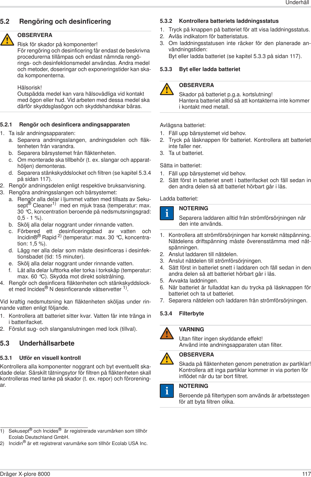 UnderhållDräger X-plore 8000 1175.2 Rengöring och desinficering5.2.1 Rengör och desinficera andingsapparaten1. Ta isär andningsapparaten:a. Separera andningsslangen, andningsdelen och fläk-tenheten från varandra.b. Separera bärsystemet från fläktenheten.c. Om monterade ska tillbehör (t. ex. slangar och apparat-höljen) demonteras.d. Separera stänkskyddslocket och filtren (se kapitel 5.3.4på sidan 117).2. Rengör andningsdelen enligt respektive bruksanvisning.3. Rengöra andningsslangen och bärsystemet:a. Rengör alla delar i ljummet vatten med tillsats av Seku-sept® Cleaner1)  med en mjuk trasa (temperatur: max.30 °C, koncentration beroende på nedsmutsningsgrad:0,5 - 1 %).b. Skölj alla delar noggrant under rinnande vatten.c. Förbered ett desinficeringsbad av vatten ochIncidin®®Rapid 2) (temperatur: max. 30 °C, koncentra-tion: 1,5 %).d. Lägg ner alla delar som måste desinficeras i desinfek-tionsbadet (tid: 15 minuter).e. Skölj alla delar noggrant under rinnande vatten.f. Låt alla delar lufttorka eller torka i torkskåp (temperatur:max. 60 °C). Skydda mot direkt solstrålning.4. Rengör och desinficera fläktenheten och stänkskyddslock-et med Incides®N desinficerande våtservetter 1).Vid kraftig nedsmutsning kan fläktenheten sköljas under rin-nande vatten enligt följande.1. Kontrollera att batteriet sitter kvar. Vatten får inte tränga ini batterifacket.2. Förslut sug- och slanganslutningen med lock (tillval).5.3 Underhållsarbete5.3.1 Utför en visuell kontrollKontrollera alla komponenter noggrant och byt eventuellt ska-dade delar. Särskilt tätningsytor för filtren på fläktenheten skallkontrolleras med tanke på skador (t. ex. repor) och förorening-ar.5.3.2 Kontrollera batteriets laddningsstatus1. Tryck på knappen på batteriet för att visa laddningsstatus.2. Avläs indikatorn för batteristatus.3. Om laddningsstatusen inte räcker för den planerade an-vändningstiden:Byt eller ladda batteriet (se kapitel 5.3.3 på sidan 117). 5.3.3 Byt eller ladda batterietAvlägsna batteriet:1. Fäll upp bärsystemet vid behov.2. Tryck på låsknappen för batteriet. Kontrollera att batterietinte faller ner.3. Ta ut batteriet.Sätta in batteriet:1. Fäll upp bärsystemet vid behov.2. Sätt först in batteriet snett i batterifacket och fäll sedan inden andra delen så att batteriet hörbart går i lås.Ladda batteriet:1. Kontrollera att strömförsörjningen har korrekt nätspänning.Nätdelens driftspänning måste överensstämma med nät-spänningen.2. Anslut laddaren till nätdelen.3. Anslut nätdelen till strömförsörjningen.4. Sätt först in batteriet snett i laddaren och fäll sedan in denandra delen så att batteriet hörbart går i lås.5. Avvakta laddningen.6. När batteriet är fulladdat kan du trycka på låsknappen förbatteriet och ta ut batteriet.7. Separera nätdelen och laddaren från strömförsörjningen.5.3.4 FilterbyteOBSERVERARisk för skador på komponenter!För rengöring och desinficering får endast de beskrivna procedurerna tillämpas och endast nämnda rengö-rings- och desinfektionsmedel användas. Andra medel och metoder, doseringar och exponeringstider kan ska-da komponenterna.Hälsorisk!Outspädda medel kan vara hälsovådliga vid kontakt med ögon eller hud. Vid arbeten med dessa medel ska därför skyddsglasögon och skyddshandskar bäras.1) Sekusept® och Incides®  är registrerade varumärken som tillhör Ecolab Deutschland GmbH.2) Incidin® är ett registrerat varumärke som tillhör Ecolab USA Inc.!OBSERVERASkador på batteriet p.g.a. kortslutning!Hantera batteriet alltid så att kontakterna inte kommer i kontakt med metall.NOTERINGSeparera laddaren alltid från strömförsörjningen när den inte används.VARNINGUtan filter ingen skyddande effekt!Använd inte andningsapparaten utan filter.OBSERVERASkada på fläktenheten genom penetration av partiklar!Kontrollera att inga partiklar kommer in via porten för inflödet när du tar bort filtret.NOTERINGBeroende på filtertypen som används är arbetsstegen för att byta filtren olika.!ii!!ii