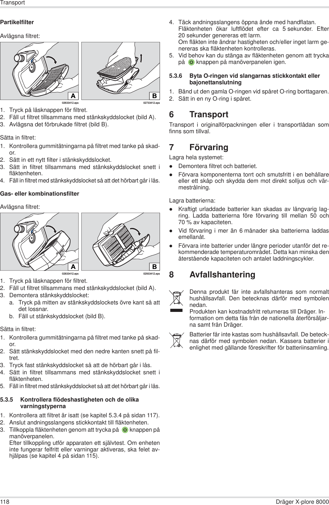 118 Dräger X-plore 8000TransportPartikelfilterAvlägsna filtret:1. Tryck på låsknappen för filtret.2. Fäll ut filtret tillsammans med stänkskyddslocket (bild A).3. Avlägsna det förbrukade filtret (bild B).Sätta in filtret:1. Kontrollera gummitätningarna på filtret med tanke på skad-or.2. Sätt in ett nytt filter i stänkskyddslocket.3. Sätt in filtret tillsammans med stänkskyddslocket snett ifläktenheten.4. Fäll in filtret med stänkskyddslocket så att det hörbart går i lås.Gas- eller kombinationsfilterAvlägsna filtret:1. Tryck på låsknappen för filtret.2. Fäll ut filtret tillsammans med stänkskyddslocket (bild A).3. Demontera stänkskyddslocket:a. Tryck på mitten av stänkskyddslockets övre kant så attdet lossnar.b. Fäll ut stänkskyddslocket (bild B).Sätta in filtret:1. Kontrollera gummitätningarna på filtret med tanke på skad-or. 2. Sätt stänkskyddslocket med den nedre kanten snett på fil-tret.3. Tryck fast stänkskyddslocket så att de hörbart går i lås.4. Sätt in filtret tillsammans med stänkskyddslocket snett ifläktenheten.5. Fäll in filtret med stänkskyddslocket så att det hörbart går i lås.5.3.5 Kontrollera flödeshastigheten och de olika varningstyperna1. Kontrollera att filtret är isatt (se kapitel 5.3.4 på sidan 117).2. Anslut andningsslangens stickkontakt till fläktenheten.3. Tillkoppla fläktenheten genom att trycka på   knappen påmanöverpanelen.Efter tillkoppling utför apparaten ett självtest. Om enheteninte fungerar felfritt eller varningar aktiveras, ska felet av-hjälpas (se kapitel 4 på sidan 115).4. Täck andningsslangens öppna ände med handflatan.Fläktenheten ökar luftflödet efter ca 5 sekunder. Efter20 sekunder genereras ett larm.Om fläkten inte ändrar hastigheten och/eller inget larm ge-nereras ska fläktenheten kontrolleras.5. Vid behov kan du stänga av fläktenheten genom att tryckapå   knappen på manöverpanelen igen.5.3.6 Byta O-ringen vid slangarnas stickkontakt eller bajonettanslutning1. Bänd ut den gamla O-ringen vid spåret O-ring borttagaren.2. Sätt in en ny O-ring i spåret.6 TransportTransport i originalförpackningen eller i transportlådan somfinns som tillval.7 FörvaringLagra hela systemet:zDemontera filtret och batteriet.zFörvara komponenterna torrt och smutsfritt i en behållareeller ett skåp och skydda dem mot direkt solljus och vär-mestrålning.Lagra batterierna:zKraftigt urladdade batterier kan skadas av långvarig lag-ring. Ladda batterierna före förvaring till mellan 50 och70 % av kapaciteten.zVid förvaring i mer än 6 månader ska batterierna laddasemellanåt.zFörvara inte batterier under längre perioder utanför det re-kommenderade temperaturområdet. Detta kan minska denåterstående kapaciteten och antalet laddningscykler.8 Avfallshantering02633412.epsA02733412.epsBB02933412.eps02833412.epsADenna produkt får inte avfallshanteras som normalthushållsavfall. Den betecknas därför med symbolennedan.Produkten kan kostnadsfritt returneras till Dräger. In-formation om detta fås från de nationella återförsäljar-na samt från Dräger.Batterier får inte kastas som hushållsavfall. De beteck-nas därför med symbolen nedan. Kassera batterier ienlighet med gällande föreskrifter för batteriinsamling.