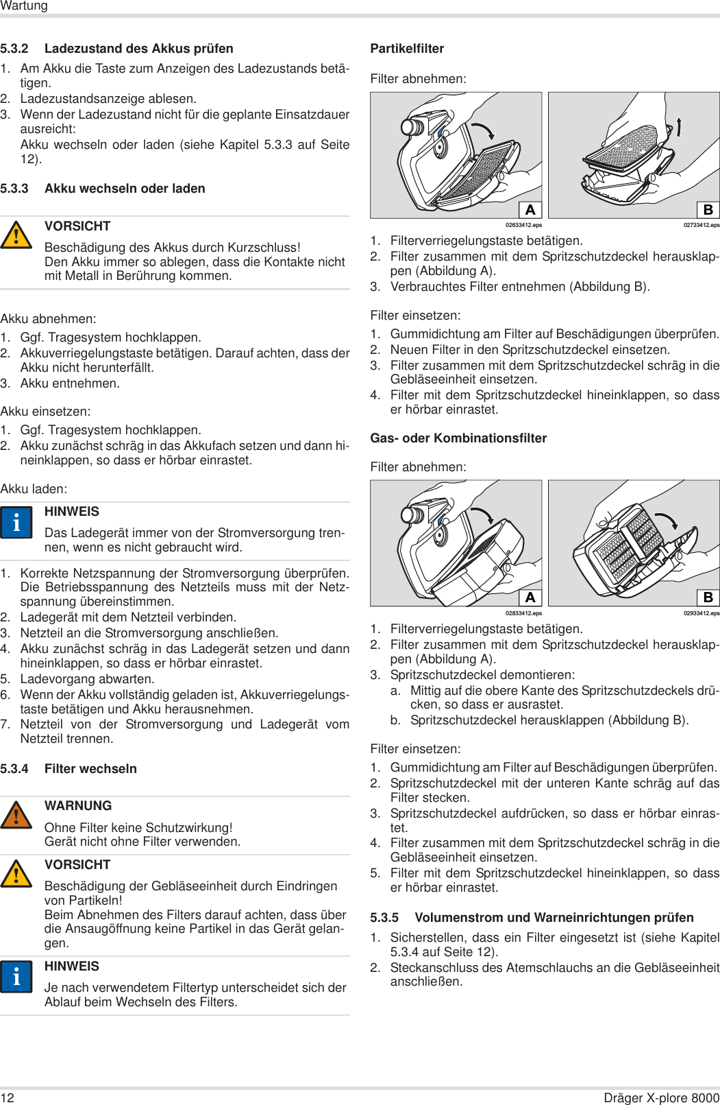 12 Dräger X-plore 8000Wartung5.3.2 Ladezustand des Akkus prüfen1. Am Akku die Taste zum Anzeigen des Ladezustands betä-tigen.2. Ladezustandsanzeige ablesen.3. Wenn der Ladezustand nicht für die geplante Einsatzdauerausreicht:Akku wechseln oder laden (siehe Kapitel 5.3.3 auf Seite12).5.3.3 Akku wechseln oder ladenAkku abnehmen:1. Ggf. Tragesystem hochklappen.2. Akkuverriegelungstaste betätigen. Darauf achten, dass derAkku nicht herunterfällt.3. Akku entnehmen.Akku einsetzen:1. Ggf. Tragesystem hochklappen.2. Akku zunächst schräg in das Akkufach setzen und dann hi-neinklappen, so dass er hörbar einrastet.Akku laden:1. Korrekte Netzspannung der Stromversorgung überprüfen.Die Betriebsspannung des Netzteils muss mit der Netz-spannung übereinstimmen.2. Ladegerät mit dem Netzteil verbinden.3. Netzteil an die Stromversorgung anschließen.4. Akku zunächst schräg in das Ladegerät setzen und dannhineinklappen, so dass er hörbar einrastet.5. Ladevorgang abwarten.6. Wenn der Akku vollständig geladen ist, Akkuverriegelungs-taste betätigen und Akku herausnehmen.7. Netzteil von der Stromversorgung und Ladegerät vomNetzteil trennen.5.3.4 Filter wechselnPartikelfilterFilter abnehmen:1. Filterverriegelungstaste betätigen.2. Filter zusammen mit dem Spritzschutzdeckel herausklap-pen (Abbildung A).3. Verbrauchtes Filter entnehmen (Abbildung B).Filter einsetzen:1. Gummidichtung am Filter auf Beschädigungen überprüfen.2. Neuen Filter in den Spritzschutzdeckel einsetzen.3. Filter zusammen mit dem Spritzschutzdeckel schräg in dieGebläseeinheit einsetzen.4. Filter mit dem Spritzschutzdeckel hineinklappen, so dasser hörbar einrastet.Gas- oder KombinationsfilterFilter abnehmen:1. Filterverriegelungstaste betätigen.2. Filter zusammen mit dem Spritzschutzdeckel herausklap-pen (Abbildung A).3. Spritzschutzdeckel demontieren:a. Mittig auf die obere Kante des Spritzschutzdeckels drü-cken, so dass er ausrastet.b. Spritzschutzdeckel herausklappen (Abbildung B).Filter einsetzen:1. Gummidichtung am Filter auf Beschädigungen überprüfen. 2. Spritzschutzdeckel mit der unteren Kante schräg auf dasFilter stecken.3. Spritzschutzdeckel aufdrücken, so dass er hörbar einras-tet.4. Filter zusammen mit dem Spritzschutzdeckel schräg in dieGebläseeinheit einsetzen.5. Filter mit dem Spritzschutzdeckel hineinklappen, so dasser hörbar einrastet.5.3.5 Volumenstrom und Warneinrichtungen prüfen1. Sicherstellen, dass ein Filter eingesetzt ist (siehe Kapitel5.3.4 auf Seite 12).2. Steckanschluss des Atemschlauchs an die Gebläseeinheitanschließen.VORSICHTBeschädigung des Akkus durch Kurzschluss!Den Akku immer so ablegen, dass die Kontakte nicht mit Metall in Berührung kommen.HINWEISDas Ladegerät immer von der Stromversorgung tren-nen, wenn es nicht gebraucht wird.WARNUNGOhne Filter keine Schutzwirkung!Gerät nicht ohne Filter verwenden.VORSICHTBeschädigung der Gebläseeinheit durch Eindringen von Partikeln!Beim Abnehmen des Filters darauf achten, dass über die Ansaugöffnung keine Partikel in das Gerät gelan-gen.HINWEISJe nach verwendetem Filtertyp unterscheidet sich der Ablauf beim Wechseln des Filters.!ii!!ii02633412.epsA02733412.epsBB02933412.eps02833412.epsA