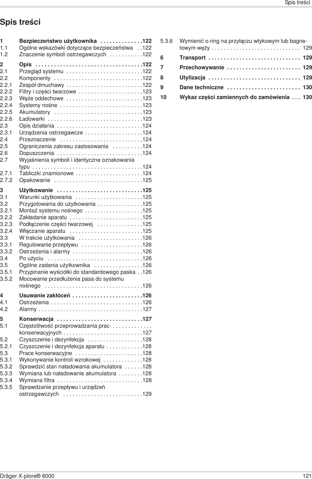Spis treĞciDräger X-plore® 8000 121Spis treĞci1BezpieczeĔstwo uĪytkownika  . . . . . . . . . . . . . .1221.1 Ogólne wskazówki dotyczące bezpieczeĔstwa  . .1221.2 Znaczenie symboli ostrzegawczych  . . . . . . . . . . .1222 Opis  . . . . . . . . . . . . . . . . . . . . . . . . . . . . . . . . . . .1222.1 Przegląd systemu  . . . . . . . . . . . . . . . . . . . . . . . . .1222.2 Komponenty  . . . . . . . . . . . . . . . . . . . . . . . . . . . . .1222.2.1 Zespóá dmuchawy  . . . . . . . . . . . . . . . . . . . . . . . . .1222.2.2 Filtry i czĊĞci twarzowe  . . . . . . . . . . . . . . . . . . . . .1232.2.3 WĊĪe oddechowe  . . . . . . . . . . . . . . . . . . . . . . . . .1232.2.4 Systemy noĞne  . . . . . . . . . . . . . . . . . . . . . . . . . . .1232.2.5 Akumulatory  . . . . . . . . . . . . . . . . . . . . . . . . . . . . .1232.2.6 àadowarki  . . . . . . . . . . . . . . . . . . . . . . . . . . . . . . .1232.3 Opis dziaáania  . . . . . . . . . . . . . . . . . . . . . . . . . . . .1242.3.1 Urządzenia ostrzegawcze . . . . . . . . . . . . . . . . . . .1242.4 Przeznaczenie   . . . . . . . . . . . . . . . . . . . . . . . . . . .1242.5 Ograniczenia zakresu zastosowania   . . . . . . . . . .1242.6 Dopuszczenia  . . . . . . . . . . . . . . . . . . . . . . . . . . . .1242.7 WyjaĞnienia symboli i identyczne oznakowania typu  . . . . . . . . . . . . . . . . . . . . . . . . . . . . . . . . . . . .1242.7.1 Tabliczki znamionowe . . . . . . . . . . . . . . . . . . . . . .1242.7.2 Opakowanie  . . . . . . . . . . . . . . . . . . . . . . . . . . . . .1253UĪytkowanie   . . . . . . . . . . . . . . . . . . . . . . . . . . . .1253.1 Warunki uĪytkowania   . . . . . . . . . . . . . . . . . . . . . .1253.2 Przygotowania do uĪytkowania . . . . . . . . . . . . . . .1253.2.1 MontaĪ systemu noĞnego  . . . . . . . . . . . . . . . . . . .1253.2.2 Zakáadanie aparatu  . . . . . . . . . . . . . . . . . . . . . . . .1253.2.3 Podáączenie czĊĞci twarzowej   . . . . . . . . . . . . . . .1253.2.4 Wáączanie aparatu   . . . . . . . . . . . . . . . . . . . . . . . .1253.3 W trakcie uĪytkowania   . . . . . . . . . . . . . . . . . . . . .1263.3.1 Regulowanie przepáywu   . . . . . . . . . . . . . . . . . . . .1263.3.2 OstrzeĪenia i alarmy  . . . . . . . . . . . . . . . . . . . . . . .1263.4 Po uĪyciu   . . . . . . . . . . . . . . . . . . . . . . . . . . . . . . .1263.5 Ogólne zadania uĪytkownika   . . . . . . . . . . . . . . . .1263.5.1 Przypinanie wyĞcióáki do standardowego paska . .1263.5.2 Mocowanie przedáuĪenia pasa do systemu noĞnego   . . . . . . . . . . . . . . . . . . . . . . . . . . . . . . . .1264 Usuwanie zakáóceĔ  . . . . . . . . . . . . . . . . . . . . . . .1264.1 OstrzeĪenia . . . . . . . . . . . . . . . . . . . . . . . . . . . . . .1264.2 Alarmy . . . . . . . . . . . . . . . . . . . . . . . . . . . . . . . . . .1275 Konserwacja  . . . . . . . . . . . . . . . . . . . . . . . . . . . .1275.1 CzĊstotliwoĞü przeprowadzania prac  . . . . . . . . . . . . .konserwacyjnych . . . . . . . . . . . . . . . . . . . . . . . . . .1275.2 Czyszczenie i dezynfekcja   . . . . . . . . . . . . . . . . . .1285.2.1 Czyszczenie i dezynfekcja aparatu . . . . . . . . . . . .1285.3 Prace konserwacyjne  . . . . . . . . . . . . . . . . . . . . . .1285.3.1 Wykonywanie kontroli wzrokowej  . . . . . . . . . . . . .1285.3.2 Sprawdziü stan naáadowania akumulatora  . . . . . .1285.3.3 Wymiana lub naáadowanie akumulatora  . . . . . . . .1285.3.4 Wymiana filtra  . . . . . . . . . . . . . . . . . . . . . . . . . . . .1285.3.5 Sprawdzanie przepáywu i urządzeĔ ostrzegawczych   . . . . . . . . . . . . . . . . . . . . . . . . . .1295.3.6 Wymieniü o-ring na przyáączu wtykowym lub bagne-towym wĊĪy . . . . . . . . . . . . . . . . . . . . . . . . . . . . .  1296 Transport  . . . . . . . . . . . . . . . . . . . . . . . . . . . . . .  1297 Przechowywanie  . . . . . . . . . . . . . . . . . . . . . . . .  1298 Utylizacja  . . . . . . . . . . . . . . . . . . . . . . . . . . . . . .  1299 Dane techniczne  . . . . . . . . . . . . . . . . . . . . . . . .  13010 Wykaz czĊĞci zamiennych do zamówienia  . . .  130