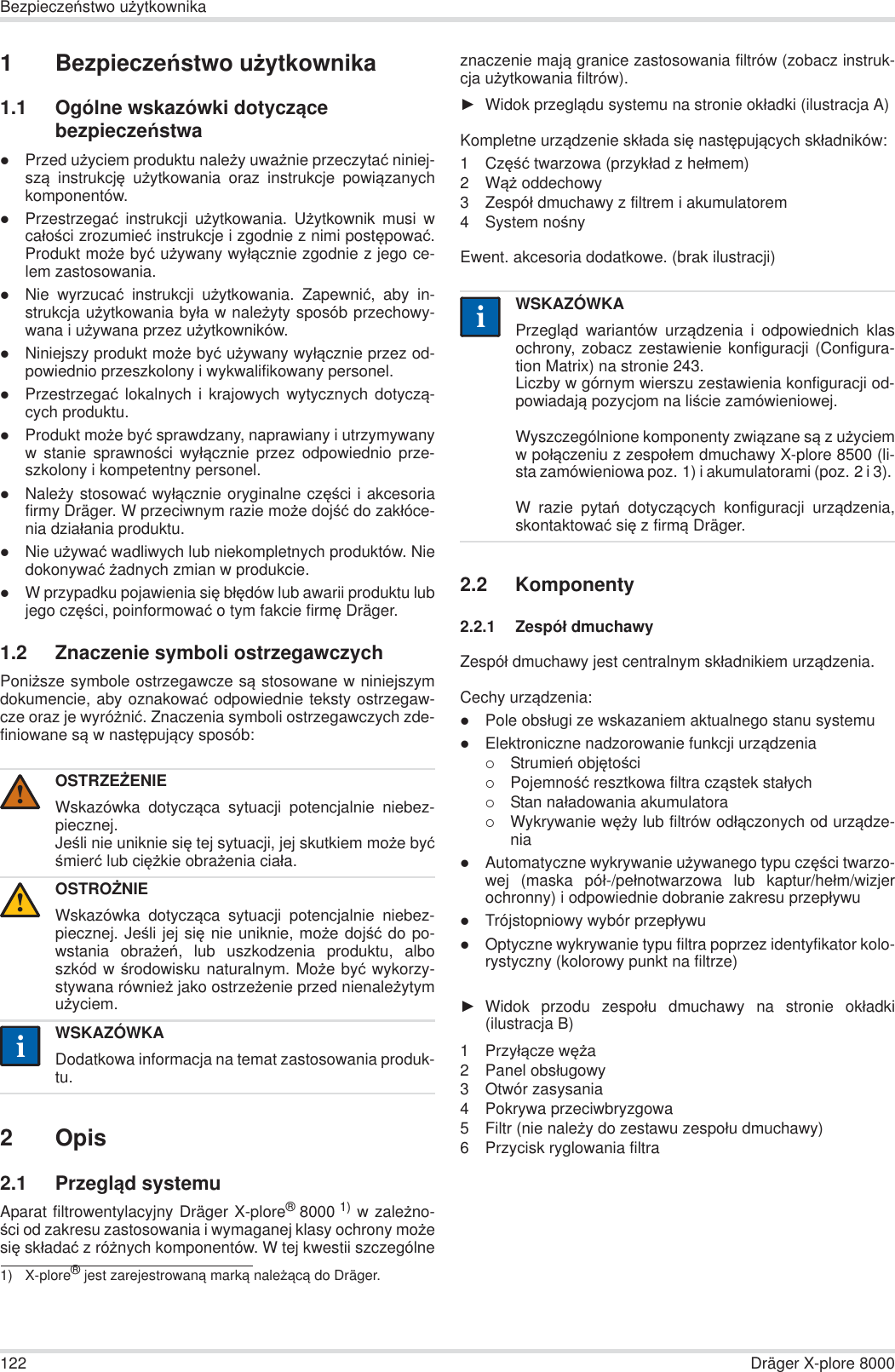 122 Dräger X-plore 8000BezpieczeĔstwo uĪytkownika1BezpieczeĔstwo uĪytkownika1.1 Ogólne wskazówki dotyczące bezpieczeĔstwazPrzed uĪyciem produktu naleĪy uwaĪnie przeczytaü niniej-szą instrukcjĊ uĪytkowania oraz instrukcje powiązanychkomponentów.zPrzestrzegaü instrukcji uĪytkowania. UĪytkownik musi wcaáoĞci zrozumieü instrukcje i zgodnie z nimi postĊpowaü.Produkt moĪe byü uĪywany wyáącznie zgodnie z jego ce-lem zastosowania.zNie wyrzucaü instrukcji uĪytkowania. Zapewniü, aby in-strukcja uĪytkowania byáa w naleĪyty sposób przechowy-wana i uĪywana przez uĪytkowników.zNiniejszy produkt moĪe byü uĪywany wyáącznie przez od-powiednio przeszkolony i wykwalifikowany personel.zPrzestrzegaü lokalnych i krajowych wytycznych dotyczą-cych produktu.zProdukt moĪe byü sprawdzany, naprawiany i utrzymywanyw stanie sprawnoĞci wyáącznie przez odpowiednio prze-szkolony i kompetentny personel.zNaleĪy stosowaü wyáącznie oryginalne czĊĞci i akcesoriafirmy Dräger. W przeciwnym razie moĪe dojĞü do zakáóce-nia dziaáania produktu.zNie uĪywaü wadliwych lub niekompletnych produktów. Niedokonywaü Īadnych zmian w produkcie.zW przypadku pojawienia siĊ báĊdów lub awarii produktu lubjego czĊĞci, poinformowaü o tym fakcie firmĊ Dräger.1.2 Znaczenie symboli ostrzegawczychPoniĪsze symbole ostrzegawcze są stosowane w niniejszymdokumencie, aby oznakowaü odpowiednie teksty ostrzegaw-cze oraz je wyróĪniü. Znaczenia symboli ostrzegawczych zde-finiowane są w nastĊpujący sposób:2Opis2.1 Przegląd systemuAparat filtrowentylacyjny Dräger X-plore®8000 1) w zaleĪno-Ğci od zakresu zastosowania i wymaganej klasy ochrony moĪesiĊ skáadaü z róĪnych komponentów. W tej kwestii szczególneznaczenie mają granice zastosowania filtrów (zobacz instruk-cja uĪytkowania filtrów).ŹWidok przeglądu systemu na stronie okáadki (ilustracja A)Kompletne urządzenie skáada siĊ nastĊpujących skáadników:1CzĊĞü twarzowa (przykáad z heámem)2WąĪ oddechowy3 Zespóá dmuchawy z filtrem i akumulatorem4 System noĞnyEwent. akcesoria dodatkowe. (brak ilustracji)2.2 Komponenty2.2.1 Zespóá dmuchawyZespóá dmuchawy jest centralnym skáadnikiem urządzenia.Cechy urządzenia:zPole obsáugi ze wskazaniem aktualnego stanu systemuzElektroniczne nadzorowanie funkcji urządzenia{StrumieĔ objĊtoĞci{PojemnoĞü resztkowa filtra cząstek staáych{Stan naáadowania akumulatora{Wykrywanie wĊĪy lub filtrów odáączonych od urządze-niazAutomatyczne wykrywanie uĪywanego typu czĊĞci twarzo-wej (maska póá-/peánotwarzowa lub kaptur/heám/wizjerochronny) i odpowiednie dobranie zakresu przepáywuzTrójstopniowy wybór przepáywuzOptyczne wykrywanie typu filtra poprzez identyfikator kolo-rystyczny (kolorowy punkt na filtrze)ŹWidok przodu zespoáu dmuchawy na stronie okáadki(ilustracja B)1 Przyáącze wĊĪa2 Panel obsáugowy3 Otwór zasysania4 Pokrywa przeciwbryzgowa5 Filtr (nie naleĪy do zestawu zespoáu dmuchawy)6 Przycisk ryglowania filtraOSTRZEĩENIEWskazówka dotycząca sytuacji potencjalnie niebez-piecznej.JeĞli nie uniknie siĊ tej sytuacji, jej skutkiem moĪe byüĞmierü lub ciĊĪkie obraĪenia ciaáa.OSTROĩNIEWskazówka dotycząca sytuacji potencjalnie niebez-piecznej. JeĞli jej siĊ nie uniknie, moĪe dojĞü do po-wstania obraĪeĔ, lub uszkodzenia produktu, alboszkód w Ğrodowisku naturalnym. MoĪe byü wykorzy-stywana równieĪ jako ostrzeĪenie przed nienaleĪytymuĪyciem.WSKAZÓWKADodatkowa informacja na temat zastosowania produk-tu.1) X-plore® jest zarejestrowaną marką naleĪącą do Dräger.!!iiWSKAZÓWKAPrzegląd wariantów urządzenia i odpowiednich klasochrony, zobacz zestawienie konfiguracji (Configura-tion Matrix) na stronie 243.Liczby w górnym wierszu zestawienia konfiguracji od-powiadają pozycjom na liĞcie zamówieniowej.Wyszczególnione komponenty związane są z uĪyciemw poáączeniu z zespoáem dmuchawy X-plore 8500 (li-sta zamówieniowa poz. 1) i akumulatorami (poz. 2 i 3). W razie pytaĔ dotyczących konfiguracji urządzenia,skontaktowaü siĊ z firmą Dräger.ii