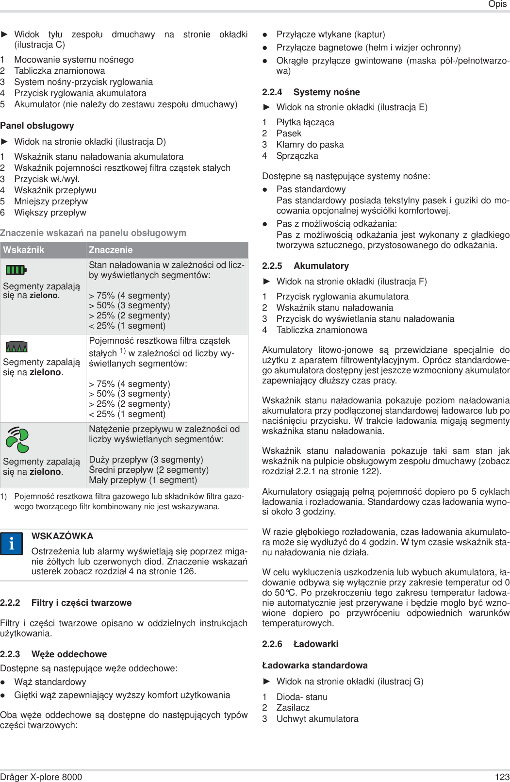 OpisDräger X-plore 8000 123ŹWidok tyáu zespoáu dmuchawy na stronie okáadki(ilustracja C)1 Mocowanie systemu noĞnego2 Tabliczka znamionowa3 System noĞny-przycisk ryglowania4 Przycisk ryglowania akumulatora5 Akumulator (nie naleĪy do zestawu zespoáu dmuchawy)Panel obsáugowyŹWidok na stronie okáadki (ilustracja D)1 WskaĨnik stanu naáadowania akumulatora2 WskaĨnik pojemnoĞci resztkowej filtra cząstek staáych3 Przycisk wá./wyá.4 WskaĨnik przepáywu5 Mniejszy przepáyw6WiĊkszy przepáywZnaczenie wskazaĔ na panelu obsáugowym2.2.2 Filtry i czĊĞci twarzoweFiltry i czĊĞci twarzowe opisano w oddzielnych instrukcjachuĪytkowania.2.2.3 WĊĪe oddechoweDostĊpne są nastĊpujące wĊĪe oddechowe:zWąĪ standardowyzGiĊtki wąĪ zapewniający wyĪszy komfort uĪytkowaniaOba wĊĪe oddechowe są dostĊpne do nastĊpujących typówczĊĞci twarzowych:zPrzyáącze wtykane (kaptur)zPrzyáącze bagnetowe (heám i wizjer ochronny)zOkrągáe przyáącze gwintowane (maska póá-/peánotwarzo-wa)2.2.4 Systemy noĞneŹWidok na stronie okáadki (ilustracja E)1Páytka áącząca2Pasek3 Klamry do paska4SprzączkaDostĊpne są nastĊpujące systemy noĞne:zPas standardowyPas standardowy posiada tekstylny pasek i guziki do mo-cowania opcjonalnej wyĞcióáki komfortowej.zPas z moĪliwoĞcią odkaĪania:Pas z moĪliwoĞcią odkaĪania jest wykonany z gáadkiegotworzywa sztucznego, przystosowanego do odkaĪania.2.2.5 AkumulatoryŹWidok na stronie okáadki (ilustracja F)1 Przycisk ryglowania akumulatora2 WskaĨnik stanu naáadowania3 Przycisk do wyĞwietlania stanu naáadowania4 Tabliczka znamionowaAkumulatory litowo-jonowe są przewidziane specjalnie douĪytku z aparatem filtrowentylacyjnym. Oprócz standardowe-go akumulatora dostĊpny jest jeszcze wzmocniony akumulatorzapewniający dáuĪszy czas pracy.WskaĨnik stanu naáadowania pokazuje poziom naáadowaniaakumulatora przy podáączonej standardowej áadowarce lub ponaciĞniĊciu przycisku. W trakcie áadowania migają segmentywskaĨnika stanu naáadowania.WskaĨnik stanu naáadowania pokazuje taki sam stan jakwskaĨnik na pulpicie obsáugowym zespoáu dmuchawy (zobaczrozdziaá 2.2.1 na stronie 122).Akumulatory osiągają peáną pojemnoĞü dopiero po 5 cyklacháadowania i rozáadowania. Standardowy czas áadowania wyno-si okoáo 3 godziny.W razie gáĊbokiego rozáadowania, czas áadowania akumulato-ra moĪe siĊ wydáuĪyü do 4 godzin. W tym czasie wskaĨnik sta-nu naáadowania nie dziaáa.W celu wykluczenia uszkodzenia lub wybuch akumulatora, áa-dowanie odbywa siĊ wyáącznie przy zakresie temperatur od 0do 50°C. Po przekroczeniu tego zakresu temperatur áadowa-nie automatycznie jest przerywane i bĊdzie mogáo byü wzno-wione dopiero po przywróceniu odpowiednich warunkówtemperaturowych.2.2.6 àadowarkiàadowarka standardowaŹWidok na stronie okáadki (ilustracj G)1 Dioda- stanu2 Zasilacz3 Uchwyt akumulatoraWskaĨnik ZnaczenieSegmenty zapalają siĊ na zielono.Stan naáadowania w zaleĪnoĞci od licz-by wyĞwietlanych segmentów:&gt; 75% (4 segmenty)&gt; 50% (3 segmenty)&gt; 25% (2 segmenty)&lt; 25% (1 segment)Segmenty zapalają siĊ na zielono.PojemnoĞü resztkowa filtra cząstek staáych 1) w zaleĪnoĞci od liczby wy-Ğwietlanych segmentów:&gt; 75% (4 segmenty)&gt; 50% (3 segmenty)&gt; 25% (2 segmenty)&lt; 25% (1 segment)1) PojemnoĞü resztkowa filtra gazowego lub skáadników filtra gazo-wego tworzącego filtr kombinowany nie jest wskazywana.Segmenty zapalają siĊ na zielono.NatĊĪenie przepáywu w zaleĪnoĞci od liczby wyĞwietlanych segmentów:DuĪy przepáyw (3 segmenty)ĝredni przepáyw (2 segmenty)Maáy przepáyw (1 segment)WSKAZÓWKAOstrzeĪenia lub alarmy wyĞwietlają siĊ poprzez miga-nie Īóátych lub czerwonych diod. Znaczenie wskazaĔusterek zobacz rozdziaá 4 na stronie 126.ii