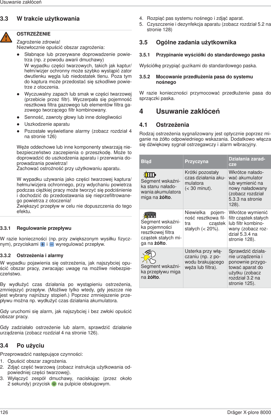 126 Dräger X-plore 8000Usuwanie zakáóceĔ3.3 W trakcie uĪytkowania3.3.1 Regulowanie przepáywuW razie koniecznoĞci (np. przy zwiĊkszonym wysiáku fizycz-nym), przyciskami  i   wyregulowaü przepáyw.3.3.2 OstrzeĪenia i alarmyW wypadku pojawienia siĊ ostrzeĪenia, jak najszybciej opu-Ğciü obszar pracy, zwracając uwagĊ na moĪliwe niebezpie-czeĔstwo.By wydáuĪyü czas dziaáania po wystąpieniu ostrzeĪenia,zmniejszyü przepáyw. (MoĪliwe tylko wtedy, gdy jeszcze niejest wybrany najniĪszy stopieĔ.) Poprzez zmniejszenie prze-páywu moĪna np. wydáuĪyü czas dziaáania akumulatora.Gdy uruchomi siĊ alarm, jak najszybciej i bez zwáoki opuĞciüobszar pracy.Gdy zadziaáaáo ostrzeĪenie lub alarm, sprawdziü dziaáanieurządzenia (zobacz rozdziaá 4 na stronie 126).3.4 Po uĪyciuPrzeprowadziü nastĊpujące czynnoĞci:1. OpuĞciü obszar zagroĪenia.2. Zdjąü czĊĞü twarzową (zobacz instrukcja uĪytkowania od-powiedniej czĊĞci twarzowej).3. Wyáączyü zespóá dmuchawy, naciskając (przez okoáo2 sekundy) przycisk  na pulpicie obsáugowym. 4. Rozpiąü pas systemu noĞnego i zdjąü aparat.5. Czyszczenie i dezynfekcja aparatu (zobacz rozdziaá 5.2 nastronie 128)3.5 Ogólne zadania uĪytkownika3.5.1 Przypinanie wyĞcióáki do standardowego paskaWyĞcióákĊ przypiąü guzikami do standardowego paska.3.5.2 Mocowanie przedáuĪenia pasa do systemu noĞnegoW razie koniecznoĞci przymocowaü przedáuĪenie pasa dosprzączki paska.4Usuwanie zakáóceĔ4.1 OstrzeĪeniaRodzaj ostrzeĪenia sygnalizowany jest optycznie poprzez mi-ganie na Īóáto odpowiedniego wskazania. Dodatkowo wáączasiĊ dĨwiĊkowy sygnaá ostrzegawczy i alarm wibracyjny.OSTRZEĩENIEZagroĪenie zdrowia!Niezwáocznie opuĞciü obszar zagroĪenia:zSáabnące lub przerywane doprowadzenie powie-trza (np. z powodu awarii dmuchawy)W wypadku czĊĞci twarzowych, takich jak kaptur/heám/wizjer ochronny moĪe szybko wystąpiü zatordwutlenku wĊgla lub niedostatek tlenu. Poza tymdo kaptura moĪe przedostaü siĊ szkodliwe powie-trze z otoczenia.zWyczuwalny zapach lub smak w czĊĞci twarzowej(przebicie przez filtr). Wyczerpaáa siĊ pojemnoĞüresztkowa filtra gazowego lub elementów filtra ga-zowego tworzącego filtr kombinowany.zSennoĞü, zawroty gáowy lub inne dolegliwoĞcizUszkodzenie aparatuzPozostaáe wyĞwietlane alarmy (zobacz rozdziaá 4na stronie 126)WĊĪe oddechowe lub inne komponenty stwarzają nie-bezpieczeĔstwo zaczepienia o przeszkodĊ. MoĪe todoprowadziü do uszkodzenia aparatu i przerwania do-prowadzania powietrza!Zachowaü ostroĪnoĞü przy uĪytkowaniu aparatu.W wypadku uĪywania jako czĊĞci twarzowej kaptura/heámu/wizjera ochronnego, przy wdychaniu powietrzapodczas ciĊĪkiej pracy moĪe tworzyü siĊ podciĞnieniei dochodziü do przedostawania siĊ nieprzefiltrowane-go powietrza z otoczenia!ZwiĊkszyü przepáyw w celu nie dopuszczenia do tegoefektu.!BáądPrzyczyna Dziaáania zarad-czeSegment wskaĨni-ka stanu naáado-wania akumulatora miga na Īóáto.Krótki pozostaáy czas dziaáania aku-mulatora (&lt; 30 minut).Wkrótce naáado-waü akumulator lub wymieniü na nowy naáadowany (zobacz rozdziaá 5.3.3 na stronie 128).Segment wskaĨni-ka pojemnoĞci resztkowej filtra cząstek staáych mi-ga na Īóáto.Niewielka pojem-noĞü resztkowa fil-tra cząstekstaáych (&lt; 20%).Wkrótce wymieniü filtr cząstek staáych lub filtr kombino-wany (zobacz roz-dziaá 5.3.4 na stronie 128).Segment wskaĨni-ka przepáywu miga na Īóáto.Usterka przy wáą-czaniu (np. z po-wodu brakującego wĊĪa lub filtra).Sprawdziü dziaáa-nie urządzenia i ponownie przygo-towaü aparat do uĪytku (zobacz rozdziaá 3.2 na stronie 125).