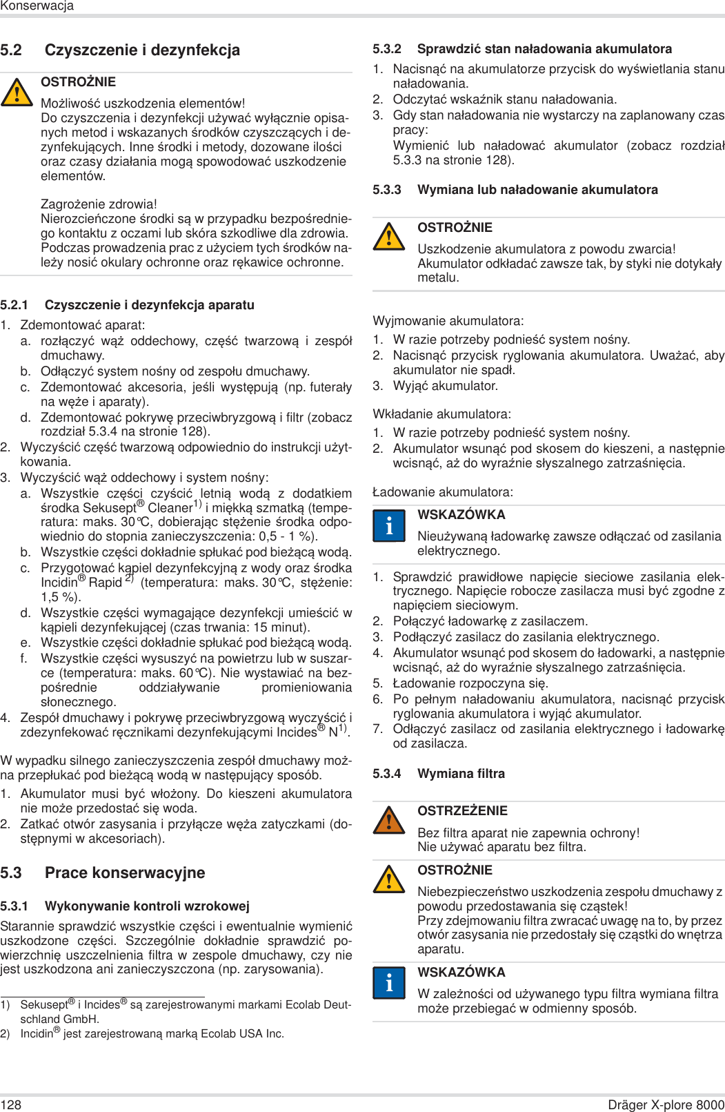 128 Dräger X-plore 8000Konserwacja5.2 Czyszczenie i dezynfekcja5.2.1 Czyszczenie i dezynfekcja aparatu1. Zdemontowaü aparat:a. rozáączyü wąĪ oddechowy, czĊĞü twarzową i zespóádmuchawy.b. Odáączyü system noĞny od zespoáu dmuchawy.c. Zdemontowaü akcesoria, jeĞli wystĊpują (np. futeraáyna wĊĪe i aparaty).d. Zdemontowaü pokrywĊ przeciwbryzgową i filtr (zobaczrozdziaá 5.3.4 na stronie 128).2. WyczyĞciü czĊĞü twarzową odpowiednio do instrukcji uĪyt-kowania.3. WyczyĞciü wąĪ oddechowy i system noĞny:a. Wszystkie czĊĞci czyĞciü letnią wodą z dodatkiemĞrodka Sekusept® Cleaner1) i miĊkką szmatką (tempe-ratura: maks. 30°C, dobierając stĊĪenie Ğrodka odpo-wiednio do stopnia zanieczyszczenia: 0,5 - 1 %).b. Wszystkie czĊĞci dokáadnie spáukaü pod bieĪącą wodą.c. Przygotowaü kąpiel dezynfekcyjną z wody oraz ĞrodkaIncidin®Rapid 2) (temperatura: maks. 30°C, stĊĪenie:1,5 %).d. Wszystkie czĊĞci wymagające dezynfekcji umieĞciü wkąpieli dezynfekującej (czas trwania: 15 minut).e. Wszystkie czĊĞci dokáadnie spáukaü pod bieĪącą wodą.f. Wszystkie czĊĞci wysuszyü na powietrzu lub w suszar-ce (temperatura: maks. 60°C). Nie wystawiaü na bez-poĞrednie oddziaáywanie promieniowaniasáonecznego.4. Zespóá dmuchawy i pokrywĊ przeciwbryzgową wyczyĞciü izdezynfekowaü rĊcznikami dezynfekującymi Incides®N1).W wypadku silnego zanieczyszczenia zespóá dmuchawy moĪ-na przepáukaü pod bieĪącą wodą w nastĊpujący sposób.1. Akumulator musi byü wáoĪony. Do kieszeni akumulatoranie moĪe przedostaü siĊ woda.2. Zatkaü otwór zasysania i przyáącze wĊĪa zatyczkami (do-stĊpnymi w akcesoriach).5.3 Prace konserwacyjne5.3.1 Wykonywanie kontroli wzrokowejStarannie sprawdziü wszystkie czĊĞci i ewentualnie wymieniüuszkodzone czĊĞci. Szczególnie dokáadnie sprawdziü po-wierzchniĊ uszczelnienia filtra w zespole dmuchawy, czy niejest uszkodzona ani zanieczyszczona (np. zarysowania).5.3.2 Sprawdziü stan naáadowania akumulatora1. Nacisnąü na akumulatorze przycisk do wyĞwietlania stanunaáadowania.2. Odczytaü wskaĨnik stanu naáadowania.3. Gdy stan naáadowania nie wystarczy na zaplanowany czaspracy:Wymieniü lub naáadowaü akumulator (zobacz rozdziaá5.3.3 na stronie 128).5.3.3 Wymiana lub naáadowanie akumulatoraWyjmowanie akumulatora:1. W razie potrzeby podnieĞü system noĞny.2. Nacisnąü przycisk ryglowania akumulatora. UwaĪaü, abyakumulator nie spadá.3. Wyjąü akumulator.Wkáadanie akumulatora:1. W razie potrzeby podnieĞü system noĞny.2. Akumulator wsunąü pod skosem do kieszeni, a nastĊpniewcisnąü, aĪ do wyraĨnie sáyszalnego zatrzaĞniĊcia.àadowanie akumulatora:1. Sprawdziü prawidáowe napiĊcie sieciowe zasilania elek-trycznego. NapiĊcie robocze zasilacza musi byü zgodne znapiĊciem sieciowym.2. Poáączyü áadowarkĊ z zasilaczem.3. Podáączyü zasilacz do zasilania elektrycznego.4. Akumulator wsunąü pod skosem do áadowarki, a nastĊpniewcisnąü, aĪ do wyraĨnie sáyszalnego zatrzaĞniĊcia.5. àadowanie rozpoczyna siĊ.6. Po peánym naáadowaniu akumulatora, nacisnąü przyciskryglowania akumulatora i wyjąü akumulator.7. Odáączyü zasilacz od zasilania elektrycznego i áadowarkĊod zasilacza.5.3.4 Wymiana filtraOSTROĩNIEMoĪliwoĞü uszkodzenia elementów!Do czyszczenia i dezynfekcji uĪywaü wyáącznie opisa-nych metod i wskazanych Ğrodków czyszczących i de-zynfekujących. Inne Ğrodki i metody, dozowane iloĞci oraz czasy dziaáania mogą spowodowaü uszkodzenie elementów.ZagroĪenie zdrowia!NierozcieĔczone Ğrodki są w przypadku bezpoĞrednie-go kontaktu z oczami lub skóra szkodliwe dla zdrowia. Podczas prowadzenia prac z uĪyciem tych Ğrodków na-leĪy nosiü okulary ochronne oraz rĊkawice ochronne.1) Sekusept® i Incides® są zarejestrowanymi markami Ecolab Deut-schland GmbH.2) Incidin® jest zarejestrowaną marką Ecolab USA Inc.!OSTROĩNIEUszkodzenie akumulatora z powodu zwarcia!Akumulator odkáadaü zawsze tak, by styki nie dotykaáy metalu.WSKAZÓWKANieuĪywaną áadowarkĊ zawsze odáączaü od zasilania elektrycznego.OSTRZEĩENIEBez filtra aparat nie zapewnia ochrony!Nie uĪywaü aparatu bez filtra.OSTROĩNIENiebezpieczeĔstwo uszkodzenia zespoáu dmuchawy z powodu przedostawania siĊ cząstek!Przy zdejmowaniu filtra zwracaü uwagĊ na to, by przez otwór zasysania nie przedostaáy siĊ cząstki do wnĊtrza aparatu.WSKAZÓWKAW zaleĪnoĞci od uĪywanego typu filtra wymiana filtra moĪe przebiegaü w odmienny sposób.!ii!!ii