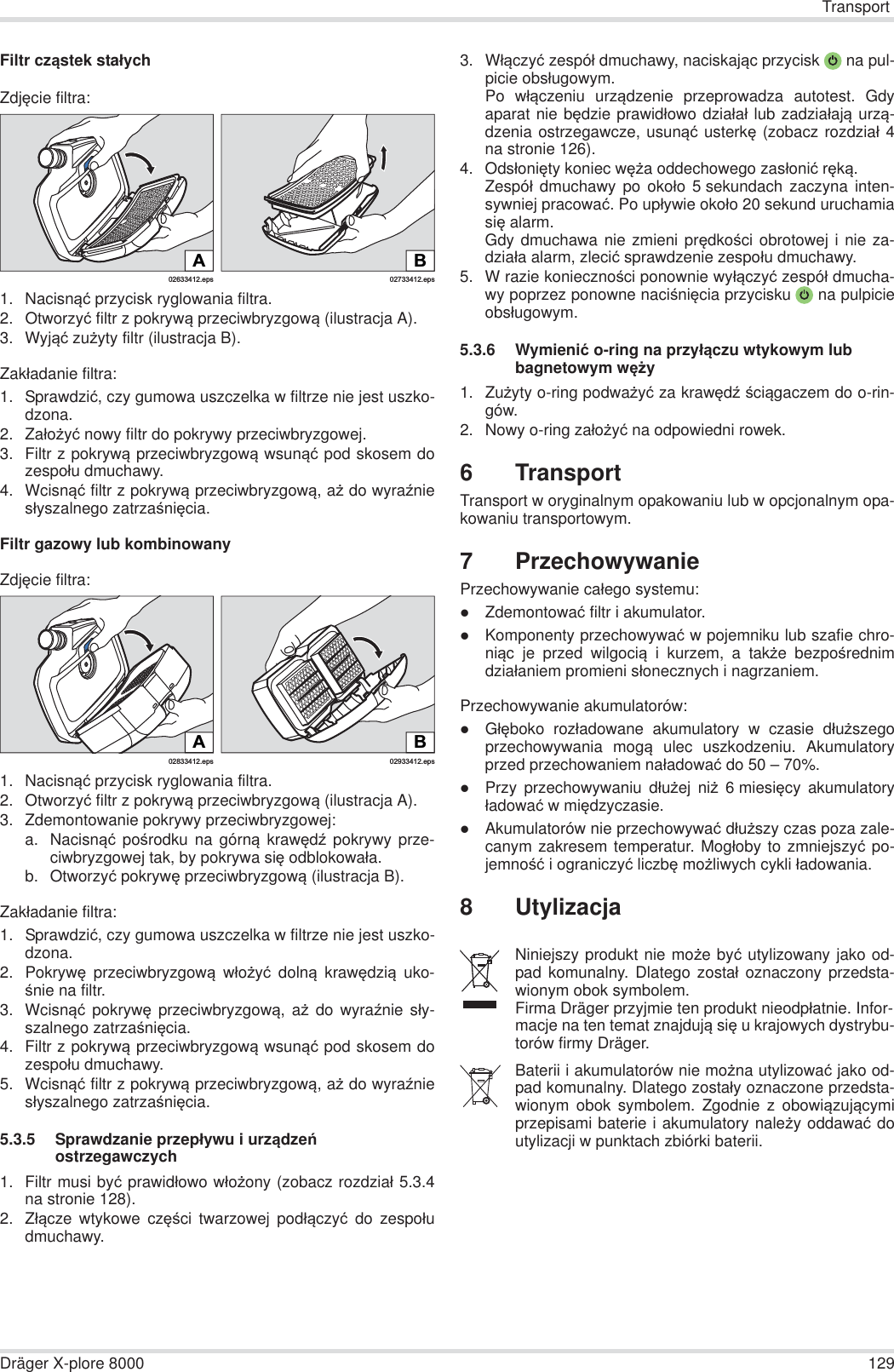 TransportDräger X-plore 8000 129Filtr cząstek staáychZdjĊcie filtra:1. Nacisnąü przycisk ryglowania filtra.2. Otworzyü filtr z pokrywą przeciwbryzgową (ilustracja A).3. Wyjąü zuĪyty filtr (ilustracja B).Zakáadanie filtra:1. Sprawdziü, czy gumowa uszczelka w filtrze nie jest uszko-dzona.2. ZaáoĪyü nowy filtr do pokrywy przeciwbryzgowej.3. Filtr z pokrywą przeciwbryzgową wsunąü pod skosem dozespoáu dmuchawy.4. Wcisnąü filtr z pokrywą przeciwbryzgową, aĪ do wyraĨniesáyszalnego zatrzaĞniĊcia.Filtr gazowy lub kombinowanyZdjĊcie filtra:1. Nacisnąü przycisk ryglowania filtra.2. Otworzyü filtr z pokrywą przeciwbryzgową (ilustracja A).3. Zdemontowanie pokrywy przeciwbryzgowej:a. Nacisnąü poĞrodku na górną krawĊdĨ pokrywy prze-ciwbryzgowej tak, by pokrywa siĊ odblokowaáa.b. Otworzyü pokrywĊ przeciwbryzgową (ilustracja B).Zakáadanie filtra:1. Sprawdziü, czy gumowa uszczelka w filtrze nie jest uszko-dzona. 2. PokrywĊ przeciwbryzgową wáoĪyü dolną krawĊdzią uko-Ğnie na filtr.3. Wcisnąü pokrywĊ przeciwbryzgową, aĪ do wyraĨnie sáy-szalnego zatrzaĞniĊcia.4. Filtr z pokrywą przeciwbryzgową wsunąü pod skosem dozespoáu dmuchawy.5. Wcisnąü filtr z pokrywą przeciwbryzgową, aĪ do wyraĨniesáyszalnego zatrzaĞniĊcia.5.3.5 Sprawdzanie przepáywu i urządzeĔ ostrzegawczych1. Filtr musi byü prawidáowo wáoĪony (zobacz rozdziaá 5.3.4na stronie 128).2. Záącze wtykowe czĊĞci twarzowej podáączyü do zespoáudmuchawy.3. Wáączyü zespóá dmuchawy, naciskając przycisk  na pul-picie obsáugowym.Po wáączeniu urządzenie przeprowadza autotest. Gdyaparat nie bĊdzie prawidáowo dziaáaá lub zadziaáają urzą-dzenia ostrzegawcze, usunąü usterkĊ (zobacz rozdziaá 4na stronie 126).4. OdsáoniĊty koniec wĊĪa oddechowego zasáoniü rĊką.Zespóá dmuchawy po okoáo 5 sekundach zaczyna inten-sywniej pracowaü. Po upáywie okoáo 20 sekund uruchamiasiĊ alarm.Gdy dmuchawa nie zmieni prĊdkoĞci obrotowej i nie za-dziaáa alarm, zleciü sprawdzenie zespoáu dmuchawy.5. W razie koniecznoĞci ponownie wyáączyü zespóá dmucha-wy poprzez ponowne naciĞniĊcia przycisku  na pulpicieobsáugowym.5.3.6 Wymieniü o-ring na przyáączu wtykowym lub bagnetowym wĊĪy1. ZuĪyty o-ring podwaĪyü za krawĊdĨ Ğciągaczem do o-rin-gów.2. Nowy o-ring zaáoĪyü na odpowiedni rowek.6TransportTransport w oryginalnym opakowaniu lub w opcjonalnym opa-kowaniu transportowym.7 PrzechowywaniePrzechowywanie caáego systemu:zZdemontowaü filtr i akumulator.zKomponenty przechowywaü w pojemniku lub szafie chro-niąc je przed wilgocią i kurzem, a takĪe bezpoĞrednimdziaáaniem promieni sáonecznych i nagrzaniem.Przechowywanie akumulatorów:zGáĊboko rozáadowane akumulatory w czasie dáuĪszegoprzechowywania mogą ulec uszkodzeniu. Akumulatoryprzed przechowaniem naáadowaü do 50 – 70%.zPrzy przechowywaniu dáuĪej niĪ 6miesiĊcy akumulatoryáadowaü w miĊdzyczasie.zAkumulatorów nie przechowywaü dáuĪszy czas poza zale-canym zakresem temperatur. Mogáoby to zmniejszyü po-jemnoĞü i ograniczyü liczbĊ moĪliwych cykli áadowania.8 Utylizacja02633412.epsA02733412.epsBB02933412.eps02833412.epsANiniejszy produkt nie moĪe byü utylizowany jako od-pad komunalny. Dlatego zostaá oznaczony przedsta-wionym obok symbolem.Firma Dräger przyjmie ten produkt nieodpáatnie. Infor-macje na ten temat znajdują siĊ u krajowych dystrybu-torów firmy Dräger.Baterii i akumulatorów nie moĪna utylizowaü jako od-pad komunalny. Dlatego zostaáy oznaczone przedsta-wionym obok symbolem. Zgodnie z obowiązującymiprzepisami baterie i akumulatory naleĪy oddawaü doutylizacji w punktach zbiórki baterii.