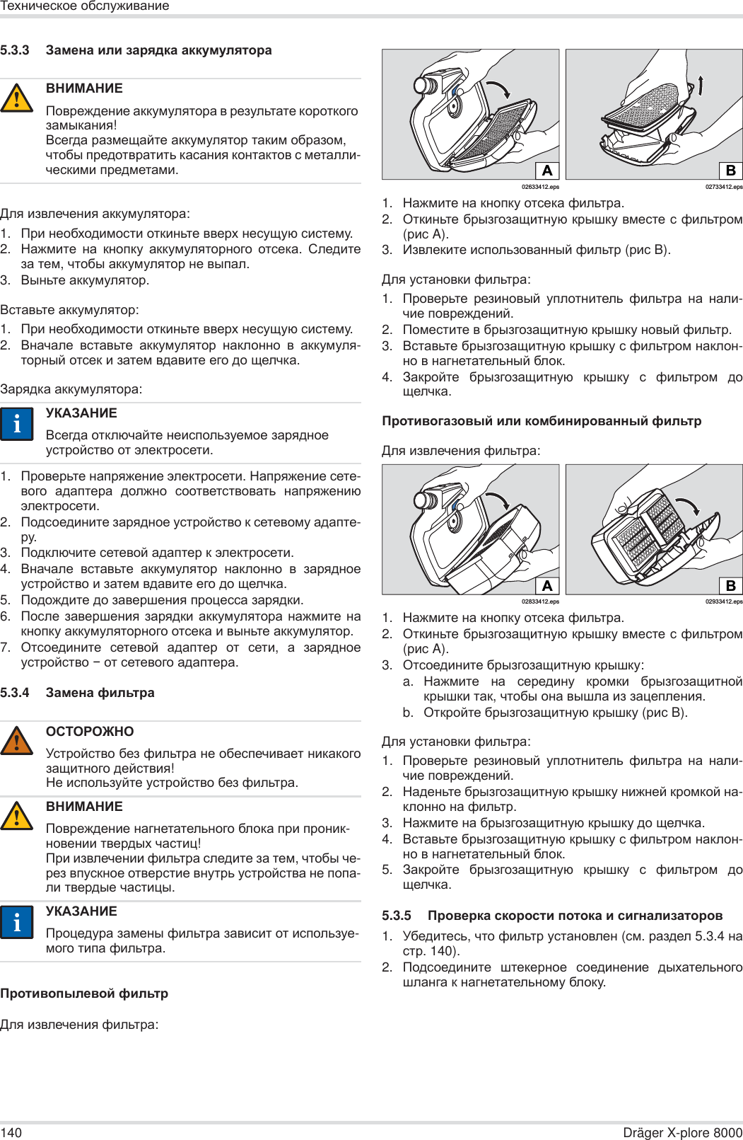 140 Dräger X-plore 8000Ɍɟɯɧɢɱɟɫɤɨɟ ɨɛɫɥɭɠɢɜɚɧɢɟ5.3.3 Ɂɚɦɟɧɚ ɢɥɢ ɡɚɪɹɞɤɚ ɚɤɤɭɦɭɥɹɬɨɪɚȾɥɹ ɢɡɜɥɟɱɟɧɢɹ ɚɤɤɭɦɭɥɹɬɨɪɚ:1. ɉɪɢ ɧɟɨɛɯɨɞɢɦɨɫɬɢ ɨɬɤɢɧɶɬɟ ɜɜɟɪɯ ɧɟɫɭɳɭɸ ɫɢɫɬɟɦɭ.2. ɇɚɠɦɢɬɟ ɧɚ ɤɧɨɩɤɭ ɚɤɤɭɦɭɥɹɬɨɪɧɨɝɨ ɨɬɫɟɤɚ.  ɋɥɟɞɢɬɟɡɚ ɬɟɦ, ɱɬɨɛɵ ɚɤɤɭɦɭɥɹɬɨɪ ɧɟ ɜɵɩɚɥ.3. ȼɵɧɶɬɟ ɚɤɤɭɦɭɥɹɬɨɪ.ȼɫɬɚɜɶɬɟ ɚɤɤɭɦɭɥɹɬɨɪ:1. ɉɪɢ ɧɟɨɛɯɨɞɢɦɨɫɬɢ ɨɬɤɢɧɶɬɟ ɜɜɟɪɯ ɧɟɫɭɳɭɸ ɫɢɫɬɟɦɭ.2. ȼɧɚɱɚɥɟ ɜɫɬɚɜɶɬɟ ɚɤɤɭɦɭɥɹɬɨɪ ɧɚɤɥɨɧɧɨ ɜ ɚɤɤɭɦɭɥɹ-ɬɨɪɧɵɣ ɨɬɫɟɤ ɢ ɡɚɬɟɦ ɜɞɚɜɢɬɟ ɟɝɨ ɞɨ ɳɟɥɱɤɚ.Ɂɚɪɹɞɤɚ ɚɤɤɭɦɭɥɹɬɨɪɚ:1. ɉɪɨɜɟɪɶɬɟ ɧɚɩɪɹɠɟɧɢɟ ɷɥɟɤɬɪɨɫɟɬɢ. ɇɚɩɪɹɠɟɧɢɟ ɫɟɬɟ-ɜɨɝɨ ɚɞɚɩɬɟɪɚ ɞɨɥɠɧɨ ɫɨɨɬɜɟɬɫɬɜɨɜɚɬɶ ɧɚɩɪɹɠɟɧɢɸɷɥɟɤɬɪɨɫɟɬɢ.2. ɉɨɞɫɨɟɞɢɧɢɬɟ ɡɚɪɹɞɧɨɟ ɭɫɬɪɨɣɫɬɜɨ ɤ ɫɟɬɟɜɨɦɭ ɚɞɚɩɬɟ-ɪɭ.3. ɉɨɞɤɥɸɱɢɬɟ ɫɟɬɟɜɨɣ ɚɞɚɩɬɟɪ ɤ ɷɥɟɤɬɪɨɫɟɬɢ.4. ȼɧɚɱɚɥɟ ɜɫɬɚɜɶɬɟ ɚɤɤɭɦɭɥɹɬɨɪ ɧɚɤɥɨɧɧɨ ɜ ɡɚɪɹɞɧɨɟɭɫɬɪɨɣɫɬɜɨ ɢ ɡɚɬɟɦ ɜɞɚɜɢɬɟ ɟɝɨ ɞɨ ɳɟɥɱɤɚ.5. ɉɨɞɨɠɞɢɬɟ ɞɨ ɡɚɜɟɪɲɟɧɢɹ ɩɪɨɰɟɫɫɚ ɡɚɪɹɞɤɢ.6. ɉɨɫɥɟ ɡɚɜɟɪɲɟɧɢɹ ɡɚɪɹɞɤɢ ɚɤɤɭɦɭɥɹɬɨɪɚ ɧɚɠɦɢɬɟ ɧɚɤɧɨɩɤɭ ɚɤɤɭɦɭɥɹɬɨɪɧɨɝɨ ɨɬɫɟɤɚ ɢ ɜɵɧɶɬɟ ɚɤɤɭɦɭɥɹɬɨɪ.7. Ɉɬɫɨɟɞɢɧɢɬɟ ɫɟɬɟɜɨɣ ɚɞɚɩɬɟɪ ɨɬ ɫɟɬɢ,  ɚ ɡɚɪɹɞɧɨɟɭɫɬɪɨɣɫɬɜɨ í ɨɬ ɫɟɬɟɜɨɝɨ ɚɞɚɩɬɟɪɚ.5.3.4 Ɂɚɦɟɧɚ ɮɢɥɶɬɪɚɉɪɨɬɢɜɨɩɵɥɟɜɨɣ ɮɢɥɶɬɪȾɥɹ ɢɡɜɥɟɱɟɧɢɹ ɮɢɥɶɬɪɚ:1. ɇɚɠɦɢɬɟ ɧɚ ɤɧɨɩɤɭ ɨɬɫɟɤɚ ɮɢɥɶɬɪɚ.2. Ɉɬɤɢɧɶɬɟ ɛɪɵɡɝɨɡɚɳɢɬɧɭɸ ɤɪɵɲɤɭ ɜɦɟɫɬɟ ɫ ɮɢɥɶɬɪɨɦ(ɪɢɫ A).3. ɂɡɜɥɟɤɢɬɟ ɢɫɩɨɥɶɡɨɜɚɧɧɵɣ ɮɢɥɶɬɪ (ɪɢɫ B).Ⱦɥɹ ɭɫɬɚɧɨɜɤɢ ɮɢɥɶɬɪɚ:1. ɉɪɨɜɟɪɶɬɟ ɪɟɡɢɧɨɜɵɣ ɭɩɥɨɬɧɢɬɟɥɶ ɮɢɥɶɬɪɚ ɧɚ ɧɚɥɢ-ɱɢɟ ɩɨɜɪɟɠɞɟɧɢɣ.2. ɉɨɦɟɫɬɢɬɟ ɜ ɛɪɵɡɝɨɡɚɳɢɬɧɭɸ ɤɪɵɲɤɭ ɧɨɜɵɣ ɮɢɥɶɬɪ.3. ȼɫɬɚɜɶɬɟ ɛɪɵɡɝɨɡɚɳɢɬɧɭɸ ɤɪɵɲɤɭ ɫ ɮɢɥɶɬɪɨɦ ɧɚɤɥɨɧ-ɧɨ ɜ ɧɚɝɧɟɬɚɬɟɥɶɧɵɣ ɛɥɨɤ.4. Ɂɚɤɪɨɣɬɟ ɛɪɵɡɝɨɡɚɳɢɬɧɭɸ ɤɪɵɲɤɭ ɫ ɮɢɥɶɬɪɨɦ ɞɨɳɟɥɱɤɚ.ɉɪɨɬɢɜɨɝɚɡɨɜɵɣ ɢɥɢ ɤɨɦɛɢɧɢɪɨɜɚɧɧɵɣ ɮɢɥɶɬɪȾɥɹ ɢɡɜɥɟɱɟɧɢɹ ɮɢɥɶɬɪɚ:1. ɇɚɠɦɢɬɟ ɧɚ ɤɧɨɩɤɭ ɨɬɫɟɤɚ ɮɢɥɶɬɪɚ.2. Ɉɬɤɢɧɶɬɟ ɛɪɵɡɝɨɡɚɳɢɬɧɭɸ ɤɪɵɲɤɭ ɜɦɟɫɬɟ ɫ ɮɢɥɶɬɪɨɦ(ɪɢɫ A).3. Ɉɬɫɨɟɞɢɧɢɬɟ ɛɪɵɡɝɨɡɚɳɢɬɧɭɸ ɤɪɵɲɤɭ:a. ɇɚɠɦɢɬɟ ɧɚ ɫɟɪɟɞɢɧɭ ɤɪɨɦɤɢ ɛɪɵɡɝɨɡɚɳɢɬɧɨɣɤɪɵɲɤɢ ɬɚɤ, ɱɬɨɛɵ ɨɧɚ ɜɵɲɥɚ ɢɡ ɡɚɰɟɩɥɟɧɢɹ.b. Ɉɬɤɪɨɣɬɟ ɛɪɵɡɝɨɡɚɳɢɬɧɭɸ ɤɪɵɲɤɭ (ɪɢɫ B).Ⱦɥɹ ɭɫɬɚɧɨɜɤɢ ɮɢɥɶɬɪɚ:1. ɉɪɨɜɟɪɶɬɟ ɪɟɡɢɧɨɜɵɣ ɭɩɥɨɬɧɢɬɟɥɶ ɮɢɥɶɬɪɚ ɧɚ ɧɚɥɢ-ɱɢɟ ɩɨɜɪɟɠɞɟɧɢɣ. 2. ɇɚɞɟɧɶɬɟ ɛɪɵɡɝɨɡɚɳɢɬɧɭɸ ɤɪɵɲɤɭ ɧɢɠɧɟɣ ɤɪɨɦɤɨɣ ɧɚ-ɤɥɨɧɧɨ ɧɚ ɮɢɥɶɬɪ.3. ɇɚɠɦɢɬɟ ɧɚ ɛɪɵɡɝɨɡɚɳɢɬɧɭɸ ɤɪɵɲɤɭ ɞɨ ɳɟɥɱɤɚ.4. ȼɫɬɚɜɶɬɟ ɛɪɵɡɝɨɡɚɳɢɬɧɭɸ ɤɪɵɲɤɭ ɫ ɮɢɥɶɬɪɨɦ ɧɚɤɥɨɧ-ɧɨ ɜ ɧɚɝɧɟɬɚɬɟɥɶɧɵɣ ɛɥɨɤ.5. Ɂɚɤɪɨɣɬɟ ɛɪɵɡɝɨɡɚɳɢɬɧɭɸ ɤɪɵɲɤɭ ɫ ɮɢɥɶɬɪɨɦ ɞɨɳɟɥɱɤɚ.5.3.5 ɉɪɨɜɟɪɤɚ ɫɤɨɪɨɫɬɢ ɩɨɬɨɤɚ ɢ ɫɢɝɧɚɥɢɡɚɬɨɪɨɜ1. ɍɛɟɞɢɬɟɫɶ, ɱɬɨ ɮɢɥɶɬɪ ɭɫɬɚɧɨɜɥɟɧ (ɫɦ. ɪɚɡɞɟɥ 5.3.4 ɧɚɫɬɪ. 140).2. ɉɨɞɫɨɟɞɢɧɢɬɟ ɲɬɟɤɟɪɧɨɟ ɫɨɟɞɢɧɟɧɢɟ ɞɵɯɚɬɟɥɶɧɨɝɨɲɥɚɧɝɚ ɤ ɧɚɝɧɟɬɚɬɟɥɶɧɨɦɭ ɛɥɨɤɭ.ȼɇɂɆȺɇɂȿɉɨɜɪɟɠɞɟɧɢɟ ɚɤɤɭɦɭɥɹɬɨɪɚ ɜ ɪɟɡɭɥɶɬɚɬɟ ɤɨɪɨɬɤɨɝɨ ɡɚɦɵɤɚɧɢɹ!ȼɫɟɝɞɚ ɪɚɡɦɟɳɚɣɬɟ ɚɤɤɭɦɭɥɹɬɨɪ ɬɚɤɢɦ ɨɛɪɚɡɨɦ, ɱɬɨɛɵ ɩɪɟɞɨɬɜɪɚɬɢɬɶ ɤɚɫɚɧɢɹ ɤɨɧɬɚɤɬɨɜ ɫ ɦɟɬɚɥɥɢ-ɱɟɫɤɢɦɢ ɩɪɟɞɦɟɬɚɦɢ.ɍɄȺɁȺɇɂȿȼɫɟɝɞɚ ɨɬɤɥɸɱɚɣɬɟ ɧɟɢɫɩɨɥɶɡɭɟɦɨɟ ɡɚɪɹɞɧɨɟ ɭɫɬɪɨɣɫɬɜɨ ɨɬ ɷɥɟɤɬɪɨɫɟɬɢ.ɈɋɌɈɊɈɀɇɈɍɫɬɪɨɣɫɬɜɨ ɛɟɡ ɮɢɥɶɬɪɚ ɧɟ ɨɛɟɫɩɟɱɢɜɚɟɬ ɧɢɤɚɤɨɝɨɡɚɳɢɬɧɨɝɨ ɞɟɣɫɬɜɢɹ!ɇɟ ɢɫɩɨɥɶɡɭɣɬɟ ɭɫɬɪɨɣɫɬɜɨ ɛɟɡ ɮɢɥɶɬɪɚ.ȼɇɂɆȺɇɂȿɉɨɜɪɟɠɞɟɧɢɟ ɧɚɝɧɟɬɚɬɟɥɶɧɨɝɨ ɛɥɨɤɚ ɩɪɢ ɩɪɨɧɢɤ-ɧɨɜɟɧɢɢ ɬɜɟɪɞɵɯ ɱɚɫɬɢɰ!ɉɪɢ ɢɡɜɥɟɱɟɧɢɢ ɮɢɥɶɬɪɚ ɫɥɟɞɢɬɟ ɡɚ ɬɟɦ, ɱɬɨɛɵ ɱɟ-ɪɟɡ ɜɩɭɫɤɧɨɟ ɨɬɜɟɪɫɬɢɟ ɜɧɭɬɪɶ ɭɫɬɪɨɣɫɬɜɚ ɧɟ ɩɨɩɚ-ɥɢ ɬɜɟɪɞɵɟ ɱɚɫɬɢɰɵ.ɍɄȺɁȺɇɂȿɉɪɨɰɟɞɭɪɚ ɡɚɦɟɧɵ ɮɢɥɶɬɪɚ ɡɚɜɢɫɢɬ ɨɬ ɢɫɩɨɥɶɡɭɟ-ɦɨɝɨ ɬɢɩɚ ɮɢɥɶɬɪɚ.!ii!!ii02633412.epsA02733412.epsBB02933412.eps02833412.epsA