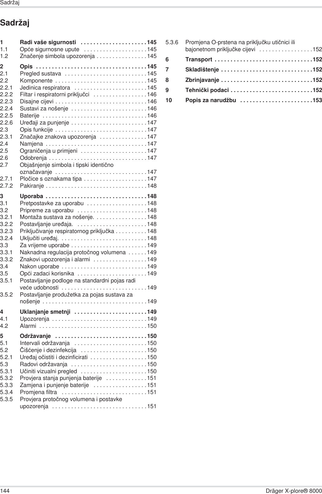 144 Dräger X-plore® 8000SadržajSadržaj1 Radi vaše sigurnosti   . . . . . . . . . . . . . . . . . . . . .1451.1 Opüe sigurnosne upute   . . . . . . . . . . . . . . . . . . . .1451.2 Znaþenje simbola upozorenja . . . . . . . . . . . . . . . .1452 Opis  . . . . . . . . . . . . . . . . . . . . . . . . . . . . . . . . . . .1452.1 Pregled sustava  . . . . . . . . . . . . . . . . . . . . . . . . . .1452.2 Komponente  . . . . . . . . . . . . . . . . . . . . . . . . . . . . .1452.2.1 Jedinica respiratora   . . . . . . . . . . . . . . . . . . . . . . .1452.2.2 Filtar i respiratorni prikljuþci   . . . . . . . . . . . . . . . . .1462.2.3 Disajne cijevi . . . . . . . . . . . . . . . . . . . . . . . . . . . . .1462.2.4 Sustavi za nošenje  . . . . . . . . . . . . . . . . . . . . . . . .1462.2.5 Baterije  . . . . . . . . . . . . . . . . . . . . . . . . . . . . . . . . .1462.2.6 Ureÿaji za punjenje . . . . . . . . . . . . . . . . . . . . . . . .1472.3 Opis funkcije . . . . . . . . . . . . . . . . . . . . . . . . . . . . .1472.3.1 Znaþajke znakova upozorenja  . . . . . . . . . . . . . . .1472.4 Namjena  . . . . . . . . . . . . . . . . . . . . . . . . . . . . . . . .1472.5 Ograniþenja u primjeni  . . . . . . . . . . . . . . . . . . . . .1472.6 Odobrenja . . . . . . . . . . . . . . . . . . . . . . . . . . . . . . .1472.7 Objašnjenje simbola i tipski identiþno oznaþavanje  . . . . . . . . . . . . . . . . . . . . . . . . . . . . .1472.7.1 Ploþice s oznakama tipa . . . . . . . . . . . . . . . . . . . .1472.7.2 Pakiranje . . . . . . . . . . . . . . . . . . . . . . . . . . . . . . . .1483 Uporaba . . . . . . . . . . . . . . . . . . . . . . . . . . . . . . . .1483.1 Pretpostavke za uporabu  . . . . . . . . . . . . . . . . . . .1483.2 Pripreme za uporabu   . . . . . . . . . . . . . . . . . . . . . .1483.2.1 Montaža sustava za nošenje.  . . . . . . . . . . . . . . . .1483.2.2 Postavljanje ureÿaja.   . . . . . . . . . . . . . . . . . . . . . .1483.2.3 Prikljuþivanje respiratornog prikljuþka . . . . . . . . . .1483.2.4 Ukljuþiti ureÿaj.  . . . . . . . . . . . . . . . . . . . . . . . . . . .1483.3 Za vrijeme uporabe . . . . . . . . . . . . . . . . . . . . . . . .1493.3.1 Naknadna regulacija protoþnog volumena  . . . . . .1493.3.2 Znakovi upozorenja i alarmi  . . . . . . . . . . . . . . . . .1493.4 Nakon uporabe . . . . . . . . . . . . . . . . . . . . . . . . . . .1493.5 Opüi zadaci korisnika  . . . . . . . . . . . . . . . . . . . . . .1493.5.1 Postavljanje podloge na standardni pojas radi veüe udobnosti  . . . . . . . . . . . . . . . . . . . . . . . . . . .1493.5.2 Postavljanje produžetka za pojas sustava za nošenje  . . . . . . . . . . . . . . . . . . . . . . . . . . . . . . . . .1494 Uklanjanje smetnji  . . . . . . . . . . . . . . . . . . . . . . .1494.1 Upozorenja  . . . . . . . . . . . . . . . . . . . . . . . . . . . . . .1494.2 Alarmi  . . . . . . . . . . . . . . . . . . . . . . . . . . . . . . . . . .1505 Održavanje   . . . . . . . . . . . . . . . . . . . . . . . . . . . . .1505.1 Intervali održavanja   . . . . . . . . . . . . . . . . . . . . . . .1505.2 ýišüenje i dezinfekcija   . . . . . . . . . . . . . . . . . . . . .1505.2.1 Ureÿaj oþistiti i dezinficirati  . . . . . . . . . . . . . . . . . .1505.3 Radovi održavanja  . . . . . . . . . . . . . . . . . . . . . . . .1505.3.1 Uþiniti vizualni pregled  . . . . . . . . . . . . . . . . . . . . .1505.3.2 Provjera stanja punjenja baterije   . . . . . . . . . . . . .1515.3.3 Zamjena i punjenje baterije   . . . . . . . . . . . . . . . . .1515.3.4 Promjena filtra   . . . . . . . . . . . . . . . . . . . . . . . . . . .1515.3.5 Provjera protoþnog volumena i postavke upozorenja  . . . . . . . . . . . . . . . . . . . . . . . . . . . . . .1515.3.6 Promjena O-prstena na prikljuþku utiþnici ili bajonetnom prikljuþke cijevi   . . . . . . . . . . . . . . . . .1526 Transport . . . . . . . . . . . . . . . . . . . . . . . . . . . . . . .1527Skladištenje . . . . . . . . . . . . . . . . . . . . . . . . . . . . .1528 Zbrinjavanje . . . . . . . . . . . . . . . . . . . . . . . . . . . . .1529Tehniþki podaci . . . . . . . . . . . . . . . . . . . . . . . . . .15210 Popis za narudžbu   . . . . . . . . . . . . . . . . . . . . . . .153