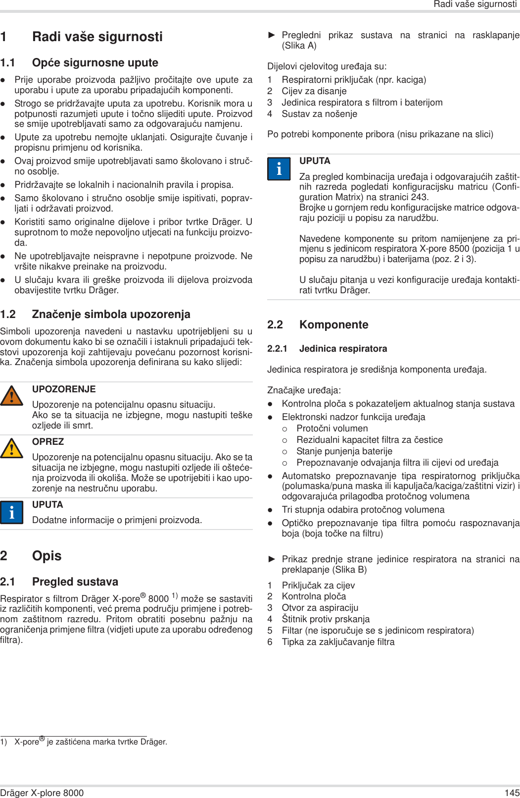 Radi vaše sigurnostiDräger X-plore 8000 1451 Radi vaše sigurnosti1.1 Opüe sigurnosne uputezPrije uporabe proizvoda pažljivo proþitajte ove upute zauporabu i upute za uporabu pripadajuüih komponenti.zStrogo se pridržavajte uputa za upotrebu. Korisnik mora upotpunosti razumjeti upute i toþno slijediti upute. Proizvodse smije upotrebljavati samo za odgovarajuüu namjenu.zUpute za upotrebu nemojte uklanjati. Osigurajte þuvanje ipropisnu primjenu od korisnika.zOvaj proizvod smije upotrebljavati samo školovano i struþ-no osoblje.zPridržavajte se lokalnih i nacionalnih pravila i propisa.zSamo školovano i struþno osoblje smije ispitivati, poprav-ljati i održavati proizvod.zKoristiti samo originalne dijelove i pribor tvrtke Dräger. Usuprotnom to može nepovoljno utjecati na funkciju proizvo-da.zNe upotrebljavajte neispravne i nepotpune proizvode. Nevršite nikakve preinake na proizvodu.zU sluþaju kvara ili greške proizvoda ili dijelova proizvodaobavijestite tvrtku Dräger.1.2 Znaþenje simbola upozorenjaSimboli upozorenja navedeni u nastavku upotrijebljeni su uovom dokumentu kako bi se oznaþili i istaknuli pripadajuüi tek-stovi upozorenja koji zahtijevaju poveüanu pozornost korisni-ka. Znaþenja simbola upozorenja definirana su kako slijedi:2Opis2.1 Pregled sustavaRespirator s filtrom Dräger X-pore®8000 1) može se sastavitiiz razliþitih komponenti, veü prema podruþju primjene i potreb-nom zaštitnom razredu. Pritom obratiti posebnu pažnju naograniþenja primjene filtra (vidjeti upute za uporabu odreÿenogfiltra).ŹPregledni prikaz sustava na stranici na rasklapanje(Slika A)Dijelovi cjelovitog ureÿaja su:1 Respiratorni prikljuþak (npr. kaciga)2 Cijev za disanje3 Jedinica respiratora s filtrom i baterijom4 Sustav za nošenjePo potrebi komponente pribora (nisu prikazane na slici)2.2 Komponente2.2.1 Jedinica respiratoraJedinica respiratora je središnja komponenta ureÿaja.Znaþajke ureÿaja:zKontrolna ploþa s pokazateljem aktualnog stanja sustavazElektronski nadzor funkcija ureÿaja{Protoþni volumen{Rezidualni kapacitet filtra za þestice{Stanje punjenja baterije{Prepoznavanje odvajanja filtra ili cijevi od ureÿajazAutomatsko prepoznavanje tipa respiratornog prikljuþka(polumaska/puna maska ili kapuljaþa/kaciga/zaštitni vizir) iodgovarajuüa prilagodba protoþnog volumenazTri stupnja odabira protoþnog volumenazOptiþko prepoznavanje tipa filtra pomoüu raspoznavanjaboja (boja toþke na filtru)ŹPrikaz prednje strane jedinice respiratora na stranici napreklapanje (Slika B)1 Prikljuþak za cijev2 Kontrolna ploþa3 Otvor za aspiraciju4 Štitnik protiv prskanja5 Filtar (ne isporuþuje se s jedinicom respiratora)6 Tipka za zakljuþavanje filtraUPOZORENJEUpozorenje na potencijalnu opasnu situaciju.Ako se ta situacija ne izbjegne, mogu nastupiti teškeozljede ili smrt.OPREZUpozorenje na potencijalnu opasnu situaciju. Ako se tasituacija ne izbjegne, mogu nastupiti ozljede ili ošteüe-nja proizvoda ili okoliša. Može se upotrijebiti i kao upo-zorenje na nestruþnu uporabu.UPUTADodatne informacije o primjeni proizvoda.1) X-pore® je zaštiüena marka tvrtke Dräger.!!iiUPUTAZa pregled kombinacija ureÿaja i odgovarajuüih zaštit-nih razreda pogledati konfiguracijsku matricu (Confi-guration Matrix) na stranici 243.Brojke u gornjem redu konfiguracijske matrice odgova-raju poziciji u popisu za narudžbu.Navedene komponente su pritom namijenjene za pri-mjenu s jedinicom respiratora X-pore 8500 (pozicija 1 upopisu za narudžbu) i baterijama (poz. 2 i 3). U sluþaju pitanja u vezi konfiguracije ureÿaja kontakti-rati tvrtku Dräger.ii