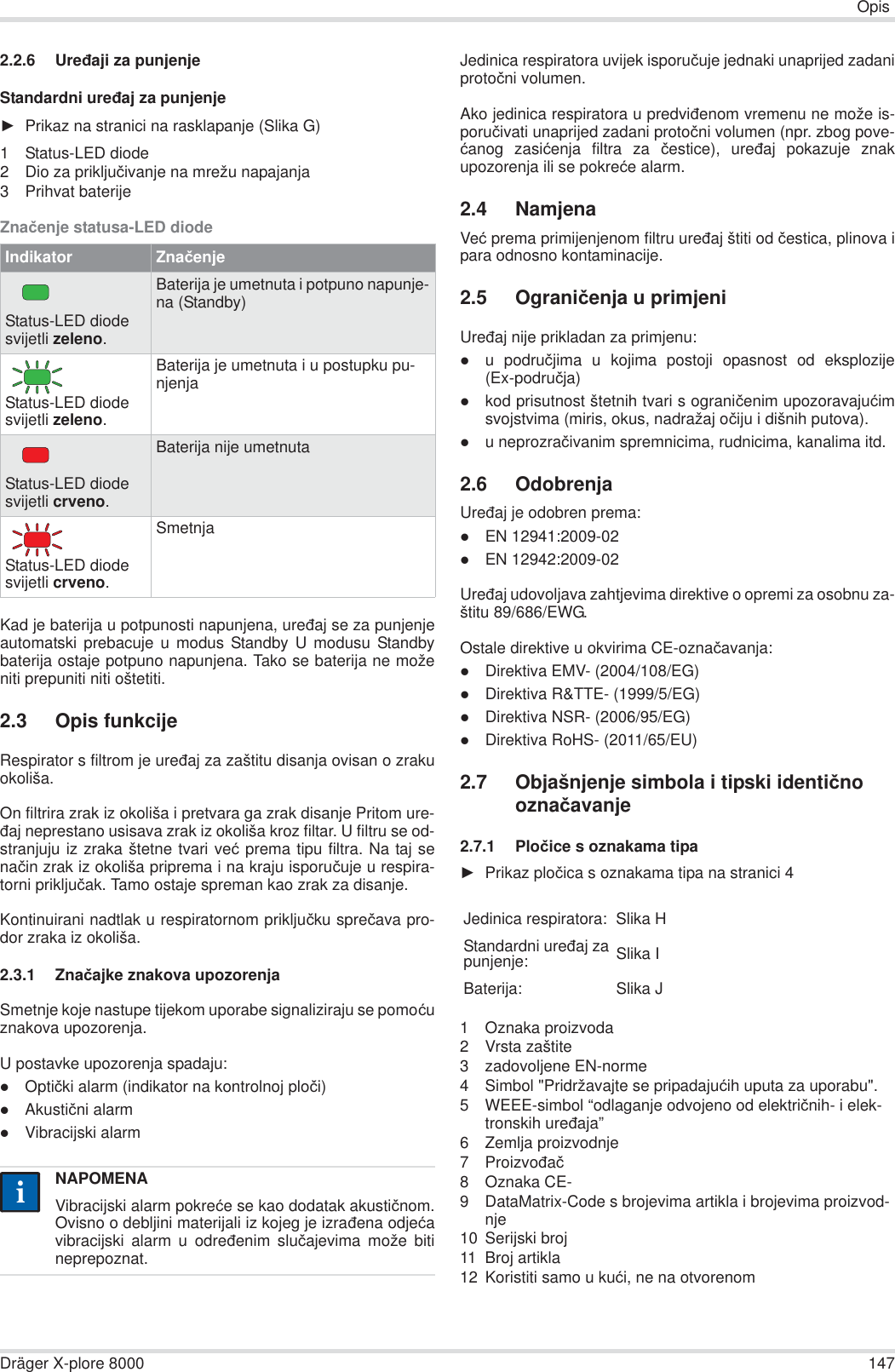 OpisDräger X-plore 8000 1472.2.6 Ureÿaji za punjenjeStandardni ureÿaj za punjenjeŹPrikaz na stranici na rasklapanje (Slika G)1 Status-LED diode2 Dio za prikljuþivanje na mrežu napajanja3 Prihvat baterijeZnaþenje statusa-LED diodeKad je baterija u potpunosti napunjena, ureÿaj se za punjenjeautomatski prebacuje u modus Standby U modusu Standbybaterija ostaje potpuno napunjena. Tako se baterija ne moženiti prepuniti niti oštetiti.2.3 Opis funkcijeRespirator s filtrom je ureÿaj za zaštitu disanja ovisan o zrakuokoliša. On filtrira zrak iz okoliša i pretvara ga zrak disanje Pritom ure-ÿaj neprestano usisava zrak iz okoliša kroz filtar. U filtru se od-stranjuju iz zraka štetne tvari veü prema tipu filtra. Na taj senaþin zrak iz okoliša priprema i na kraju isporuþuje u respira-torni prikljuþak. Tamo ostaje spreman kao zrak za disanje.Kontinuirani nadtlak u respiratornom prikljuþku spreþava pro-dor zraka iz okoliša.2.3.1 Znaþajke znakova upozorenjaSmetnje koje nastupe tijekom uporabe signaliziraju se pomoüuznakova upozorenja.U postavke upozorenja spadaju:zOptiþki alarm (indikator na kontrolnoj ploþi)zAkustiþni alarmzVibracijski alarmJedinica respiratora uvijek isporuþuje jednaki unaprijed zadaniprotoþni volumen.Ako jedinica respiratora u predviÿenom vremenu ne može is-poruþivati unaprijed zadani protoþni volumen (npr. zbog pove-üanog zasiüenja filtra za þestice), ureÿaj pokazuje znakupozorenja ili se pokreüe alarm.2.4 NamjenaVeü prema primijenjenom filtru ureÿaj štiti od þestica, plinova ipara odnosno kontaminacije.2.5 Ograniþenja u primjeniUreÿaj nije prikladan za primjenu:zu podruþjima u kojima postoji opasnost od eksplozije(Ex-podruþja)zkod prisutnost štetnih tvari s ograniþenim upozoravajuüimsvojstvima (miris, okus, nadražaj oþiju i dišnih putova).zu neprozraþivanim spremnicima, rudnicima, kanalima itd.2.6 OdobrenjaUreÿaj je odobren prema:zEN 12941:2009-02zEN 12942:2009-02Ureÿaj udovoljava zahtjevima direktive o opremi za osobnu za-štitu 89/686/EWG.Ostale direktive u okvirima CE-oznaþavanja:zDirektiva EMV- (2004/108/EG)zDirektiva R&amp;TTE- (1999/5/EG)zDirektiva NSR- (2006/95/EG)zDirektiva RoHS- (2011/65/EU)2.7 Objašnjenje simbola i tipski identiþno oznaþavanje2.7.1 Ploþice s oznakama tipaŹPrikaz ploþica s oznakama tipa na stranici 41 Oznaka proizvoda2 Vrsta zaštite3 zadovoljene EN-norme4 Simbol &quot;Pridržavajte se pripadajuüih uputa za uporabu&quot;.5 WEEE-simbol “odlaganje odvojeno od elektriþnih- i elek-tronskih ureÿaja”6 Zemlja proizvodnje7 Proizvoÿaþ8 Oznaka CE-9 DataMatrix-Code s brojevima artikla i brojevima proizvod-nje10 Serijski broj11 Broj artikla12 Koristiti samo u kuüi, ne na otvorenomIndikator ZnaþenjeStatus-LED diode svijetli zeleno.Baterija je umetnuta i potpuno napunje-na (Standby)Status-LED diode svijetli zeleno.Baterija je umetnuta i u postupku pu-njenjaStatus-LED diode svijetli crveno.Baterija nije umetnutaStatus-LED diode svijetli crveno.SmetnjaNAPOMENAVibracijski alarm pokreüe se kao dodatak akustiþnom.Ovisno o debljini materijali iz kojeg je izraÿena odjeüavibracijski alarm u odreÿenim sluþajevima može bitineprepoznat.iiJedinica respiratora: Slika HStandardni ureÿaj zapunjenje: Slika IBaterija: Slika J