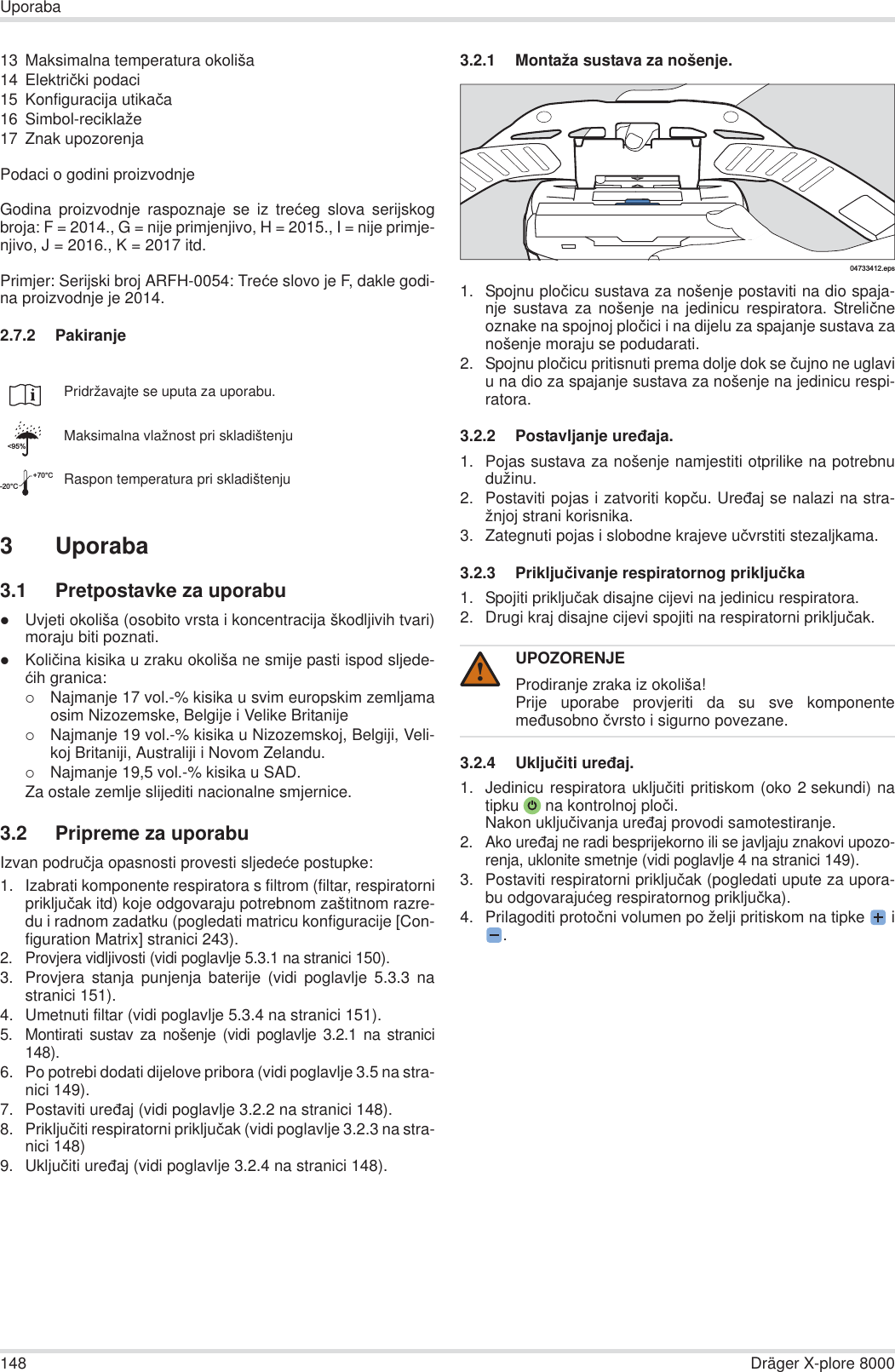 148 Dräger X-plore 8000Uporaba13 Maksimalna temperatura okoliša14 Elektriþki podaci15 Konfiguracija utikaþa16 Simbol-reciklaže17 Znak upozorenjaPodaci o godini proizvodnjeGodina proizvodnje raspoznaje se iz treüeg slova serijskogbroja: F = 2014., G = nije primjenjivo, H = 2015., I = nije primje-njivo, J = 2016., K = 2017 itd.Primjer: Serijski broj ARFH-0054: Treüe slovo je F, dakle godi-na proizvodnje je 2014.2.7.2 Pakiranje3 Uporaba3.1 Pretpostavke za uporabuzUvjeti okoliša (osobito vrsta i koncentracija škodljivih tvari)moraju biti poznati.zKoliþina kisika u zraku okoliša ne smije pasti ispod sljede-üih granica:{Najmanje 17 vol.-% kisika u svim europskim zemljamaosim Nizozemske, Belgije i Velike Britanije{Najmanje 19 vol.-% kisika u Nizozemskoj, Belgiji, Veli-koj Britaniji, Australiji i Novom Zelandu.{Najmanje 19,5 vol.-% kisika u SAD.Za ostale zemlje slijediti nacionalne smjernice.3.2 Pripreme za uporabuIzvan podruþja opasnosti provesti sljedeüe postupke:1. Izabrati komponente respiratora s filtrom (filtar, respiratorniprikljuþak itd) koje odgovaraju potrebnom zaštitnom razre-du i radnom zadatku (pogledati matricu konfiguracije [Con-figuration Matrix] stranici 243).2. Provjera vidljivosti (vidi poglavlje 5.3.1 na stranici 150).3. Provjera stanja punjenja baterije (vidi poglavlje 5.3.3 nastranici 151).4. Umetnuti filtar (vidi poglavlje 5.3.4 na stranici 151).5. Montirati sustav za nošenje (vidi poglavlje 3.2.1 na stranici148).6. Po potrebi dodati dijelove pribora (vidi poglavlje 3.5 na stra-nici 149).7. Postaviti ureÿaj (vidi poglavlje 3.2.2 na stranici 148).8. Prikljuþiti respiratorni prikljuþak (vidi poglavlje 3.2.3 na stra-nici 148)9. Ukljuþiti ureÿaj (vidi poglavlje 3.2.4 na stranici 148).3.2.1 Montaža sustava za nošenje.1. Spojnu ploþicu sustava za nošenje postaviti na dio spaja-nje sustava za nošenje na jedinicu respiratora. Streliþneoznake na spojnoj ploþici i na dijelu za spajanje sustava zanošenje moraju se podudarati.2. Spojnu ploþicu pritisnuti prema dolje dok se þujno ne uglaviu na dio za spajanje sustava za nošenje na jedinicu respi-ratora.3.2.2 Postavljanje ureÿaja.1. Pojas sustava za nošenje namjestiti otprilike na potrebnudužinu.2. Postaviti pojas i zatvoriti kopþu. Ureÿaj se nalazi na stra-žnjoj strani korisnika.3. Zategnuti pojas i slobodne krajeve uþvrstiti stezaljkama.3.2.3 Prikljuþivanje respiratornog prikljuþka1. Spojiti prikljuþak disajne cijevi na jedinicu respiratora.2. Drugi kraj disajne cijevi spojiti na respiratorni prikljuþak.3.2.4 Ukljuþiti ureÿaj.1. Jedinicu respiratora ukljuþiti pritiskom (oko 2 sekundi) natipku  na kontrolnoj ploþi.Nakon ukljuþivanja ureÿaj provodi samotestiranje.2. Ako ureÿaj ne radi besprijekorno ili se javljaju znakovi upozo-renja, uklonite smetnje (vidi poglavlje 4 na stranici 149).3. Postaviti respiratorni prikljuþak (pogledati upute za upora-bu odgovarajuüeg respiratornog prikljuþka).4. Prilagoditi protoþni volumen po želji pritiskom na tipke  i.Pridržavajte se uputa za uporabu.Maksimalna vlažnost pri skladištenjuRaspon temperatura pri skladištenju&lt;95%-20°C+70°CUPOZORENJEProdiranje zraka iz okoliša!Prije uporabe provjeriti da su sve komponentemeÿusobno þvrsto i sigurno povezane.04733412.eps!