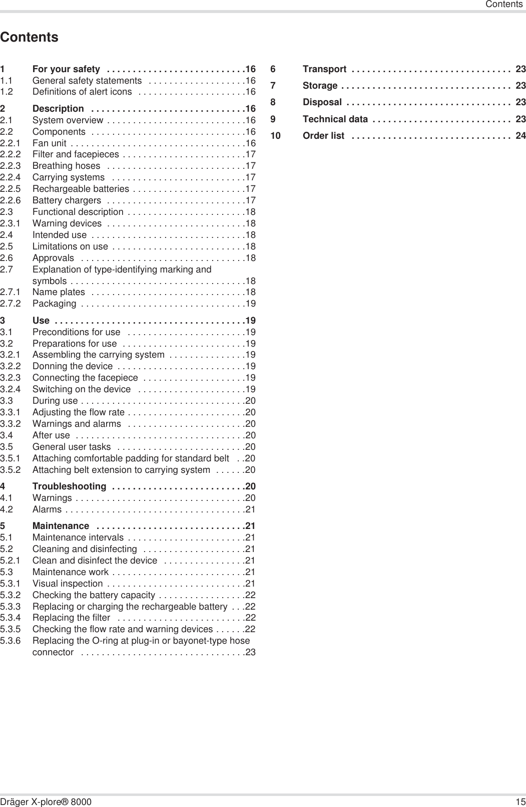 ContentsDräger X-plore® 8000 15Contents1 For your safety  . . . . . . . . . . . . . . . . . . . . . . . . . . .161.1 General safety statements  . . . . . . . . . . . . . . . . . . .161.2 Definitions of alert icons  . . . . . . . . . . . . . . . . . . . . .162 Description   . . . . . . . . . . . . . . . . . . . . . . . . . . . . . .162.1 System overview . . . . . . . . . . . . . . . . . . . . . . . . . . .162.2 Components  . . . . . . . . . . . . . . . . . . . . . . . . . . . . . .162.2.1 Fan unit . . . . . . . . . . . . . . . . . . . . . . . . . . . . . . . . . .162.2.2 Filter and facepieces . . . . . . . . . . . . . . . . . . . . . . . .172.2.3 Breathing hoses   . . . . . . . . . . . . . . . . . . . . . . . . . . .172.2.4 Carrying systems   . . . . . . . . . . . . . . . . . . . . . . . . . .172.2.5 Rechargeable batteries . . . . . . . . . . . . . . . . . . . . . .172.2.6 Battery chargers  . . . . . . . . . . . . . . . . . . . . . . . . . . .172.3 Functional description  . . . . . . . . . . . . . . . . . . . . . . .182.3.1 Warning devices  . . . . . . . . . . . . . . . . . . . . . . . . . . .182.4 Intended use  . . . . . . . . . . . . . . . . . . . . . . . . . . . . . .182.5 Limitations on use . . . . . . . . . . . . . . . . . . . . . . . . . .182.6 Approvals  . . . . . . . . . . . . . . . . . . . . . . . . . . . . . . . .182.7 Explanation of type-identifying marking and symbols . . . . . . . . . . . . . . . . . . . . . . . . . . . . . . . . . .182.7.1 Name plates  . . . . . . . . . . . . . . . . . . . . . . . . . . . . . .182.7.2 Packaging  . . . . . . . . . . . . . . . . . . . . . . . . . . . . . . . .193 Use  . . . . . . . . . . . . . . . . . . . . . . . . . . . . . . . . . . . . .193.1 Preconditions for use   . . . . . . . . . . . . . . . . . . . . . . .193.2 Preparations for use  . . . . . . . . . . . . . . . . . . . . . . . .193.2.1 Assembling the carrying system  . . . . . . . . . . . . . . .193.2.2 Donning the device  . . . . . . . . . . . . . . . . . . . . . . . . .193.2.3 Connecting the facepiece  . . . . . . . . . . . . . . . . . . . .193.2.4 Switching on the device   . . . . . . . . . . . . . . . . . . . . .193.3 During use . . . . . . . . . . . . . . . . . . . . . . . . . . . . . . . .203.3.1 Adjusting the flow rate . . . . . . . . . . . . . . . . . . . . . . .203.3.2 Warnings and alarms  . . . . . . . . . . . . . . . . . . . . . . .203.4 After use  . . . . . . . . . . . . . . . . . . . . . . . . . . . . . . . . .203.5 General user tasks  . . . . . . . . . . . . . . . . . . . . . . . . .203.5.1 Attaching comfortable padding for standard belt   . .203.5.2 Attaching belt extension to carrying system  . . . . . .204 Troubleshooting  . . . . . . . . . . . . . . . . . . . . . . . . . .204.1 Warnings . . . . . . . . . . . . . . . . . . . . . . . . . . . . . . . . .204.2 Alarms . . . . . . . . . . . . . . . . . . . . . . . . . . . . . . . . . . .215 Maintenance   . . . . . . . . . . . . . . . . . . . . . . . . . . . . .215.1 Maintenance intervals . . . . . . . . . . . . . . . . . . . . . . .215.2 Cleaning and disinfecting  . . . . . . . . . . . . . . . . . . . .215.2.1 Clean and disinfect the device  . . . . . . . . . . . . . . . .215.3 Maintenance work . . . . . . . . . . . . . . . . . . . . . . . . . .215.3.1 Visual inspection . . . . . . . . . . . . . . . . . . . . . . . . . . .215.3.2 Checking the battery capacity . . . . . . . . . . . . . . . . .225.3.3 Replacing or charging the rechargeable battery  . . .225.3.4 Replacing the filter   . . . . . . . . . . . . . . . . . . . . . . . . .225.3.5 Checking the flow rate and warning devices . . . . . .225.3.6 Replacing the O-ring at plug-in or bayonet-type hose connector   . . . . . . . . . . . . . . . . . . . . . . . . . . . . . . . .236 Transport  . . . . . . . . . . . . . . . . . . . . . . . . . . . . . . .  237 Storage . . . . . . . . . . . . . . . . . . . . . . . . . . . . . . . . .  238 Disposal  . . . . . . . . . . . . . . . . . . . . . . . . . . . . . . . .  239 Technical data  . . . . . . . . . . . . . . . . . . . . . . . . . . .  2310 Order list   . . . . . . . . . . . . . . . . . . . . . . . . . . . . . . .  24