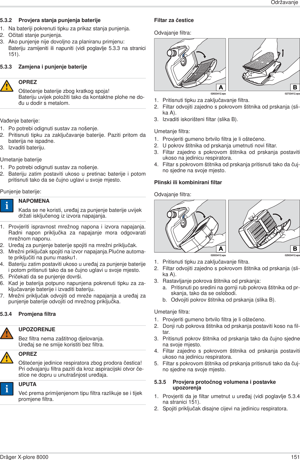 OdržavanjeDräger X-plore 8000 1515.3.2 Provjera stanja punjenja baterije1. Na bateriji pokrenuti tipku za prikaz stanja punjenja.2. Oþitati stanje punjenja.3. Ako punjenje nije dovoljno za planiranu primjenu:Bateriju zamijeniti ili napuniti (vidi poglavlje 5.3.3 na stranici151).5.3.3 Zamjena i punjenje baterijeVaÿenje baterije:1. Po potrebi odignuti sustav za nošenje.2. Pritisnuti tipku za zakljuþavanje baterije. Paziti pritom dabaterija ne ispadne.3. Izvaditi bateriju.Umetanje baterije1. Po potrebi odignuti sustav za nošenje.2. Bateriju zatim postaviti ukoso u pretinac baterije i potompritisnuti tako da se þujno uglavi u svoje mjesto.Punjenje baterije:1. Provjeriti ispravnost mrežnog napona i izvora napajanja.Radni napon prikljuþka za napajanje mora odgovaratimrežnom naponu.2. Ureÿaj za punjenje baterije spojiti na mrežni prikljuþak.3. Mrežni prikljuþak spojiti na izvor napajanja.Pluüne automa-te prikljuþiti na punu masku1.4. Bateriju zatim postaviti ukoso u ureÿaj za punjenje baterijei potom pritisnuti tako da se þujno uglavi u svoje mjesto.5. Priþekati da se punjenje dovrši.6. Kad je baterija potpuno napunjena pokrenuti tipku za za-kljuþavanje baterije i izvaditi bateriju.7. Mrežni prikljuþak odvojiti od mreže napajanja a ureÿaj zapunjenje baterije odvojiti od mrežnog prikljuþka.5.3.4 Promjena filtraFiltar za þesticeOdvajanje filtra:1. Pritisnuti tipku za zakljuþavanje filtra.2. Filtar odvojiti zajedno s pokrovom štitnika od prskanja (sli-ka A).3. Izvaditi iskorišteni filtar (slika B).Umetanje filtra:1. Provjeriti gumeno brtvilo filtra je li ošteüeno.2. U pokrov štitnika od prskanja umetnuti novi filtar.3. Filtar zajedno s pokrovom štitnika od prskanja postavitiukoso na jedinicu respiratora.4. Filtar s pokrovom štitnika od prskanja pritisnuti tako da þuj-no sjedne na svoje mjesto.Plinski ili kombinirani filtarOdvajanje filtra:1. Pritisnuti tipku za zakljuþavanje filtra.2. Filtar odvojiti zajedno s pokrovom štitnika od prskanja (sli-ka A).3. Rastavljanje pokrova štitnika od prskanja:a. Pritisnuti po sredini na gornji rub pokrova štitnika od pr-skanja, tako da se oslobodi.b. Odvojiti pokrov štitnika od prskanja (slika B).Umetanje filtra:1. Provjeriti gumeno brtvilo filtra je li ošteüeno. 2. Donji rub pokrova štitnika od prskanja postaviti koso na fil-tar.3. Pritisnuti pokrov štitnika od prskanja tako da þujno sjednena svoje mjesto.4. Filtar zajedno s pokrovom štitnika od prskanja postavitiukoso na jedinicu respiratora.5. Filtar s pokrovom štitnika od prskanja pritisnuti tako da þuj-no sjedne na svoje mjesto.5.3.5 Provjera protoþnog volumena i postavke upozorenja1. Provjeriti da je filtar umetnut u ureÿaj (vidi poglavlje 5.3.4na stranici 151).2. Spojiti prikljuþak disajne cijevi na jedinicu respiratora.OPREZOšteüenje baterije zbog kratkog spoja!Bateriju uvijek položiti tako da kontaktne plohe ne do-ÿu u dodir s metalom.NAPOMENAKada se ne koristi, ureÿaj za punjenje baterije uvijek držati iskljuþenog iz izvora napajanja.UPOZORENJEBez filtra nema zaštitnog djelovanja.Ureÿaj se ne smije koristiti bez filtra.OPREZOšteüenje jedinice respiratora zbog prodora þestica!Pri odvajanju filtra paziti da kroz aspiracijski otvor þe-stice ne dopru u unutrašnjost ureÿaja.UPUTAVeü prema primijenjenom tipu filtra razlikuje se i tijek promjene filtra.!ii!!ii02633412.epsA02733412.epsBB02933412.eps02833412.epsA