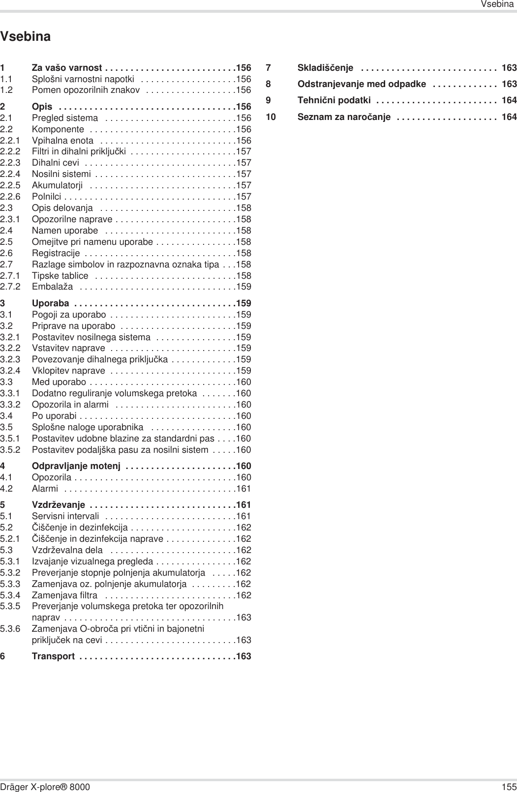 VsebinaDräger X-plore® 8000 155Vsebina1 Za vašo varnost . . . . . . . . . . . . . . . . . . . . . . . . . .1561.1 Splošni varnostni napotki   . . . . . . . . . . . . . . . . . . .1561.2 Pomen opozorilnih znakov  . . . . . . . . . . . . . . . . . .1562 Opis  . . . . . . . . . . . . . . . . . . . . . . . . . . . . . . . . . . .1562.1 Pregled sistema   . . . . . . . . . . . . . . . . . . . . . . . . . .1562.2 Komponente  . . . . . . . . . . . . . . . . . . . . . . . . . . . . .1562.2.1 Vpihalna enota  . . . . . . . . . . . . . . . . . . . . . . . . . . .1562.2.2 Filtri in dihalni prikljuþki  . . . . . . . . . . . . . . . . . . . . .1572.2.3 Dihalni cevi  . . . . . . . . . . . . . . . . . . . . . . . . . . . . . .1572.2.4 Nosilni sistemi  . . . . . . . . . . . . . . . . . . . . . . . . . . . .1572.2.5 Akumulatorji   . . . . . . . . . . . . . . . . . . . . . . . . . . . . .1572.2.6 Polnilci . . . . . . . . . . . . . . . . . . . . . . . . . . . . . . . . . .1572.3 Opis delovanja   . . . . . . . . . . . . . . . . . . . . . . . . . . .1582.3.1 Opozorilne naprave . . . . . . . . . . . . . . . . . . . . . . . .1582.4 Namen uporabe   . . . . . . . . . . . . . . . . . . . . . . . . . .1582.5 Omejitve pri namenu uporabe . . . . . . . . . . . . . . . .1582.6 Registracije  . . . . . . . . . . . . . . . . . . . . . . . . . . . . . .1582.7 Razlage simbolov in razpoznavna oznaka tipa . . .1582.7.1 Tipske tablice  . . . . . . . . . . . . . . . . . . . . . . . . . . . .1582.7.2 Embalaža   . . . . . . . . . . . . . . . . . . . . . . . . . . . . . . .1593 Uporaba  . . . . . . . . . . . . . . . . . . . . . . . . . . . . . . . .1593.1 Pogoji za uporabo  . . . . . . . . . . . . . . . . . . . . . . . . .1593.2 Priprave na uporabo  . . . . . . . . . . . . . . . . . . . . . . .1593.2.1 Postavitev nosilnega sistema  . . . . . . . . . . . . . . . .1593.2.2 Vstavitev naprave  . . . . . . . . . . . . . . . . . . . . . . . . .1593.2.3 Povezovanje dihalnega prikljuþka . . . . . . . . . . . . .1593.2.4 Vklopitev naprave  . . . . . . . . . . . . . . . . . . . . . . . . .1593.3 Med uporabo . . . . . . . . . . . . . . . . . . . . . . . . . . . . .1603.3.1 Dodatno reguliranje volumskega pretoka  . . . . . . .1603.3.2 Opozorila in alarmi   . . . . . . . . . . . . . . . . . . . . . . . .1603.4 Po uporabi . . . . . . . . . . . . . . . . . . . . . . . . . . . . . . .1603.5 Splošne naloge uporabnika   . . . . . . . . . . . . . . . . .1603.5.1 Postavitev udobne blazine za standardni pas . . . .1603.5.2 Postavitev podaljška pasu za nosilni sistem  . . . . .1604 Odpravljanje motenj  . . . . . . . . . . . . . . . . . . . . . .1604.1 Opozorila . . . . . . . . . . . . . . . . . . . . . . . . . . . . . . . .1604.2 Alarmi  . . . . . . . . . . . . . . . . . . . . . . . . . . . . . . . . . .1615 Vzdrževanje  . . . . . . . . . . . . . . . . . . . . . . . . . . . . .1615.1 Servisni intervali  . . . . . . . . . . . . . . . . . . . . . . . . . .1615.2 ýišþenje in dezinfekcija . . . . . . . . . . . . . . . . . . . . .1625.2.1 ýišþenje in dezinfekcija naprave . . . . . . . . . . . . . .1625.3 Vzdrževalna dela   . . . . . . . . . . . . . . . . . . . . . . . . .1625.3.1 Izvajanje vizualnega pregleda . . . . . . . . . . . . . . . .1625.3.2 Preverjanje stopnje polnjenja akumulatorja   . . . . .1625.3.3 Zamenjava oz. polnjenje akumulatorja  . . . . . . . . .1625.3.4 Zamenjava filtra   . . . . . . . . . . . . . . . . . . . . . . . . . .1625.3.5 Preverjanje volumskega pretoka ter opozorilnih naprav . . . . . . . . . . . . . . . . . . . . . . . . . . . . . . . . . .1635.3.6 Zamenjava O-obroþa pri vtiþni in bajonetni prikljuþek na cevi . . . . . . . . . . . . . . . . . . . . . . . . . .1636 Transport  . . . . . . . . . . . . . . . . . . . . . . . . . . . . . . .1637Skladišþenje   . . . . . . . . . . . . . . . . . . . . . . . . . . .  1638 Odstranjevanje med odpadke  . . . . . . . . . . . . .  1639Tehniþni podatki  . . . . . . . . . . . . . . . . . . . . . . . .  16410 Seznam za naroþanje  . . . . . . . . . . . . . . . . . . . .  164