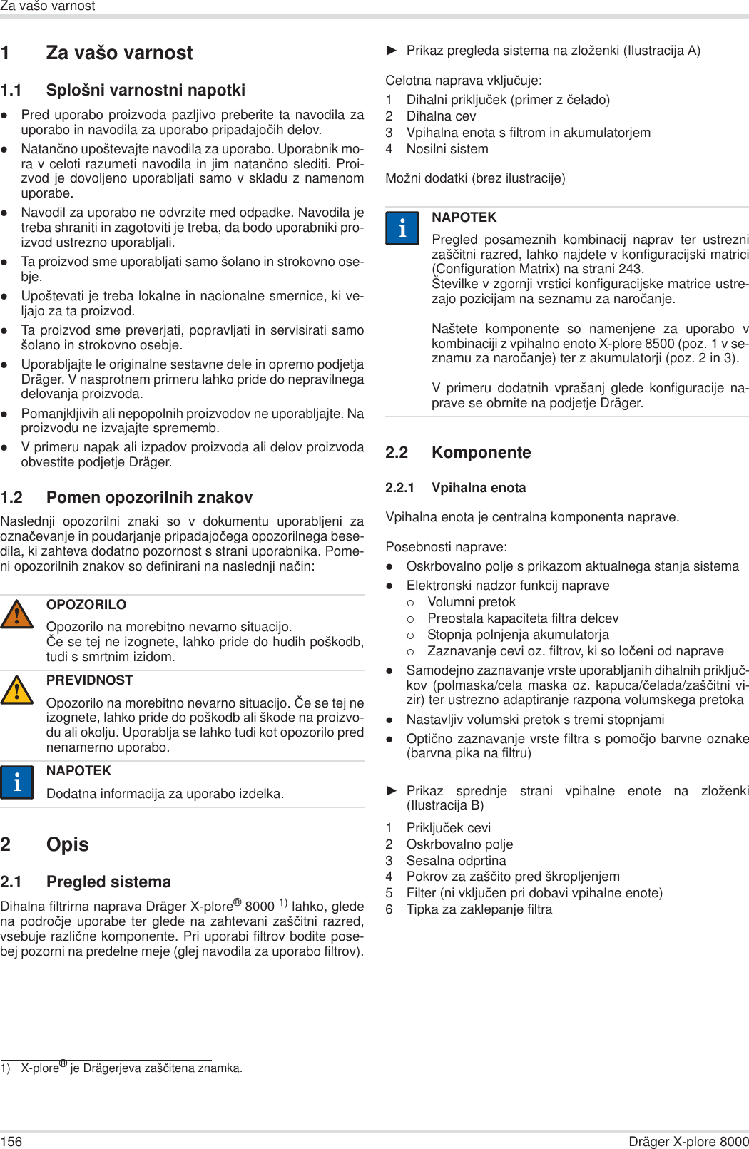 156 Dräger X-plore 8000Za vašo varnost1 Za vašo varnost1.1 Splošni varnostni napotkizPred uporabo proizvoda pazljivo preberite ta navodila zauporabo in navodila za uporabo pripadajoþih delov.zNatanþno upoštevajte navodila za uporabo. Uporabnik mo-ra v celoti razumeti navodila in jim natanþno slediti. Proi-zvod je dovoljeno uporabljati samo v skladu z namenomuporabe.zNavodil za uporabo ne odvrzite med odpadke. Navodila jetreba shraniti in zagotoviti je treba, da bodo uporabniki pro-izvod ustrezno uporabljali.zTa proizvod sme uporabljati samo šolano in strokovno ose-bje.zUpoštevati je treba lokalne in nacionalne smernice, ki ve-ljajo za ta proizvod.zTa proizvod sme preverjati, popravljati in servisirati samošolano in strokovno osebje.zUporabljajte le originalne sestavne dele in opremo podjetjaDräger. V nasprotnem primeru lahko pride do nepravilnegadelovanja proizvoda.zPomanjkljivih ali nepopolnih proizvodov ne uporabljajte. Naproizvodu ne izvajajte sprememb.zV primeru napak ali izpadov proizvoda ali delov proizvodaobvestite podjetje Dräger.1.2 Pomen opozorilnih znakovNaslednji opozorilni znaki so v dokumentu uporabljeni zaoznaþevanje in poudarjanje pripadajoþega opozorilnega bese-dila, ki zahteva dodatno pozornost s strani uporabnika. Pome-ni opozorilnih znakov so definirani na naslednji naþin:2Opis2.1 Pregled sistemaDihalnɚ filtrirnɚ napravɚ Dräger X-plore®8000 1) lahko, gledena podroþje uporabe ter glede na zahtevani zašþitni razred,vsebuje razliþne komponente. Pri uporabi filtrov bodite pose-bej pozorni na predelne meje (glej navodila za uporabo filtrov).ŹPrikaz pregleda sistema na zloženki (Ilustracija Ⱥ)Celotna naprava vkljuþuje:1 Dihalni prikljuþek (primer z þelado)2 Dihalna cev3 Vpihalna enota s filtrom in akumulatorjem4 Nosilni sistemMožni dodatki (brez ilustracije)2.2 Komponente2.2.1 Vpihalna enotaVpihalna enota je centralna komponenta naprave.Posebnosti naprave:zOskrbovalno polje s prikazom aktualnega stanja sistemazElektronski nadzor funkcij naprave{Volumni pretok{Preostala kapaciteta filtra delcev{Stopnja polnjenja akumulatorja{Zaznavanje cevi oz. filtrov, ki so loþeni od napravezSamodejno zaznavanje vrste uporabljanih dihalnih prikljuþ-kov (polmaska/cela maska oz. kapuca/þelada/zašþitni vi-zir) ter ustrezno adaptiranje razpona volumskega pretokazNastavljiv volumski pretok s tremi stopnjamizOptiþno zaznavanje vrste filtra s pomoþjo barvne oznake(barvna pika na filtru)ŹPrikaz sprednje strani vpihalne enote na zloženki(Ilustracija ȼ)1 Prikljuþek cevi2 Oskrbovalno polje3 Sesalna odprtina4 Pokrov za zašþito pred škropljenjem5 Filter (ni vkljuþen pri dobavi vpihalne enote)6 Tipka za zaklepanje filtraOPOZORILOOpozorilo na morebitno nevarno situacijo.ýe se tej ne izognete, lahko pride do hudih poškodb,tudi s smrtnim izidom.PREVIDNOSTOpozorilo na morebitno nevarno situacijo. ýe se tej neizognete, lahko pride do poškodb ali škode na proizvo-du ali okolju. Uporablja se lahko tudi kot opozorilo prednenamerno uporabo.NAPOTEKDodatna informacija za uporabo izdelka.1) X-plore® je Drägerjeva zašþitena znamka.!!iiNAPOTEKPregled posameznih kombinacij naprav ter ustreznizašþitni razred, lahko najdete v konfiguracijski matrici(Configuration Matrix) na strani 243.Številke v zgornji vrstici konfiguracijske matrice ustre-zajo pozicijam na seznamu za naroþanje.Naštete komponente so namenjene za uporabo vkombinaciji z vpihalno enoto X-plore 8500 (poz. 1 v se-znamu za naroþanje) ter z akumulatorji (poz. 2 in 3). V primeru dodatnih vprašanj glede konfiguracije na-prave se obrnite na podjetje Dräger.ii