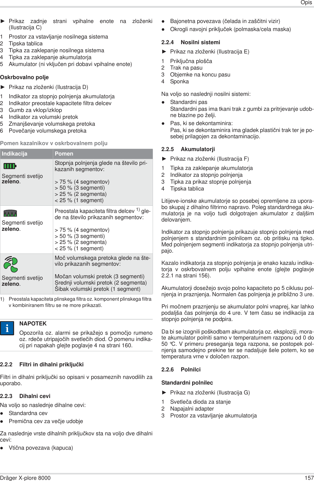 OpisDräger X-plore 8000 157ŹPrikaz zadnje strani vpihalne enote na zloženki(Ilustracija ɋ)1 Prostor za vstavljanje nosilnega sistema2Tipskɚ tablicɚ3 Tipka za zaklepanje nosilnega sistema4 Tipka za zaklepanje akumulatorja5 Akumulator (ni vkljuþen pri dobavi vpihalne enote)Oskrbovalno poljeŹPrikaz na zloženki (Ilustracija D)1 Indikator za stopnjo polnjenja akumulatorja2 Indikator preostale kapacitete filtra delcev3 Gumb za vklop/izklop4 Indikator za volumski pretok5 Zmanjševanje volumskega pretoka6Poveþanje volumskega pretokaPomen kazalnikov v oskrbovalnem polju2.2.2 Filtri in dihalni prikljuþkiFiltri in dihalni prikljuþki so opisani v posameznih navodilih zauporabo.2.2.3 Dihalni ceviNa voljo so naslednje dihalne cevi:zStandardna cevzPremiþna cev za veþje udobjeZa naslednje vrste dihalnih prikljuþkov sta na voljo dve dihalnicevi:zVtiþna povezava (kapuca)zBajonetna povezava (þelada in zašþitni vizir)zOkrogli navojni prikljuþek (polmaska/cela maska)2.2.4 Nosilni sistemiŹPrikaz na zloženki (Ilustracija ȿ)1 Prikljuþna plošþa2 Trak na pasu3 Objemke na koncu pasu4SponkaNa voljo so naslednji nosilni sistemi:zStandardni pasStandardni pas ima tkani trak z gumbi za pritrjevanje udob-ne blazine po želji.zPas, ki se dekontaminira:Pas, ki se dekontaminira ima gladek plastiþni trak ter je po-sebej prilagojen za dekontaminacijo.2.2.5 AkumulatorjiŹPrikaz na zloženki (Ilustracija F)1 Tipka za zaklepanje akumulatorja2 Indikator za stopnjo polnjenja3 Tipka za prikaz stopnje polnjenja4Tipskɚ tablicɚLitijeve-ionske akumulatorje so posebej opremljene za upora-bo skupaj z dihalno filtrirno napravo. Poleg standardnega aku-mulatorja je na voljo tudi dolgotrajen akumulator z daljšimdelovanjem.Indikator za stopnjo polnjenja prikazuje stopnjo polnjenja medpolnjenjem s standardnim polnilcem oz. ob pritisku na tipko.Med polnjenjem segmenti indikatorja za stopnjo polnjenja utri-pajo.Kazalo indikatorja za stopnjo polnjenja je enako kazalu indika-torja v oskrbovalnem polju vpihalne enote (glejte poglavje2.2.1 na strani 156).Akumulatorji dosežejo svojo polno kapaciteto po 5 ciklusu pol-njenja in praznjenja. Normalen þas polnjenja je približno 3 ure.Pri moþnem praznjenju se akumulator polni vnaprej, kar lahkopodaljša þas polnjenja do 4 ure. V tem þasu se indikacija zastopnjo polnjenja ne podpira.Da bi se izognili poškodbam akumulatorja oz. eksploziji, mora-te akumulator polniti samo v temperaturnem razponu od 0 do50 °C. V primeru preseganja tega razpona, se postopek pol-njenja samodejno prekine ter se nadaljuje šele potem, ko setemperatura vrne v doloþen razpon. 2.2.6 PolnilciStandardni polnilecŹPrikaz na zloženki (Ilustracija G)1 Svetleþa dioda za stanje2 Napajalni adapter3 Prostor za vstavljanje akumulatorjaIndikacija PomenSegmenti svetijo zeleno.Stopnja polnjenja glede na število pri-kazanih segmentov:&gt; 75 % (4 segmentov)&gt; 50 % (3 segmenti)&gt; 25 % (2 segmenta)&lt; 25 % (1 segment)Segmenti svetijo zeleno.Preostala kapaciteta filtra delcev 1) gle-de na število prikazanih segmentov:&gt; 75 % (4 segmentov)&gt; 50 % (3 segmenti)&gt; 25 % (2 segmenta)&lt; 25 % (1 segment)1) Preostala kapaciteta plinskega filtra oz. komponent plinskega filtra v kombiniranem filtru se ne more prikazati.Segmenti svetijo zeleno.Moþ volumskega pretoka glede na šte-vilo prikazanih segmentov:Moþan volumski pretok (3 segmenti)Srednji volumski pretok (2 segmenta)Šibak volumski pretok (1 segment)NAPOTEKOpozorila oz. alarmi se prikažejo s pomoþjo rumenooz. rdeþe utripajoþih svetleþih diod. O pomenu indika-cij pri napakah glejte poglavje 4 na strani 160.ii