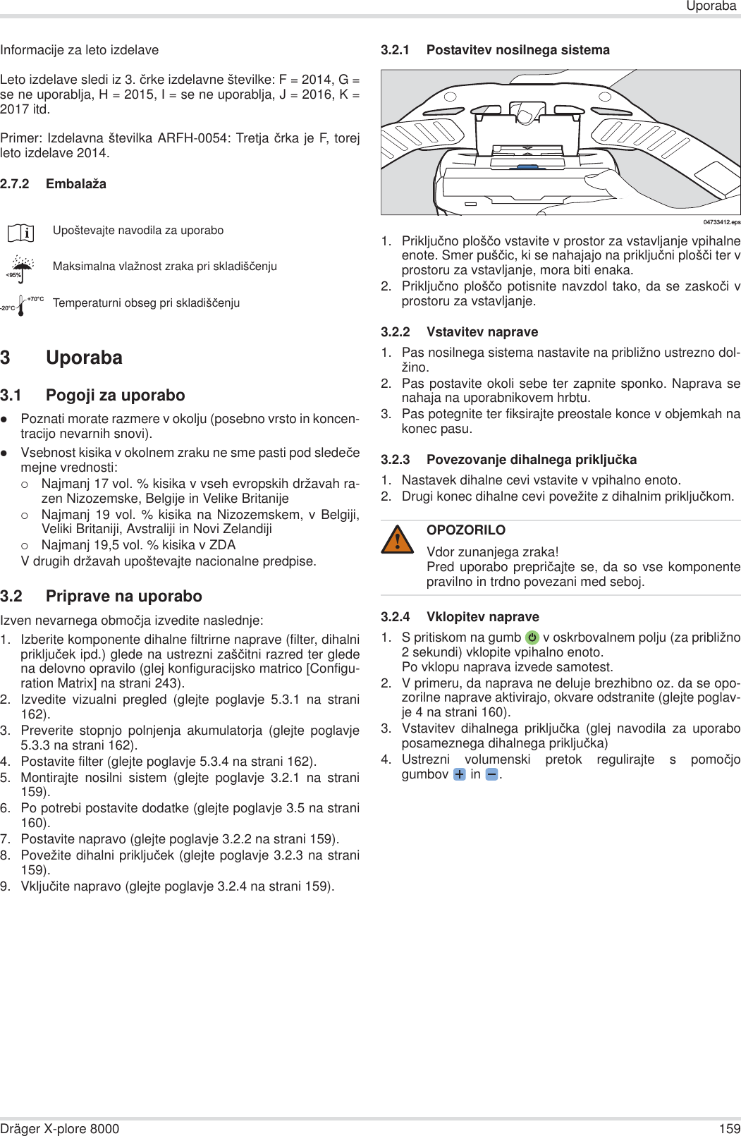 UporabaDräger X-plore 8000 159Informacije za leto izdelaveLeto izdelave sledi iz 3. þrke izdelavne številke: F = 2014, G =se ne uporablja, H = 2015, I = se ne uporablja, J = 2016, K =2017 itd.Primer: Izdelavna številka ARFH-0054: Tretja þrka je F, torejleto izdelave 2014.2.7.2 Embalaža3 Uporaba3.1 Pogoji za uporabozPoznati morate razmere v okolju (posebno vrsto in koncen-tracijo nevarnih snovi).zVsebnost kisika v okolnem zraku ne sme pasti pod sledeþemejne vrednosti:{Najmanj 17 vol. % kisika v vseh evropskih državah ra-zen Nizozemske, Belgije in Velike Britanije{Najmanj 19 vol. % kisika na Nizozemskem, v Belgiji,Veliki Britaniji, Avstraliji in Novi Zelandiji{Najmanj 19,5 vol. % kisika v ZDAV drugih državah upoštevajte nacionalne predpise.3.2 Priprave na uporaboIzven nevarnega obmoþja izvedite naslednje:1. Izberite komponente dihalne filtrirne naprave (filter, dihalniprikljuþek ipd.) glede na ustrezni zašþitni razred ter gledena delovno opravilo (glej konfiguracijsko matrico [Configu-ration Matrix] na strani 243).2. Izvedite vizualni pregled (glejte poglavje 5.3.1 na strani162).3. Preverite stopnjo polnjenja akumulatorja (glejte poglavje5.3.3 na strani 162).4. Postavite filter (glejte poglavje 5.3.4 na strani 162).5. Montirajte nosilni sistem (glejte poglavje 3.2.1 na strani159).6. Po potrebi postavite dodatke (glejte poglavje 3.5 na strani160).7. Postavite napravo (glejte poglavje 3.2.2 na strani 159).8. Povežite dihalni prikljuþek (glejte poglavje 3.2.3 na strani159).9. Vkljuþite napravo (glejte poglavje 3.2.4 na strani 159).3.2.1 Postavitev nosilnega sistema1. Prikljuþno plošþo vstavite v prostor za vstavljanje vpihalneenote. Smer pušþic, ki se nahajajo na prikljuþni plošþi ter vprostoru za vstavljanje, mora biti enaka.2. Prikljuþno plošþo potisnite navzdol tako, da se zaskoþi vprostoru za vstavljanje.3.2.2 Vstavitev naprave1. Pas nosilnega sistema nastavite na približno ustrezno dol-žino.2. Pas postavite okoli sebe ter zapnite sponko. Naprava senahaja na uporabnikovem hrbtu.3. Pas potegnite ter fiksirajte preostale konce v objemkah nakonec pasu.3.2.3 Povezovanje dihalnega prikljuþka1. Nastavek dihalne cevi vstavite v vpihalno enoto.2. Drugi konec dihalne cevi povežite z dihalnim prikljuþkom.3.2.4 Vklopitev naprave1. S pritiskom na gumb  v oskrbovalnem polju (za približno2 sekundi) vklopite vpihalno enoto.Po vklopu naprava izvede samotest.  2. V primeru, da naprava ne deluje brezhibno oz. da se opo-zorilne naprave aktivirajo, okvare odstranite (glejte poglav-je 4 na strani 160).3. Vstavitev dihalnega prikljuþka (glej navodila za uporaboposameznega dihalnega prikljuþka)4. Ustrezni volumenski pretok regulirajte s pomoþjogumbov  in  .Upoštevajte navodila za uporaboMaksimalna vlažnost zraka pri skladišþenjuTemperaturni obseg pri skladišþenju&lt;95%-20°C+70°COPOZORILOVdor zunanjega zraka!Pred uporabo prepriþajte se, da so vse komponentepravilno in trdno povezani med seboj.04733412.eps!