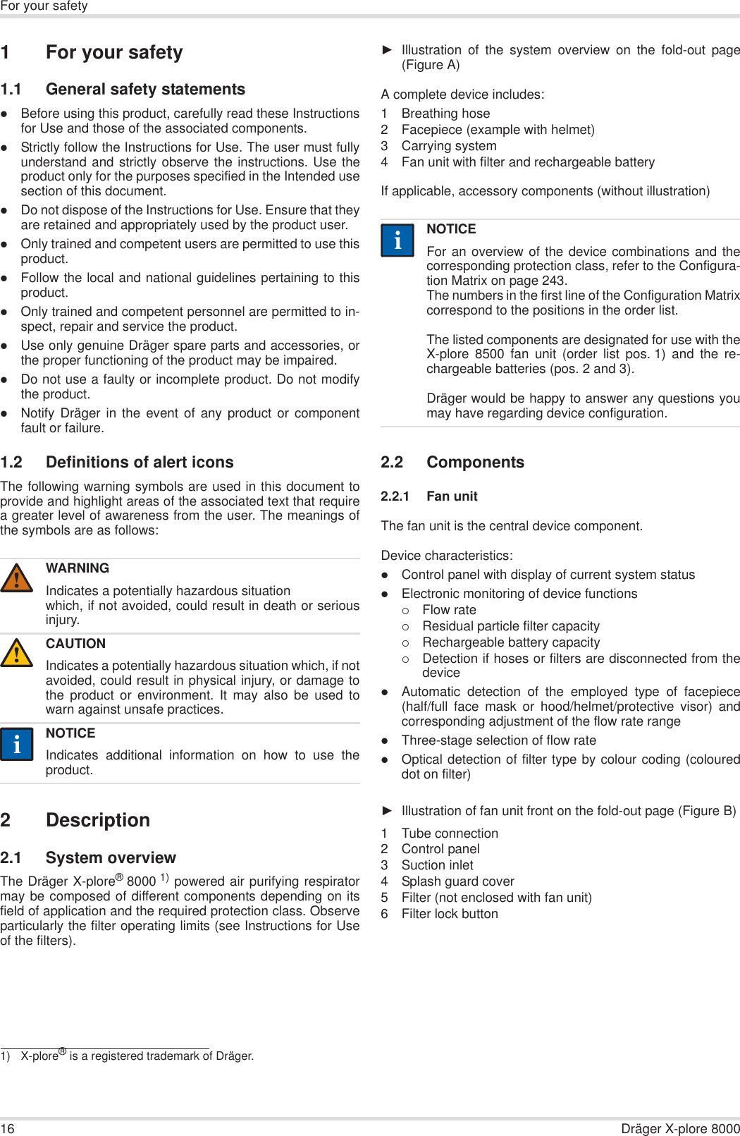 16 Dräger X-plore 8000For your safety1 For your safety1.1 General safety statementszBefore using this product, carefully read these Instructionsfor Use and those of the associated components.zStrictly follow the Instructions for Use. The user must fullyunderstand and strictly observe the instructions. Use theproduct only for the purposes specified in the Intended usesection of this document.zDo not dispose of the Instructions for Use. Ensure that theyare retained and appropriately used by the product user.zOnly trained and competent users are permitted to use thisproduct.zFollow the local and national guidelines pertaining to thisproduct.zOnly trained and competent personnel are permitted to in-spect, repair and service the product.zUse only genuine Dräger spare parts and accessories, orthe proper functioning of the product may be impaired.zDo not use a faulty or incomplete product. Do not modifythe product.zNotify Dräger in the event of any product or componentfault or failure.1.2 Definitions of alert iconsThe following warning symbols are used in this document toprovide and highlight areas of the associated text that requirea greater level of awareness from the user. The meanings ofthe symbols are as follows:2 Description2.1 System overviewThe Dräger X-plore®8000 1) powered air purifying respiratormay be composed of different components depending on itsfield of application and the required protection class. Observeparticularly the filter operating limits (see Instructions for Useof the filters).ŹIllustration of the system overview on the fold-out page(Figure A)A complete device includes:1 Breathing hose2 Facepiece (example with helmet) 3 Carrying system4 Fan unit with filter and rechargeable battery If applicable, accessory components (without illustration)2.2 Components2.2.1 Fan unitThe fan unit is the central device component.Device characteristics:zControl panel with display of current system statuszElectronic monitoring of device functions{Flow rate{Residual particle filter capacity{Rechargeable battery capacity{Detection if hoses or filters are disconnected from thedevicezAutomatic detection of the employed type of facepiece(half/full face mask or hood/helmet/protective visor) andcorresponding adjustment of the flow rate rangezThree-stage selection of flow rate zOptical detection of filter type by colour coding (coloureddot on filter)ŹIllustration of fan unit front on the fold-out page (Figure B)1 Tube connection2 Control panel3 Suction inlet4 Splash guard cover5 Filter (not enclosed with fan unit)6 Filter lock buttonWARNINGIndicates a potentially hazardous situationwhich, if not avoided, could result in death or seriousinjury.CAUTIONIndicates a potentially hazardous situation which, if notavoided, could result in physical injury, or damage tothe product or environment. It may also be used towarn against unsafe practices.NOTICEIndicates additional information on how to use theproduct.1) X-plore® is a registered trademark of Dräger.!!iiNOTICEFor an overview of the device combinations and thecorresponding protection class, refer to the Configura-tion Matrix on page 243.The numbers in the first line of the Configuration Matrixcorrespond to the positions in the order list.The listed components are designated for use with theX-plore 8500 fan unit (order list pos. 1) and the re-chargeable batteries (pos. 2 and 3). Dräger would be happy to answer any questions youmay have regarding device configuration.ii