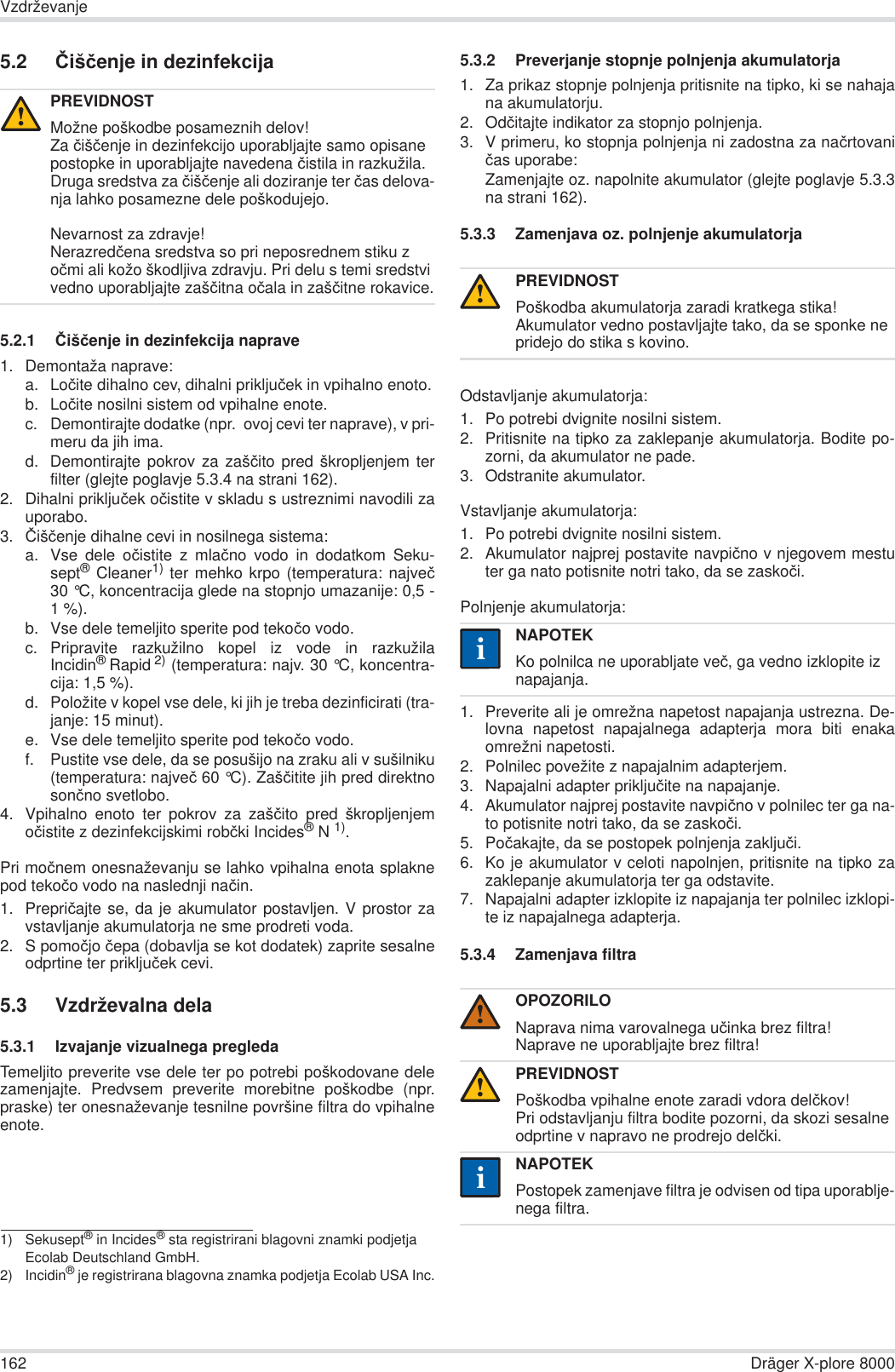 162 Dräger X-plore 8000Vzdrževanje5.2 ýišþenje in dezinfekcija5.2.1 ýišþenje in dezinfekcija naprave1. Demontaža naprave:a. Loþite dihalno cev, dihalni prikljuþek in vpihalno enoto.b. Loþite nosilni sistem od vpihalne enote.c. Demontirajte dodatke (npr.  ovoj cevi ter naprave), v pri-meru da jih ima.d. Demontirajte pokrov za zašþito pred škropljenjem terfilter (glejte poglavje 5.3.4 na strani 162).2. Dihalni prikljuþek oþistite v skladu s ustreznimi navodili zauporabo.3. ýišþenje dihalne cevi in nosilnega sistema:a. Vse dele oþistite z mlaþno vodo in dodatkom Seku-sept® Cleaner1) ter mehko krpo (temperatura: najveþ30 °C, koncentracija glede na stopnjo umazanije: 0,5 -1%).b. Vse dele temeljito sperite pod tekoþo vodo.c. Pripravite razkužilno kopel iz vode in razkužilaIncidin®Rapid 2) (temperatura: najv. 30 °C, koncentra-cija: 1,5 %).d. Položite v kopel vse dele, ki jih je treba dezinficirati (tra-janje: 15 minut).e. Vse dele temeljito sperite pod tekoþo vodo.f. Pustite vse dele, da se posušijo na zraku ali v sušilniku(temperatura: najveþ 60 °C). Zašþitite jih pred direktnosonþno svetlobo.4. Vpihalno enoto ter pokrov za zašþito pred škropljenjemoþistite z dezinfekcijskimi robþki Incides®N 1).Pri moþnem onesnaževanju se lahko vpihalna enota splaknepod tekoþo vodo na naslednji naþin.1. Prepriþajte se, da je akumulator postavljen. V prostor zavstavljanje akumulatorja ne sme prodreti voda.2. S pomoþjo þepa (dobavlja se kot dodatek) zaprite sesalneodprtine ter prikljuþek cevi.5.3 Vzdrževalna dela5.3.1 Izvajanje vizualnega pregledaTemeljito preverite vse dele ter po potrebi poškodovane delezamenjajte. Predvsem preverite morebitne poškodbe (npr.praske) ter onesnaževanje tesnilne površine filtra do vpihalneenote.5.3.2 Preverjanje stopnje polnjenja akumulatorja1. Za prikaz stopnje polnjenja pritisnite na tipko, ki se nahajana akumulatorju.2. Odþitajte indikator za stopnjo polnjenja.3. V primeru, ko stopnja polnjenja ni zadostna za naþrtovaniþas uporabe:Zamenjajte oz. napolnite akumulator (glejte poglavje 5.3.3na strani 162).5.3.3 Zamenjava oz. polnjenje akumulatorjaOdstavljanje akumulatorja:1. Po potrebi dvignite nosilni sistem.2. Pritisnite na tipko za zaklepanje akumulatorja. Bodite po-zorni, da akumulator ne pade.3. Odstranite akumulator.Vstavljanje akumulatorja:1. Po potrebi dvignite nosilni sistem.2. Akumulator najprej postavite navpiþno v njegovem mestuter ga nato potisnite notri tako, da se zaskoþi.Polnjenje akumulatorja:1. Preverite ali je omrežna napetost napajanja ustrezna. De-lovna napetost napajalnega adapterja mora biti enakaomrežni napetosti. 2. Polnilec povežite z napajalnim adapterjem.3. Napajalni adapter prikljuþite na napajanje.4. Akumulator najprej postavite navpiþno v polnilec ter ga na-to potisnite notri tako, da se zaskoþi.5. Poþakajte, da se postopek polnjenja zakljuþi.6. Ko je akumulator v celoti napolnjen, pritisnite na tipko zazaklepanje akumulatorja ter ga odstavite.7. Napajalni adapter izklopite iz napajanja ter polnilec izklopi-te iz napajalnega adapterja.5.3.4 Zamenjava filtraPREVIDNOSTMožne poškodbe posameznih delov!Za þišþenje in dezinfekcijo uporabljajte samo opisane postopke in uporabljajte navedena þistila in razkužila. Druga sredstva za þišþenje ali doziranje ter þas delova-nja lahko posamezne dele poškodujejo.Nevarnost za zdravje!Nerazredþena sredstva so pri neposrednem stiku z oþmi ali kožo škodljiva zdravju. Pri delu s temi sredstvi vedno uporabljajte zašþitna oþala in zašþitne rokavice.1) Sekusept® in Incides® sta registrirani blagovni znamki podjetja Ecolab Deutschland GmbH.2) Incidin® je registrirana blagovna znamka podjetja Ecolab USA Inc.!PREVIDNOSTPoškodba akumulatorja zaradi kratkega stika!Akumulator vedno postavljajte tako, da se sponke ne pridejo do stika s kovino.NAPOTEKKo polnilca ne uporabljate veþ, ga vedno izklopite iz napajanja.OPOZORILONaprava nima varovalnega uþinka brez filtra!Naprave ne uporabljajte brez filtra!PREVIDNOSTPoškodba vpihalne enote zaradi vdora delþkov!Pri odstavljanju filtra bodite pozorni, da skozi sesalne odprtine v napravo ne prodrejo delþki.NAPOTEKPostopek zamenjave filtra je odvisen od tipa uporablje-nega filtra.!ii!!ii