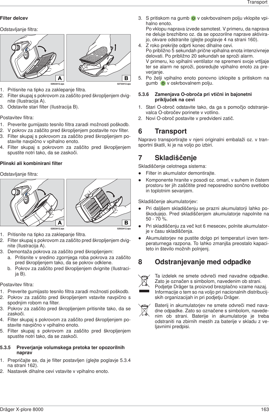 TransportDräger X-plore 8000 163Filter delcevOdstavljanje filtra:1. Pritisnite na tipko za zaklepanje filtra.2. Filter skupaj s pokrovom za zašþito pred škropljenjem dvig-nite (Ilustracija A).3. Odstavite stari filter (Ilustracija B).Postavitev filtra:1. Preverite gumijasto tesnilo filtra zaradi možnosti poškodb.2. V pokrov za zašþito pred škropljenjem postavite nov filter.3. Filter skupaj s pokrovom za zašþito pred škropljenjem po-stavite navpiþno v vpihalno enoto.4. Filter skupaj s pokrovom za zašþito pred škropljenjemspustite notri tako, da se zaskoþi.Plinski ali kombinirani filterOdstavljanje filtra:1. Pritisnite na tipko za zaklepanje filtra.2. Filter skupaj s pokrovom za zašþito pred škropljenjem dvig-nite (Ilustracija A).3. Demontaža pokrova za zašþito pred škropljenjem:a. Pritisnite v sredino zgornjega roba pokrova za zašþitopred škropljenjem tako, da se pokrov odklene.b. Pokrov za zašþito pred škropljenjem dvignite (Ilustraci-ja B).Postavitev filtra:1. Preverite gumijasto tesnilo filtra zaradi možnosti poškodb. 2. Pokrov za zašþito pred škropljenjem vstavite navpiþno sspodnjim robom na filter.3. Pokrov za zašþito pred škropljenjem pritisnite tako, da sezaskoþi.4. Filter skupaj s pokrovom za zašþito pred škropljenjem po-stavite navpiþno v vpihalno enoto.5. Filter skupaj s pokrovom za zašþito pred škropljenjemspustite notri tako, da se zaskoþi.5.3.5 Preverjanje volumskega pretoka ter opozorilnih naprav1. Prepriþajte se, da je filter postavljen (glejte poglavje 5.3.4na strani 162).2. Nastavek dihalne cevi vstavite v vpihalno enoto.3. S pritiskom na gumb  v oskrbovalnem polju vklopite vpi-halno enoto.Po vklopu naprava izvede samotest. V primeru, da napravane deluje brezhibno oz. da se opozorilne naprave aktivira-jo, okvare odstranite (glejte poglavje 4 na strani 160).4. Z roko prekrijte odprti konec dihalne cevi.Po približno 5 sekundah priþne vpihalna enota intenzivnejedelovati. Po približno 20 sekundah se sproži alarm.V primeru, ko vpihalni ventilator ne spremeni svoje vrtljajeter se alarm ne sproži, posredujte vpihalno enoto za pre-verjanje.5. Po želji vpihalno enoto ponovno izklopite s pritiskom nagumb   v oskrbovalnem polju.5.3.6 Zamenjava O-obroþa pri vtiþni in bajonetni prikljuþek na cevi1. Stari O-obroþ odstavite tako, da ga s pomoþjo odstranje-valca O-obroþev porinete v votlino.2. Novi O-obroþ postavite v predvideni zatiþ.6TransportNapravo transportirajte v njeni originalni embalaži oz. v tran-sportni škatli, ki je na voljo po izbiri.7SkladišþenjeSkladišþenje celotnega sistema:zFilter in akumulator demontirajte.zKomponente hranite v posodi oz. omari, v suhem in þistemprostoru ter jih zašþitite pred neposredno sonþno svetloboin toplotnim sevanjem.Skladišþenje akumulatorjev:zPri daljšem skladišþenju se prazni akumulatorji lahko po-škodujejo. Pred skladišþenjem akumulatorje napolnite na50 - 70 %.zPri skladišþenju za veþ kot 6 mesecev, polnite akumulator-je v þasu skladišþenja.zAkumulatorjev ne pustite dolgo pri temperaturi izven tem-peraturnega razpona. To lahko zmanjša preostalo kapaci-teto in število možnih polnjenj.8 Odstranjevanje med odpadke02633412.epsA02733412.epsBB02933412.eps02833412.epsATa izdelek ne smete odvreþi med navadne odpadke.Zato je oznaþen s simbolom, navedenim ob strani.Podjetje Dräger ta proizvod brezplaþno vzame nazaj. Informacije o tem so na voljo pri nacionalnih distribucij-skih organizacijah in pri podjetju Dräger.Baterij in akumulatorjev ne smete odvreþi med nava-dne odpadke. Zato so oznaþene s simbolom, navede-nim ob strani. Baterije in akumulatorje je trebaodstraniti na zbirnih mestih za baterije v skladu z ve-ljavnimi predpisi.