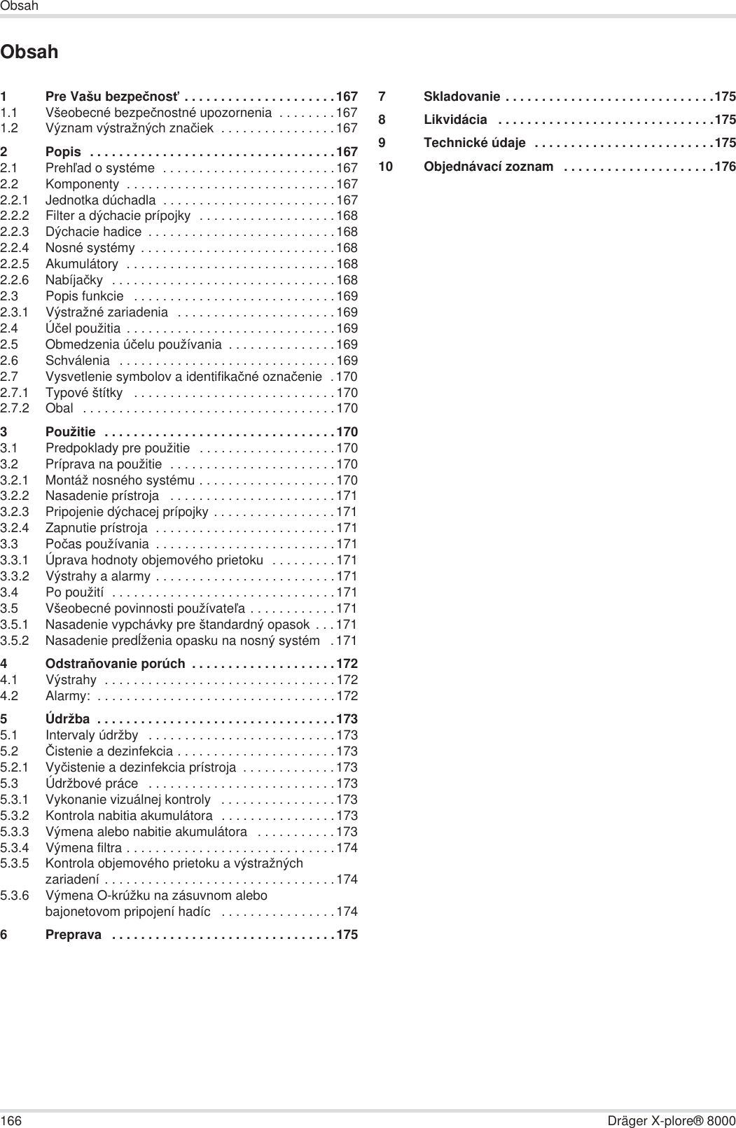 166 Dräger X-plore® 8000ObsahObsah1 Pre Vašu bezpeþnosĢ . . . . . . . . . . . . . . . . . . . . .1671.1 Všeobecné bezpeþnostné upozornenia  . . . . . . . .1671.2 Význam výstražných znaþiek  . . . . . . . . . . . . . . . .1672 Popis  . . . . . . . . . . . . . . . . . . . . . . . . . . . . . . . . . .1672.1 PrehĐad o systéme  . . . . . . . . . . . . . . . . . . . . . . . .1672.2 Komponenty  . . . . . . . . . . . . . . . . . . . . . . . . . . . . .1672.2.1 Jednotka dúchadla  . . . . . . . . . . . . . . . . . . . . . . . .1672.2.2 Filter a dýchacie prípojky  . . . . . . . . . . . . . . . . . . .1682.2.3 Dýchacie hadice  . . . . . . . . . . . . . . . . . . . . . . . . . .1682.2.4 Nosné systémy . . . . . . . . . . . . . . . . . . . . . . . . . . .1682.2.5 Akumulátory  . . . . . . . . . . . . . . . . . . . . . . . . . . . . .1682.2.6 Nabíjaþky  . . . . . . . . . . . . . . . . . . . . . . . . . . . . . . .1682.3 Popis funkcie   . . . . . . . . . . . . . . . . . . . . . . . . . . . .1692.3.1 Výstražné zariadenia  . . . . . . . . . . . . . . . . . . . . . .1692.4 Úþel použitia  . . . . . . . . . . . . . . . . . . . . . . . . . . . . .1692.5 Obmedzenia úþelu používania  . . . . . . . . . . . . . . .1692.6 Schválenia  . . . . . . . . . . . . . . . . . . . . . . . . . . . . . .1692.7 Vysvetlenie symbolov a identifikaþné oznaþenie  .1702.7.1 Typové štítky   . . . . . . . . . . . . . . . . . . . . . . . . . . . .1702.7.2 Obal  . . . . . . . . . . . . . . . . . . . . . . . . . . . . . . . . . . .1703 Použitie  . . . . . . . . . . . . . . . . . . . . . . . . . . . . . . . .1703.1 Predpoklady pre použitie  . . . . . . . . . . . . . . . . . . .1703.2 Príprava na použitie  . . . . . . . . . . . . . . . . . . . . . . .1703.2.1 Montáž nosného systému . . . . . . . . . . . . . . . . . . .1703.2.2 Nasadenie prístroja   . . . . . . . . . . . . . . . . . . . . . . .1713.2.3 Pripojenie dýchacej prípojky . . . . . . . . . . . . . . . . .1713.2.4 Zapnutie prístroja  . . . . . . . . . . . . . . . . . . . . . . . . .1713.3 Poþas používania  . . . . . . . . . . . . . . . . . . . . . . . . .1713.3.1 Úprava hodnoty objemového prietoku  . . . . . . . . .1713.3.2 Výstrahy a alarmy . . . . . . . . . . . . . . . . . . . . . . . . .1713.4 Po použití  . . . . . . . . . . . . . . . . . . . . . . . . . . . . . . .1713.5 Všeobecné povinnosti používateĐa . . . . . . . . . . . .1713.5.1 Nasadenie vypchávky pre štandardný opasok  . . .1713.5.2 Nasadenie predĎženia opasku na nosný systém   .1714OdstraĖovanie porúch  . . . . . . . . . . . . . . . . . . . .1724.1 Výstrahy  . . . . . . . . . . . . . . . . . . . . . . . . . . . . . . . .1724.2 Alarmy:  . . . . . . . . . . . . . . . . . . . . . . . . . . . . . . . . .1725 Údržba  . . . . . . . . . . . . . . . . . . . . . . . . . . . . . . . . .1735.1 Intervaly údržby   . . . . . . . . . . . . . . . . . . . . . . . . . .1735.2 ýistenie a dezinfekcia . . . . . . . . . . . . . . . . . . . . . .1735.2.1 Vyþistenie a dezinfekcia prístroja  . . . . . . . . . . . . .1735.3 Údržbové práce   . . . . . . . . . . . . . . . . . . . . . . . . . .1735.3.1 Vykonanie vizuálnej kontroly   . . . . . . . . . . . . . . . .1735.3.2 Kontrola nabitia akumulátora  . . . . . . . . . . . . . . . .1735.3.3 Výmena alebo nabitie akumulátora   . . . . . . . . . . .1735.3.4 Výmena filtra . . . . . . . . . . . . . . . . . . . . . . . . . . . . .1745.3.5 Kontrola objemového prietoku a výstražných zariadení . . . . . . . . . . . . . . . . . . . . . . . . . . . . . . . .1745.3.6 Výmena O-krúžku na zásuvnom alebo bajonetovom pripojení hadíc   . . . . . . . . . . . . . . . .1746 Preprava   . . . . . . . . . . . . . . . . . . . . . . . . . . . . . . .1757 Skladovanie . . . . . . . . . . . . . . . . . . . . . . . . . . . . .1758 Likvidácia   . . . . . . . . . . . . . . . . . . . . . . . . . . . . . .1759 Technické údaje  . . . . . . . . . . . . . . . . . . . . . . . . .17510 Objednávací zoznam   . . . . . . . . . . . . . . . . . . . . .176