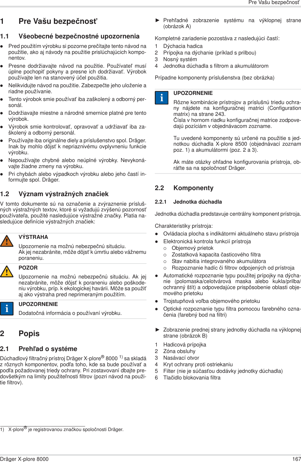 Pre Vašu bezpeþnosĢDräger X-plore 8000 1671 Pre Vašu bezpeþnosĢ1.1 Všeobecné bezpeþnostné upozorneniazPred použitím výrobku si pozorne preþítajte tento návod napoužitie, ako aj návody na použitie prislúchajúcich kompo-nentov.zPresne dodržiavajte návod na použitie. PoužívateĐ musíúplne pochopiĢ pokyny a presne ich dodržiavaĢ. Výrobokpoužívajte len na stanovený úþel použitia.zNelikvidujte návod na použitie. Zabezpeþte jeho uloženie ariadne používanie.zTento výrobok smie používaĢ iba zaškolený a odborný per-sonál.zDodržiavajte miestne a národné smernice platné pre tentovýrobok.zVýrobok smie kontrolovaĢ, opravovaĢ a udržiavaĢ iba za-školený a odborný personál.zPoužívajte iba originálne diely a príslušenstvo spol. Dräger.Inak by mohlo dôjsĢ k nepriaznivému ovplyvneniu funkcievýrobku.zNepoužívajte chybné alebo neúplné výrobky. Nevykoná-vajte žiadne zmeny na výrobku.zPri chybách alebo výpadkoch výrobku alebo jeho þastí in-formujte spol. Dräger.1.2 Význam výstražných znaþiekV tomto dokumente sú na oznaþenie a zvýraznenie prísluš-ných výstražných textov, ktoré si vyžadujú zvýšenú pozornosĢpoužívateĐa, použité nasledujúce výstražné znaþky. Platia na-sledujúce definície výstražných znaþiek:2Popis2.1 PrehĐad o systémeDúchadlový filtraþný prístroj Dräger X-plore®8000 1) sa skladáz rôznych komponentov, podĐa toho, kde sa bude používaĢ apodĐa požadovanej triedy ochrany. Pri zostavovaní dbajte pre-dovšetkým na limity použiteĐnosti filtrov (pozri návod na použi-tie filtrov).ŹPrehĐadné zobrazenie systému na výklopnej strane(obrázok A)Kompletné zariadenie pozostáva z nasledujúci þastí:1 Dýchacia hadica2 Prípojka na dýchanie (príklad s prilbou)3 Nosný systém4 Jednotka dúchadla s filtrom a akumulátoromPrípadne komponenty príslušenstva (bez obrázka)2.2 Komponenty2.2.1 Jednotka dúchadlaJednotka dúchadla predstavuje centrálny komponent prístroja.Charakteristiky prístroja:zOvládacia plocha s indikátormi aktuálneho stavu prístrojazElektronická kontrola funkcií prístroja{Objemový prietok{Zostatková kapacita þasticového filtra{Stav nabitia integrovaného akumulátora{Rozpoznanie hadíc þi filtrov odpojených od prístrojazAutomatické rozpoznanie typu použitej prípojky na dýcha-nie (polomaska/celotvárová maska alebo kukla/prilba/ochranný štít) a odpovedajúce prispôsobenie oblasti obje-mového prietokuzTrojstupĖová voĐba objemového prietokuzOptické rozpoznanie typu filtra pomocou farebného ozna-þenia (farebný bod na filtri)ŹZobrazenie prednej strany jednotky dúchadla na výklopnejstrane (obrázok B)1 Hadicová prípojka2 Zóna obsluhy3 Nasávací otvor4 Kryt ochrany proti ostriekaniu5 Filter (nie je súþasĢou dodávky jednotky dúchadla)6Tlaþidlo blokovania filtraVÝSTRAHAUpozornenie na možnú nebezpeþnú situáciu.Ak jej nezabránite, môže dôjsĢ k úmrtiu alebo vážnemuporaneniu.POZORUpozornenie na možnú nebezpeþnú situáciu. Ak jejnezabránite, môže dôjsĢ k poraneniu alebo poškode-niu výrobku, príp. k ekologickej havárii. Môže sa použiĢaj ako výstraha pred neprimeraným použitím.UPOZORNENIEDodatoþná informácia o používaní výrobku.1) X-plore® je registrovanou znaþkou spoloþnosti Dräger.!!iiUPOZORNENIERôzne kombinácie prístrojov a príslušnú triedu ochra-ny nájdete na konfiguraþnej matrici (Configurationmatrix) na strane 243.ýísla v hornom riadku konfiguraþnej matrice zodpove-dajú pozíciám v objednávacom zozname.Tu uvedené komponenty sú urþené na použitie s jed-notkou dúchadla X-plore 8500 (objednávací zoznampoz. 1) a akumulátormi (poz. 2 a 3). Ak máte otázky ohĐadne konfigurovania prístroja, ob-ráĢte sa na spoloþnosĢ Dräger.ii