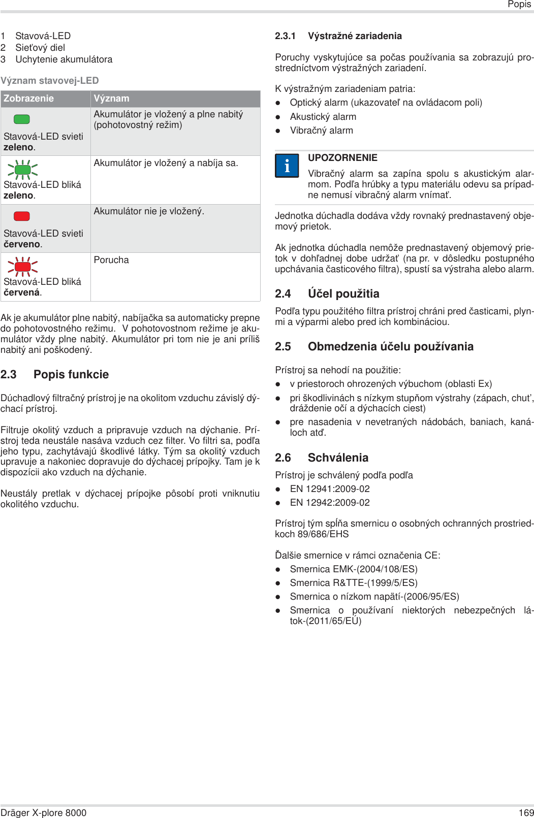 PopisDräger X-plore 8000 1691 Stavová-LED2SieĢový diel3 Uchytenie akumulátoraVýznam stavovej-LEDAk je akumulátor plne nabitý, nabíjaþka sa automaticky prepnedo pohotovostného režimu.  V pohotovostnom režime je aku-mulátor vždy plne nabitý. Akumulátor pri tom nie je ani prílišnabitý ani poškodený.2.3 Popis funkcieDúchadlový filtraþný prístroj je na okolitom vzduchu závislý dý-chací prístroj. Filtruje okolitý vzduch a pripravuje vzduch na dýchanie. Prí-stroj teda neustále nasáva vzduch cez filter. Vo filtri sa, podĐajeho typu, zachytávajú škodlivé látky. Tým sa okolitý vzduchupravuje a nakoniec dopravuje do dýchacej prípojky. Tam je kdispozícii ako vzduch na dýchanie.Neustály pretlak v dýchacej prípojke pôsobí proti vniknutiuokolitého vzduchu.2.3.1 Výstražné zariadeniaPoruchy vyskytujúce sa poþas používania sa zobrazujú pro-stredníctvom výstražných zariadení.K výstražným zariadeniam patria:zOptický alarm (ukazovateĐ na ovládacom poli)zAkustický alarmzVibraþný alarmJednotka dúchadla dodáva vždy rovnaký prednastavený obje-mový prietok.Ak jednotka dúchadla nemôže prednastavený objemový prie-tok v dohĐadnej dobe udržaĢ (na pr. v dôsledku postupnéhoupchávania þasticového filtra), spustí sa výstraha alebo alarm.2.4 Úþel použitiaPodĐa typu použitého filtra prístroj chráni pred þasticami, plyn-mi a výparmi alebo pred ich kombináciou.2.5 Obmedzenia úþelu používaniaPrístroj sa nehodí na použitie:zv priestoroch ohrozených výbuchom (oblasti Ex)zpri škodlivinách s nízkym stupĖom výstrahy (zápach, chut’,dráždenie oþí a dýchacích ciest)zpre nasadenia v nevetraných nádobách, baniach, kaná-loch atć.2.6 SchváleniaPrístroj je schválený podĐa podĐazEN 12941:2009-02zEN 12942:2009-02Prístroj tým spĎĖa smernicu o osobných ochranných prostried-koch 89/686/EHSĆalšie smernice v rámci oznaþenia CE:zSmernica EMK-(2004/108/ES)zSmernica R&amp;TTE-(1999/5/ES)zSmernica o nízkom napätí-(2006/95/ES)zSmernica o používaní niektorých nebezpeþných lá-tok-(2011/65/EÚ)Zobrazenie VýznamStavová-LED svieti zeleno.Akumulátor je vložený a plne nabitý (pohotovostný režim)Stavová-LED bliká zeleno.Akumulátor je vložený a nabíja sa.Stavová-LED svieti þerveno.Akumulátor nie je vložený.Stavová-LED bliká þervená.PoruchaUPOZORNENIEVibraþný alarm sa zapína spolu s akustickým alar-mom. PodĐa hrúbky a typu materiálu odevu sa prípad-ne nemusí vibraþný alarm vnímaĢ.ii