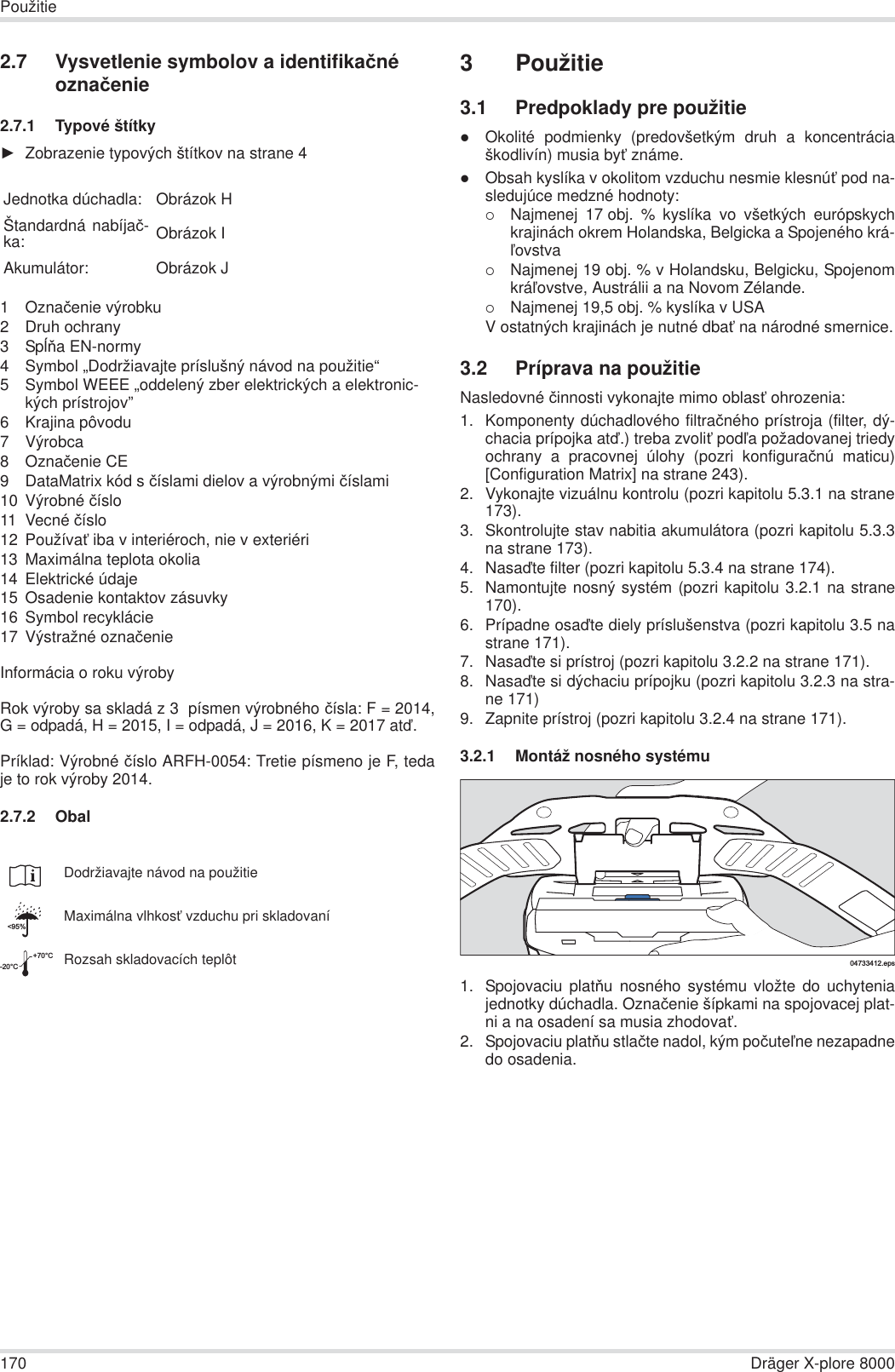 170 Dräger X-plore 8000Použitie2.7 Vysvetlenie symbolov a identifikaþné oznaþenie2.7.1 Typové štítkyŹZobrazenie typových štítkov na strane 41Oznaþenie výrobku2 Druh ochrany3SpĎĖa EN-normy4 Symbol „Dodržiavajte príslušný návod na použitie“5 Symbol WEEE „oddelený zber elektrických a elektronic-kých prístrojov”6 Krajina pôvodu7 Výrobca8Oznaþenie CE9 DataMatrix kód s þíslami dielov a výrobnými þíslami10 Výrobné þíslo11 Vecné þíslo12 PoužívaĢ iba v interiéroch, nie v exteriéri13 Maximálna teplota okolia14 Elektrické údaje15 Osadenie kontaktov zásuvky16 Symbol recyklácie17 Výstražné oznaþenieInformácia o roku výrobyRok výroby sa skladá z 3  písmen výrobného þísla: F = 2014,G = odpadá, H = 2015, I = odpadá, J = 2016, K = 2017 atć.Príklad: Výrobné þíslo ARFH-0054: Tretie písmeno je F, tedaje to rok výroby 2014.2.7.2 Obal3 Použitie3.1 Predpoklady pre použitiezOkolité podmienky (predovšetkým druh a koncentráciaškodlivín) musia byĢ známe.zObsah kyslíka v okolitom vzduchu nesmie klesnúĢ pod na-sledujúce medzné hodnoty:{Najmenej 17 obj. % kyslíka vo všetkých európskychkrajinách okrem Holandska, Belgicka a Spojeného krá-Đovstva{Najmenej 19 obj. % v Holandsku, Belgicku, SpojenomkráĐovstve, Austrálii a na Novom Zélande.{Najmenej 19,5 obj. % kyslíka v USAV ostatných krajinách je nutné dbaĢ na národné smernice.3.2 Príprava na použitieNasledovné þinnosti vykonajte mimo oblasĢ ohrozenia:1. Komponenty dúchadlového filtraþného prístroja (filter, dý-chacia prípojka atć.) treba zvoliĢ podĐa požadovanej triedyochrany a pracovnej úlohy (pozri konfiguraþnú maticu)[Configuration Matrix] na strane 243).2. Vykonajte vizuálnu kontrolu (pozri kapitolu 5.3.1 na strane173).3. Skontrolujte stav nabitia akumulátora (pozri kapitolu 5.3.3na strane 173).4. Nasaćte filter (pozri kapitolu 5.3.4 na strane 174).5. Namontujte nosný systém (pozri kapitolu 3.2.1 na strane170).6. Prípadne osaćte diely príslušenstva (pozri kapitolu 3.5 nastrane 171).7. Nasaćte si prístroj (pozri kapitolu 3.2.2 na strane 171).8. Nasaćte si dýchaciu prípojku (pozri kapitolu 3.2.3 na stra-ne 171)9. Zapnite prístroj (pozri kapitolu 3.2.4 na strane 171).3.2.1 Montáž nosného systému1. Spojovaciu platĖu nosného systému vložte do uchyteniajednotky dúchadla. Oznaþenie šípkami na spojovacej plat-ni a na osadení sa musia zhodovaĢ.2. Spojovaciu platĖu stlaþte nadol, kým poþuteĐne nezapadnedo osadenia.Jednotka dúchadla: Obrázok HŠtandardná nabíjaþ-ka: Obrázok IAkumulátor: Obrázok JDodržiavajte návod na použitieMaximálna vlhkosĢ vzduchu pri skladovaníRozsah skladovacích teplôt&lt;95%-20°C+70°C04733412.eps