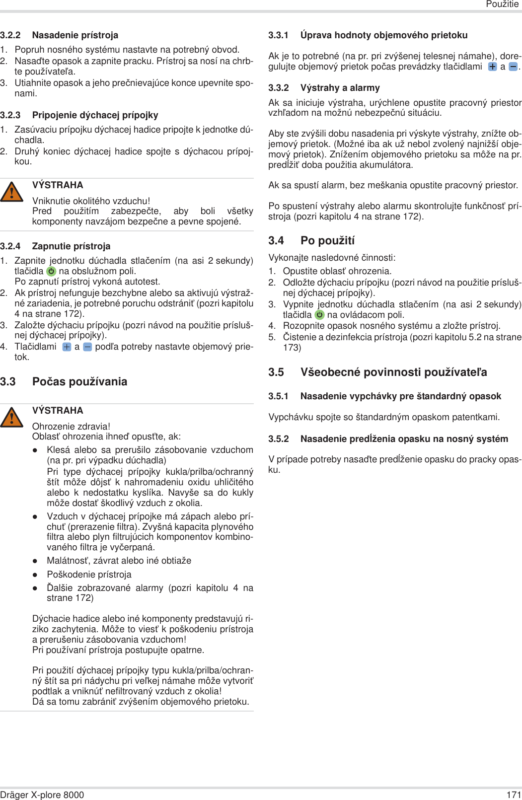 PoužitieDräger X-plore 8000 1713.2.2 Nasadenie prístroja1. Popruh nosného systému nastavte na potrebný obvod.2. Nasaćte opasok a zapnite pracku. Prístroj sa nosí na chrb-te používateĐa.3. Utiahnite opasok a jeho preþnievajúce konce upevnite spo-nami.3.2.3 Pripojenie dýchacej prípojky1. Zasúvaciu prípojku dýchacej hadice pripojte k jednotke dú-chadla.2. Druhý koniec dýchacej hadice spojte s dýchacou prípoj-kou.3.2.4 Zapnutie prístroja1. Zapnite jednotku dúchadla stlaþením (na asi 2 sekundy)tlaþidla  na obslužnom poli.Po zapnutí prístroj vykoná autotest.2. Ak prístroj nefunguje bezchybne alebo sa aktivujú výstraž-né zariadenia, je potrebné poruchu odstrániĢ (pozri kapitolu4 na strane 172).3. Založte dýchaciu prípojku (pozri návod na použitie prísluš-nej dýchacej prípojky).4. Tlaþidlami  a  podĐa potreby nastavte objemový prie-tok.3.3 Poþas používania3.3.1 Úprava hodnoty objemového prietokuAk je to potrebné (na pr. pri zvýšenej telesnej námahe), dore-gulujte objemový prietok poþas prevádzky tlaþidlami  a .3.3.2 Výstrahy a alarmyAk sa iniciuje výstraha, urýchlene opustite pracovný priestorvzhĐadom na možnú nebezpeþnú situáciu.Aby ste zvýšili dobu nasadenia pri výskyte výstrahy, znížte ob-jemový prietok. (Možné iba ak už nebol zvolený najnižší obje-mový prietok). Znížením objemového prietoku sa môže na pr.predĎžiĢ doba použitia akumulátora.Ak sa spustí alarm, bez meškania opustite pracovný priestor.Po spustení výstrahy alebo alarmu skontrolujte funkþnosĢ prí-stroja (pozri kapitolu 4 na strane 172).3.4 Po použitíVykonajte nasledovné þinnosti:1. Opustite oblasĢ ohrozenia.2. Odložte dýchaciu prípojku (pozri návod na použitie prísluš-nej dýchacej prípojky).3. Vypnite jednotku dúchadla stlaþením (na asi 2 sekundy)tlaþidla  na ovládacom poli.4. Rozopnite opasok nosného systému a zložte prístroj.5. ýistenie a dezinfekcia prístroja (pozri kapitolu 5.2 na strane173)3.5 Všeobecné povinnosti používateĐa3.5.1 Nasadenie vypchávky pre štandardný opasokVypchávku spojte so štandardným opaskom patentkami.3.5.2 Nasadenie predĎženia opasku na nosný systémV prípade potreby nasaćte predĎženie opasku do pracky opas-ku.VÝSTRAHAVniknutie okolitého vzduchu!Pred použitím zabezpeþte, aby boli všetkykomponenty navzájom bezpeþne a pevne spojené.VÝSTRAHAOhrozenie zdravia!OblasĢ ohrozenia ihneć opusĢte, ak:zKlesá alebo sa prerušilo zásobovanie vzduchom(na pr. pri výpadku dúchadla)Pri type dýchacej prípojky kukla/prilba/ochrannýštít môže dôjsĢ k nahromadeniu oxidu uhliþitéhoalebo k nedostatku kyslíka. Navyše sa do kuklymôže dostaĢ škodlivý vzduch z okolia.zVzduch v dýchacej prípojke má zápach alebo prí-chuĢ (prerazenie filtra). Zvyšná kapacita plynovéhofiltra alebo plyn filtrujúcich komponentov kombino-vaného filtra je vyþerpaná.zMalátnosĢ, závrat alebo iné obtiažezPoškodenie prístrojazĆalšie zobrazované alarmy (pozri kapitolu 4 nastrane 172)Dýchacie hadice alebo iné komponenty predstavujú ri-ziko zachytenia. Môže to viesĢ k poškodeniu prístrojaa prerušeniu zásobovania vzduchom!Pri používaní prístroja postupujte opatrne.Pri použití dýchacej prípojky typu kukla/prilba/ochran-ný štít sa pri nádychu pri veĐkej námahe môže vytvoriĢpodtlak a vniknúĢ nefiltrovaný vzduch z okolia!Dá sa tomu zabrániĢ zvýšením objemového prietoku.!!