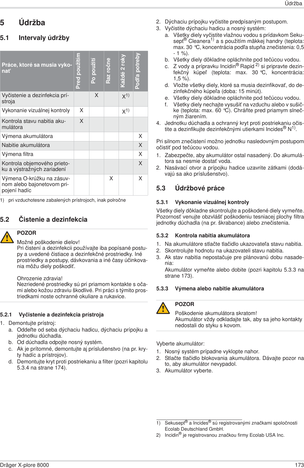 ÚdržbaDräger X-plore 8000 1735Údržba5.1 Intervaly údržby5.2 ýistenie a dezinfekcia5.2.1 Vyþistenie a dezinfekcia prístroja1. Demontujte prístroj:a. OddeĐte od seba dýchaciu hadicu, dýchaciu prípojku ajednotku dúchadla.b. Od dúchadla odpojte nosný systém.c. Ak je prítomné, demontujte aj príslušenstvo (na pr. kry-ty hadíc a prístrojov).d. Demontujte kryt proti postriekaniu a filter (pozri kapitolu5.3.4 na strane 174).2. Dýchaciu prípojku vyþistite predpísaným postupom.3. Vyþistite dýchaciu hadicu a nosný systém:a. Všetky diely vyþistite vlažnou vodou s prídavkom Seku-sept® Cleanera1) a s použitím mäkkej handry (teplota:max. 30 °C, koncentrácia podĐa stupĖa zneþistenia: 0,5- 1 %).b. Všetky diely dôkladne opláchnite pod teþúcou vodou.c. Z vody a prípravku Incidin®Rapid 2) si pripravte dezin-fekþný kúpeĐ (teplota: max. 30 °C, koncentrácia:1,5 %).d. Vložte všetky diely, ktoré sa musia dezinfikovaĢ, do de-zinfekþného kúpeĐa (doba: 15 minút).e. Všetky diely dôkladne opláchnite pod teþúcou vodou.f. Všetky diely nechajte vysušiĢ na vzduchu alebo v sušiþ-ke (teplota: max. 60 °C). ChráĖte pred priamym slneþ-ným žiarením.4. Jednotku dúchadla a ochranný kryt proti postriekaniu oþis-tite a dezinfikujte dezinfekþnými utierkami Incides®N1).Pri silnom zneþistení možno jednotku nasledovným postupomoþistiĢ pod teþúcou vodou.1. Zabezpeþte, aby akumulátor ostal nasadený. Do akumulá-tora sa nesmie dostaĢ voda.2. Nasávací otvor a prípojku hadice uzavrite zátkami (dodá-vajú sa ako príslušenstvo).5.3 Údržbové práce5.3.1 Vykonanie vizuálnej kontrolyVšetky diely dôkladne skontrolujte a poškodené diely vymeĖte.PozornosĢ venujte obzvlášĢ poškodeniu tesniacej plochy filtrajednotky dúchadla (na pr. škrabance) alebo zneþistenia.5.3.2 Kontrola nabitia akumulátora1. Na akumulátore stlaþte tlaþidlo ukazovateĐa stavu nabitia.2. Skontrolujte hodnotu na ukazovateli stavu nabitia.3. Ak stav nabitia nepostaþuje pre plánovanú dobu nasade-nia:Akumulátor vymeĖte alebo dobite (pozri kapitolu 5.3.3 nastrane 173).5.3.3 Výmena alebo nabitie akumulátoraVyberte akumulátor:1. Nosný systém prípadne vyklopte nahor.2. Stlaþte tlaþidlo blokovania akumulátora. Dávajte pozor nato, aby akumulátor nevypadol.3. Akumulátor vyberte.Práce, ktoré sa musia vyko-naĢPred použitímPo použitíRaz roþneKaždé 2 rokyPodĐa potrebyVyþistenie a dezinfekcia prí-stroja XX1)1) pri vzduchotesne zabalených prístrojoch, inak polroþneVykonanie vizuálnej kontroly XX1)Kontrola stavu nabitia aku-mulátora XVýmena akumulátora XNabitie akumulátora XVýmena filtra XKontrola objemového prieto-ku a výstražných zariadení XVýmena O-krúžku na zásuv-nom alebo bajonetovom pri-pojení hadícX XPOZORMožné poškodenie dielov!Pri þistení a dezinfekcii používajte iba popísané postu-py a uvedené þistiace a dezinfekþné prostriedky. Iné prostriedky a postupy, dávkovania a iné þasy úþinkova-nia môžu diely poškodiĢ.Ohrozenie zdravia!Nezriedené prostriedky sú pri priamom kontakte s oþa-mi alebo kožou zdraviu škodlivé. Pri práci s týmito pros-triedkami noste ochranné okuliare a rukavice.!1) Sekusept® a Incides® sú registrovanými znaþkami spoloþnosti Ecolab Deutschland GmbH.2) Incidin® je registrovanou znaþkou firmy Ecolab USA Inc.POZORPoškodenie akumulátora skratom!Akumulátor vždy odkladajte tak, aby sa jeho kontakty nedostali do styku s kovom.!