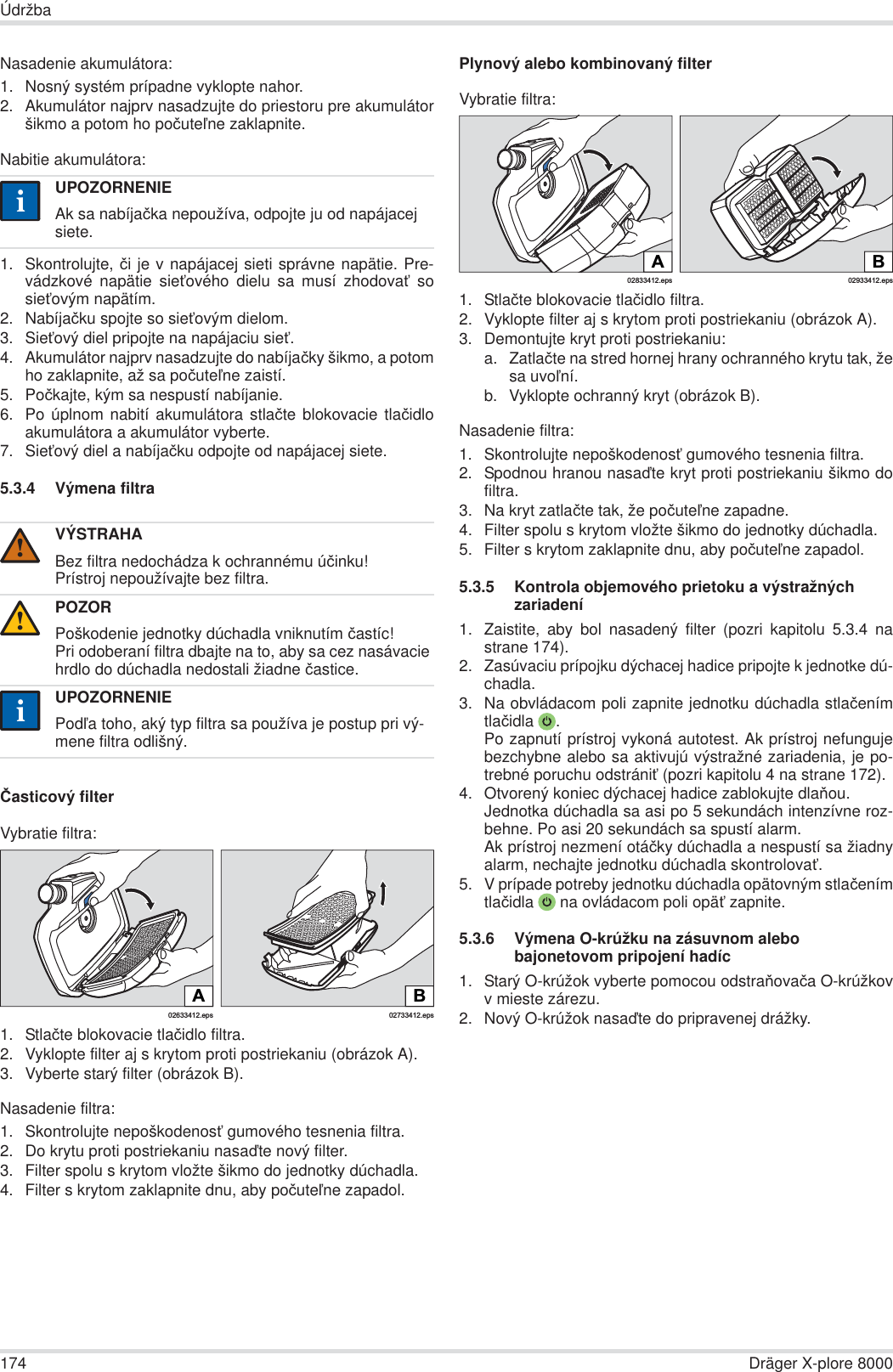 174 Dräger X-plore 8000ÚdržbaNasadenie akumulátora:1. Nosný systém prípadne vyklopte nahor.2. Akumulátor najprv nasadzujte do priestoru pre akumulátoršikmo a potom ho poþuteĐne zaklapnite.Nabitie akumulátora:1. Skontrolujte, þi je v napájacej sieti správne napätie. Pre-vádzkové napätie sieĢového dielu sa musí zhodovaĢ sosieĢovým napätím.2. Nabíjaþku spojte so sieĢovým dielom.3. SieĢový diel pripojte na napájaciu sieĢ.4. Akumulátor najprv nasadzujte do nabíjaþky šikmo, a potomho zaklapnite, až sa poþuteĐne zaistí.5. Poþkajte, kým sa nespustí nabíjanie.6. Po úplnom nabití akumulátora stlaþte blokovacie tlaþidloakumulátora a akumulátor vyberte.7. SieĢový diel a nabíjaþku odpojte od napájacej siete.5.3.4 Výmena filtraýasticový filterVybratie filtra:1. Stlaþte blokovacie tlaþidlo filtra.2. Vyklopte filter aj s krytom proti postriekaniu (obrázok A).3. Vyberte starý filter (obrázok B).Nasadenie filtra:1. Skontrolujte nepoškodenosĢ gumového tesnenia filtra.2. Do krytu proti postriekaniu nasaćte nový filter.3. Filter spolu s krytom vložte šikmo do jednotky dúchadla. 4. Filter s krytom zaklapnite dnu, aby poþuteĐne zapadol.Plynový alebo kombinovaný filterVybratie filtra:1. Stlaþte blokovacie tlaþidlo filtra.2. Vyklopte filter aj s krytom proti postriekaniu (obrázok A).3. Demontujte kryt proti postriekaniu:a. Zatlaþte na stred hornej hrany ochranného krytu tak, žesa uvoĐní.b. Vyklopte ochranný kryt (obrázok B).Nasadenie filtra:1. Skontrolujte nepoškodenosĢ gumového tesnenia filtra. 2. Spodnou hranou nasaćte kryt proti postriekaniu šikmo dofiltra.3. Na kryt zatlaþte tak, že poþuteĐne zapadne.4. Filter spolu s krytom vložte šikmo do jednotky dúchadla. 5. Filter s krytom zaklapnite dnu, aby poþuteĐne zapadol.5.3.5 Kontrola objemového prietoku a výstražných zariadení1. Zaistite, aby bol nasadený filter (pozri kapitolu 5.3.4 nastrane 174).2. Zasúvaciu prípojku dýchacej hadice pripojte k jednotke dú-chadla.3. Na obvládacom poli zapnite jednotku dúchadla stlaþenímtlaþidla .Po zapnutí prístroj vykoná autotest. Ak prístroj nefungujebezchybne alebo sa aktivujú výstražné zariadenia, je po-trebné poruchu odstrániĢ (pozri kapitolu 4 na strane 172).4. Otvorený koniec dýchacej hadice zablokujte dlaĖou.Jednotka dúchadla sa asi po 5 sekundách intenzívne roz-behne. Po asi 20 sekundách sa spustí alarm.Ak prístroj nezmení otáþky dúchadla a nespustí sa žiadnyalarm, nechajte jednotku dúchadla skontrolovaĢ.5. V prípade potreby jednotku dúchadla opätovným stlaþenímtlaþidla  na ovládacom poli opäĢ zapnite.5.3.6 Výmena O-krúžku na zásuvnom alebo bajonetovom pripojení hadíc1. Starý O-krúžok vyberte pomocou odstraĖovaþa O-krúžkovv mieste zárezu.2. Nový O-krúžok nasaćte do pripravenej drážky.UPOZORNENIEAk sa nabíjaþka nepoužíva, odpojte ju od napájacej siete.VÝSTRAHABez filtra nedochádza k ochrannému úþinku!Prístroj nepoužívajte bez filtra.POZORPoškodenie jednotky dúchadla vniknutím þastíc!Pri odoberaní filtra dbajte na to, aby sa cez nasávacie hrdlo do dúchadla nedostali žiadne þastice.UPOZORNENIEPodĐa toho, aký typ filtra sa používa je postup pri vý-mene filtra odlišný.ii!!ii02633412.epsA02733412.epsBB02933412.eps02833412.epsA