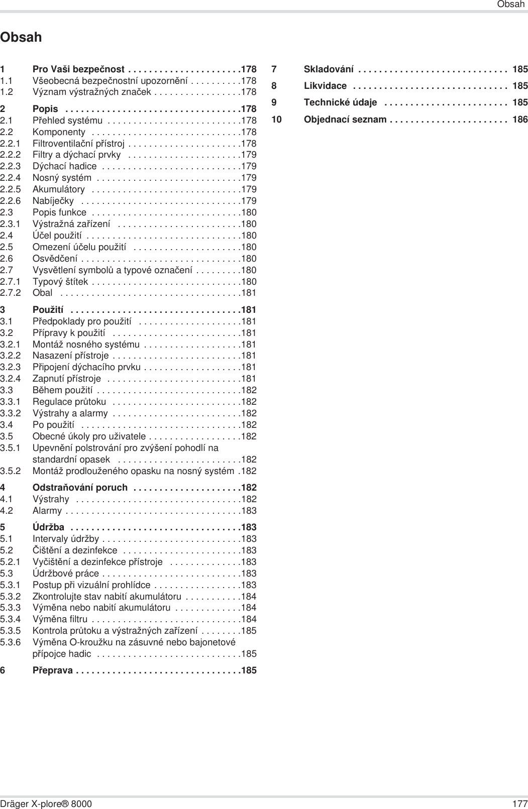 ObsahDräger X-plore® 8000 177Obsah1 Pro Vaši bezpeþnost . . . . . . . . . . . . . . . . . . . . . .1781.1 Všeobecná bezpeþnostní upozornČní . . . . . . . . . .1781.2 Význam výstražných znaþek . . . . . . . . . . . . . . . . .1782 Popis   . . . . . . . . . . . . . . . . . . . . . . . . . . . . . . . . . .1782.1 PĜehled systému  . . . . . . . . . . . . . . . . . . . . . . . . . .1782.2 Komponenty  . . . . . . . . . . . . . . . . . . . . . . . . . . . . .1782.2.1 Filtroventilaþní pĜístroj . . . . . . . . . . . . . . . . . . . . . .1782.2.2 Filtry a dýchací prvky   . . . . . . . . . . . . . . . . . . . . . .1792.2.3 Dýchací hadice  . . . . . . . . . . . . . . . . . . . . . . . . . . .1792.2.4 Nosný systém  . . . . . . . . . . . . . . . . . . . . . . . . . . . .1792.2.5 Akumulátory  . . . . . . . . . . . . . . . . . . . . . . . . . . . . .1792.2.6 Nabíjeþky   . . . . . . . . . . . . . . . . . . . . . . . . . . . . . . .1792.3 Popis funkce  . . . . . . . . . . . . . . . . . . . . . . . . . . . . .1802.3.1 Výstražná zaĜízení   . . . . . . . . . . . . . . . . . . . . . . . .1802.4 Úþel použití  . . . . . . . . . . . . . . . . . . . . . . . . . . . . . .1802.5 Omezení úþelu použití   . . . . . . . . . . . . . . . . . . . . .1802.6 OsvČdþení . . . . . . . . . . . . . . . . . . . . . . . . . . . . . . .1802.7 VysvČtlení symbolĤ a typové oznaþení . . . . . . . . .1802.7.1 Typový štítek . . . . . . . . . . . . . . . . . . . . . . . . . . . . .1802.7.2 Obal   . . . . . . . . . . . . . . . . . . . . . . . . . . . . . . . . . . .1813 Použití   . . . . . . . . . . . . . . . . . . . . . . . . . . . . . . . . .1813.1 PĜedpoklady pro použití   . . . . . . . . . . . . . . . . . . . .1813.2 PĜípravy k použití   . . . . . . . . . . . . . . . . . . . . . . . . .1813.2.1 Montáž nosného systému  . . . . . . . . . . . . . . . . . . .1813.2.2 Nasazení pĜístroje . . . . . . . . . . . . . . . . . . . . . . . . .1813.2.3 PĜipojení dýchacího prvku . . . . . . . . . . . . . . . . . . .1813.2.4 Zapnutí pĜístroje  . . . . . . . . . . . . . . . . . . . . . . . . . .1813.3 BČhem použití . . . . . . . . . . . . . . . . . . . . . . . . . . . .1823.3.1 Regulace prĤtoku  . . . . . . . . . . . . . . . . . . . . . . . . .1823.3.2 Výstrahy a alarmy  . . . . . . . . . . . . . . . . . . . . . . . . .1823.4 Po použití  . . . . . . . . . . . . . . . . . . . . . . . . . . . . . . .1823.5 Obecné úkoly pro uživatele . . . . . . . . . . . . . . . . . .1823.5.1 UpevnČní polstrování pro zvýšení pohodlí na standardní opasek   . . . . . . . . . . . . . . . . . . . . . . . .1823.5.2 Montáž prodlouženého opasku na nosný systém .1824OdstraĖování poruch  . . . . . . . . . . . . . . . . . . . . .1824.1 Výstrahy  . . . . . . . . . . . . . . . . . . . . . . . . . . . . . . . .1824.2 Alarmy . . . . . . . . . . . . . . . . . . . . . . . . . . . . . . . . . .1835 Údržba  . . . . . . . . . . . . . . . . . . . . . . . . . . . . . . . . .1835.1 Intervaly údržby . . . . . . . . . . . . . . . . . . . . . . . . . . .1835.2 ýištČní a dezinfekce  . . . . . . . . . . . . . . . . . . . . . . .1835.2.1 VyþištČní a dezinfekce pĜístroje   . . . . . . . . . . . . . .1835.3 Údržbové práce . . . . . . . . . . . . . . . . . . . . . . . . . . .1835.3.1 Postup pĜi vizuální prohlídce . . . . . . . . . . . . . . . . .1835.3.2 Zkontrolujte stav nabití akumulátoru  . . . . . . . . . . .1845.3.3 VýmČna nebo nabití akumulátoru  . . . . . . . . . . . . .1845.3.4 VýmČna filtru . . . . . . . . . . . . . . . . . . . . . . . . . . . . .1845.3.5 Kontrola prĤtoku a výstražných zaĜízení . . . . . . . .1855.3.6 VýmČna O-kroužku na zásuvné nebo bajonetové pĜípojce hadic  . . . . . . . . . . . . . . . . . . . . . . . . . . . .1856PĜeprava . . . . . . . . . . . . . . . . . . . . . . . . . . . . . . . .1857 Skladování  . . . . . . . . . . . . . . . . . . . . . . . . . . . . .  1858 Likvidace  . . . . . . . . . . . . . . . . . . . . . . . . . . . . . .  1859 Technické údaje   . . . . . . . . . . . . . . . . . . . . . . . .  18510 Objednací seznam . . . . . . . . . . . . . . . . . . . . . . .  186