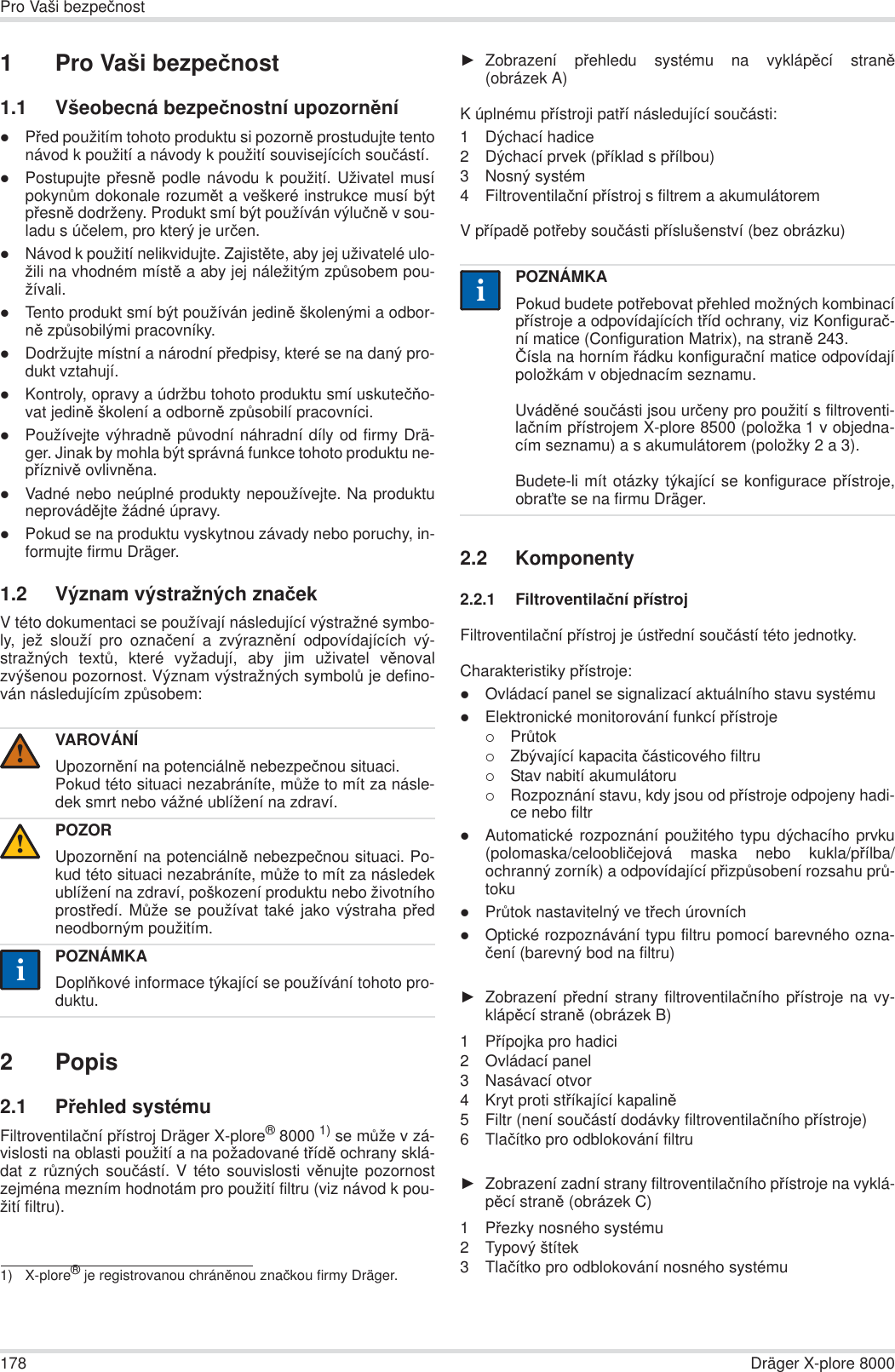 178 Dräger X-plore 8000Pro Vaši bezpeþnost1Pro Vaši bezpeþnost1.1 Všeobecná bezpeþnostní upozornČnízPĜed použitím tohoto produktu si pozornČ prostudujte tentonávod k použití a návody k použití souvisejících souþástí.zPostupujte pĜesnČ podle návodu k použití. Uživatel musípokynĤm dokonale rozumČt a veškeré instrukce musí býtpĜesnČ dodrženy. Produkt smí být používán výluþnČ v sou-ladu s úþelem, pro který je urþen.zNávod k použití nelikvidujte. ZajistČte, aby jej uživatelé ulo-žili na vhodném místČ a aby jej náležitým zpĤsobem pou-žívali.zTento produkt smí být používán jedinČ školenými a odbor-nČ zpĤsobilými pracovníky.zDodržujte místní a národní pĜedpisy, které se na daný pro-dukt vztahují.zKontroly, opravy a údržbu tohoto produktu smí uskuteþĖo-vat jedinČ školení a odbornČ zpĤsobilí pracovníci.zPoužívejte výhradnČ pĤvodní náhradní díly od firmy Drä-ger. Jinak by mohla být správná funkce tohoto produktu ne-pĜíznivČ ovlivnČna.zVadné nebo neúplné produkty nepoužívejte. Na produktuneprovádČjte žádné úpravy.zPokud se na produktu vyskytnou závady nebo poruchy, in-formujte firmu Dräger.1.2 Význam výstražných znaþekV této dokumentaci se používají následující výstražné symbo-ly, jež slouží pro oznaþení a zvýraznČní odpovídajících vý-stražných textĤ, které vyžadují, aby jim uživatel vČnovalzvýšenou pozornost. Význam výstražných symbolĤ je defino-ván následujícím zpĤsobem:2Popis2.1 PĜehled systémuFiltroventilaþní pĜístroj Dräger X-plore®8000 1) se mĤže v zá-vislosti na oblasti použití a na požadované tĜídČ ochrany sklá-dat z rĤzných souþástí. V této souvislosti vČnujte pozornostzejména mezním hodnotám pro použití filtru (viz návod k pou-žití filtru).ŹZobrazení pĜehledu systému na vyklápČcí stranČ(obrázek A)K úplnému pĜístroji patĜí následující souþásti:1 Dýchací hadice 2 Dýchací prvek (pĜíklad s pĜílbou)3 Nosný systém 4 Filtroventilaþní pĜístroj s filtrem a akumulátoremV pĜípadČ potĜeby souþásti pĜíslušenství (bez obrázku)2.2 Komponenty2.2.1 Filtroventilaþní pĜístrojFiltroventilaþní pĜístroj je ústĜední souþástí této jednotky.Charakteristiky pĜístroje:zOvládací panel se signalizací aktuálního stavu systémuzElektronické monitorování funkcí pĜístroje{PrĤtok{Zbývající kapacita þásticového filtru{Stav nabití akumulátoru{Rozpoznání stavu, kdy jsou od pĜístroje odpojeny hadi-ce nebo filtrzAutomatické rozpoznání použitého typu dýchacího prvku(polomaska/celoobliþejová maska nebo kukla/pĜílba/ochranný zorník) a odpovídající pĜizpĤsobení rozsahu prĤ-tokuzPrĤtok nastavitelný ve tĜech úrovníchzOptické rozpoznávání typu filtru pomocí barevného ozna-þení (barevný bod na filtru)ŹZobrazení pĜední strany filtroventilaþního pĜístroje na vy-klápČcí stranČ (obrázek B)1PĜípojka pro hadici2 Ovládací panel3 Nasávací otvor4 Kryt proti stĜíkající kapalinČ5 Filtr (není souþástí dodávky filtroventilaþního pĜístroje)6Tlaþítko pro odblokování filtruŹZobrazení zadní strany filtroventilaþního pĜístroje na vyklá-pČcí stranČ (obrázek C)1PĜezky nosného systému2 Typový štítek3Tlaþítko pro odblokování nosného systémuVAROVÁNÍUpozornČní na potenciálnČ nebezpeþnou situaci.Pokud této situaci nezabráníte, mĤže to mít za násle-dek smrt nebo vážné ublížení na zdraví.POZORUpozornČní na potenciálnČ nebezpeþnou situaci. Po-kud této situaci nezabráníte, mĤže to mít za následekublížení na zdraví, poškození produktu nebo životníhoprostĜedí. MĤže se používat také jako výstraha pĜedneodborným použitím.POZNÁMKADoplĖkové informace týkající se používání tohoto pro-duktu.1) X-plore® je registrovanou chránČnou znaþkou firmy Dräger.!!iiPOZNÁMKAPokud budete potĜebovat pĜehled možných kombinacípĜístroje a odpovídajících tĜíd ochrany, viz Konfiguraþ-ní matice (Configuration Matrix), na stranČ243.ýísla na horním Ĝádku konfiguraþní matice odpovídajípoložkám v objednacím seznamu.UvádČné souþásti jsou urþeny pro použití s filtroventi-laþním pĜístrojem X-plore 8500 (položka 1 v objedna-cím seznamu) a s akumulátorem (položky 2 a 3). Budete-li mít otázky týkající se konfigurace pĜístroje,obraĢte se na firmu Dräger.ii
