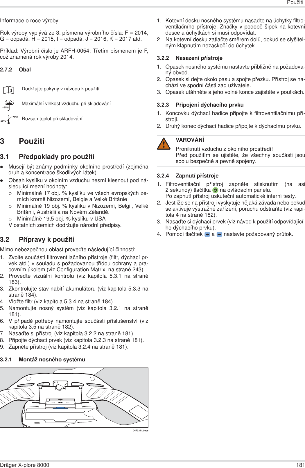 PoužitíDräger X-plore 8000 181Informace o roce výrobyRok výroby vyplývá ze 3. písmena výrobního þísla: F = 2014,G = odpadá, H = 2015, I = odpadá, J = 2016, K = 2017 atd.PĜíklad: Výrobní þíslo je ARFH-0054: TĜetím písmenem je F,což znamená rok výroby 2014.2.7.2 Obal3 Použití3.1 PĜedpoklady pro použitízMusejí být známy podmínky okolního prostĜedí (zejménadruh a koncentrace škodlivých látek).zObsah kyslíku v okolním vzduchu nesmí klesnout pod ná-sledující mezní hodnoty:{MinimálnČ 17 obj. % kyslíku ve všech evropských ze-mích kromČ Nizozemí, Belgie a Velké Británie{MinimálnČ 19 obj. % kyslíku v Nizozemí, Belgii, VelkéBritánii, Austrálii a na Novém ZélandČ.{MinimálnČ 19,5 obj. % kyslíku v USAV ostatních zemích dodržujte národní pĜedpisy.3.2 PĜípravy k použitíMimo nebezpeþnou oblast provećte následující þinnosti:1. Zvolte souþásti filtroventilaþního pĜístroje (filtr, dýchací pr-vek atd.) v souladu s požadovanou tĜídou ochrany a pra-covním úkolem (viz Configuration Matrix, na stranČ243).2. Provećte vizuální kontrolu (viz kapitola 5.3.1 na stranČ183).3. Zkontrolujte stav nabití akumulátoru (viz kapitola 5.3.3 nastranČ 184).4. Vložte filtr (viz kapitola 5.3.4 na stranČ 184).5. Namontujte nosný systém (viz kapitola 3.2.1 na stranČ181).6. V pĜípadČ potĜeby namontujte souþásti pĜíslušenství (vizkapitola 3.5 na stranČ 182).7. Nasaćte si pĜístroj (viz kapitola 3.2.2 na stranČ 181).8. PĜipojte dýchací prvek (viz kapitola 3.2.3 na stranČ 181).9. ZapnČte pĜístroj (viz kapitola 3.2.4 na stranČ 181).3.2.1 Montáž nosného systému1. Kotevní desku nosného systému nasaćte na úchytky filtro-ventilaþního pĜístroje. Znaþky v podobČ šipek na kotevnídesce a úchytkách si musí odpovídat.2. Na kotevní desku zatlaþte smČrem dolĤ, dokud se slyšitel-ným klapnutím nezaskoþí do úchytek.3.2.2 Nasazení pĜístroje1. Opasek nosného systému nastavte pĜibližnČ na požadova-ný obvod.2. Opasek si dejte okolo pasu a spojte pĜezku. PĜístroj se na-chází ve spodní þásti zad uživatele.3. Opasek utáhnČte a jeho volné konce zajistČte v poutkách.3.2.3 PĜipojení dýchacího prvku1. Koncovku dýchací hadice pĜipojte k filtroventilaþnímu pĜí-stroji.2. Druhý konec dýchací hadice pĜipojte k dýchacímu prvku.3.2.4 Zapnutí pĜístroje1. Filtroventilaþní pĜístroj zapnČte stisknutím (na asi2 sekundy) tlaþítka  na ovládacím panelu.Po zapnutí pĜístroj uskuteþní automatické interní testy.2. Jestliže se na pĜístroji vyskytuje nČjaká závada nebo pokudse aktivuje výstražné zaĜízení, poruchu odstraĖte (viz kapi-tola 4 na stranČ 182).3. Nasaćte si dýchací prvek (viz návod k použití odpovídající-ho dýchacího prvku).4. Pomocí tlaþítek  a   nastavte požadovaný prĤtok.Dodržujte pokyny v návodu k použitíMaximální vlhkost vzduchu pĜi skladováníRozsah teplot pĜi skladování&lt;95%-20°C+70°C04733412.epsVAROVÁNÍProniknutí vzduchu z okolního prostĜedí!PĜed použitím se ujistČte, že všechny souþásti jsouspolu bezpeþnČ a pevnČ spojeny.!