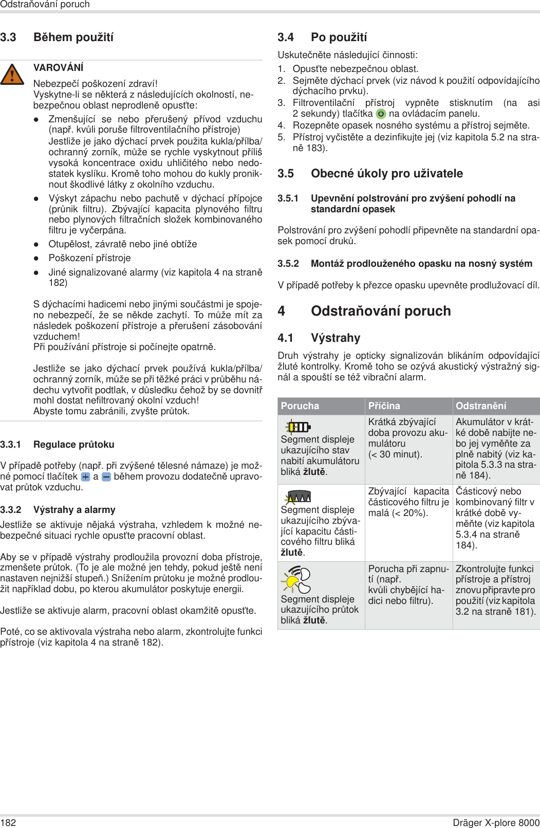 182 Dräger X-plore 8000OdstraĖování poruch3.3 BČhem použití3.3.1 Regulace prĤtokuV pĜípadČ potĜeby (napĜ. pĜi zvýšené tČlesné námaze) je mož-né pomocí tlaþítek  a   bČhem provozu dodateþnČ upravo-vat prĤtok vzduchu.3.3.2 Výstrahy a alarmyJestliže se aktivuje nČjaká výstraha, vzhledem k možné ne-bezpeþné situaci rychle opusĢte pracovní oblast.Aby se v pĜípadČ výstrahy prodloužila provozní doba pĜístroje,zmenšete prĤtok. (To je ale možné jen tehdy, pokud ještČ nenínastaven nejnižší stupeĖ.) Snížením prĤtoku je možné prodlou-žit napĜíklad dobu, po kterou akumulátor poskytuje energii.Jestliže se aktivuje alarm, pracovní oblast okamžitČ opusĢte.Poté, co se aktivovala výstraha nebo alarm, zkontrolujte funkcipĜístroje (viz kapitola 4 na stranČ 182).3.4 Po použitíUskuteþnČte následující þinnosti:1. OpusĢte nebezpeþnou oblast.2. SejmČte dýchací prvek (viz návod k použití odpovídajícíhodýchacího prvku).3. Filtroventilaþní pĜístroj vypnČte stisknutím (na asi2 sekundy) tlaþítka  na ovládacím panelu.4. RozepnČte opasek nosného systému a pĜístroj sejmČte.5. PĜístroj vyþistČte a dezinfikujte jej (viz kapitola 5.2 na stra-nČ 183).3.5 Obecné úkoly pro uživatele3.5.1 UpevnČní polstrování pro zvýšení pohodlí na standardní opasekPolstrování pro zvýšení pohodlí pĜipevnČte na standardní opa-sek pomocí drukĤ.3.5.2 Montáž prodlouženého opasku na nosný systémV pĜípadČ potĜeby k pĜezce opasku upevnČte prodlužovací díl.4OdstraĖování poruch4.1 VýstrahyDruh výstrahy je opticky signalizován blikáním odpovídajícížluté kontrolky. KromČ toho se ozývá akustický výstražný sig-nál a spouští se též vibraþní alarm.VAROVÁNÍNebezpeþí poškození zdraví!Vyskytne-li se nČkterá z následujících okolností, ne-bezpeþnou oblast neprodlenČ opusĢte:zZmenšující se nebo pĜerušený pĜívod vzduchu(napĜ. kvĤli poruše filtroventilaþního pĜístroje)Jestliže je jako dýchací prvek použita kukla/pĜílba/ochranný zorník, mĤže se rychle vyskytnout pĜílišvysoká koncentrace oxidu uhliþitého nebo nedo-statek kyslíku. KromČ toho mohou do kukly pronik-nout škodlivé látky z okolního vzduchu.zVýskyt zápachu nebo pachutČ v dýchací pĜípojce(prĤnik filtru). Zbývající kapacita plynového filtrunebo plynových filtraþních složek kombinovanéhofiltru je vyþerpána.zOtupČlost, závratČ nebo jiné obtížezPoškození pĜístrojezJiné signalizované alarmy (viz kapitola 4 na stranČ182)S dýchacími hadicemi nebo jinými souþástmi je spoje-no nebezpeþí, že se nČkde zachytí. To mĤže mít zanásledek poškození pĜístroje a pĜerušení zásobovánívzduchem!PĜi používání pĜístroje si poþínejte opatrnČ.Jestliže se jako dýchací prvek používá kukla/pĜílba/ochranný zorník, mĤže se pĜi tČžké práci v prĤbČhu ná-dechu vytvoĜit podtlak, v dĤsledku þehož by se dovnitĜmohl dostat nefiltrovaný okolní vzduch!Abyste tomu zabránili, zvyšte prĤtok.!Porucha PĜíþina OdstranČníSegment displeje ukazujícího stav nabití akumulátoru bliká žlutČ.Krátká zbývající doba provozu aku-mulátoru (&lt; 30 minut).Akumulátor v krát-ké dobČ nabijte ne-bo jej vymČĖte za plnČ nabitý (viz ka-pitola 5.3.3 na stra-nČ 184).Segment displeje ukazujícího zbýva-jící kapacitu þásti-cového filtru bliká žlutČ.Zbývající kapacitaþásticového filtru jemalá (&lt; 20%).ýásticový nebo kombinovaný filtr v krátké dobČ vy-mČĖte (viz kapitola 5.3.4 na stranČ 184).Segment displeje ukazujícího prĤtok bliká žlutČ.Porucha pĜi zapnu-tí (napĜ. kvĤli chybČjící ha-dici nebo filtru).Zkontrolujte funkci pĜístroje a pĜístroj znovu pĜipravte pro použití (viz kapitola 3.2 na stranČ 181).