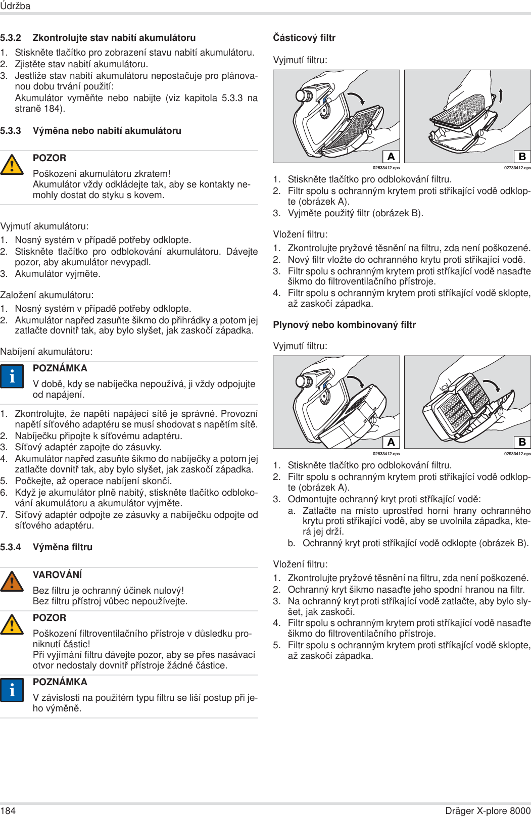 184 Dräger X-plore 8000Údržba5.3.2 Zkontrolujte stav nabití akumulátoru1. StisknČte tlaþítko pro zobrazení stavu nabití akumulátoru.2. ZjistČte stav nabití akumulátoru.3. Jestliže stav nabití akumulátoru nepostaþuje pro plánova-nou dobu trvání použití:Akumulátor vymČĖte nebo nabijte (viz kapitola 5.3.3 nastranČ 184).5.3.3 VýmČna nebo nabití akumulátoruVyjmutí akumulátoru:1. Nosný systém v pĜípadČ potĜeby odklopte.2. StisknČte tlaþítko pro odblokování akumulátoru. Dávejtepozor, aby akumulátor nevypadl.3. Akumulátor vyjmČte.Založení akumulátoru:1. Nosný systém v pĜípadČ potĜeby odklopte.2. Akumulátor napĜed zasuĖte šikmo do pĜihrádky a potom jejzatlaþte dovnitĜ tak, aby bylo slyšet, jak zaskoþí západka.Nabíjení akumulátoru:1. Zkontrolujte, že napČtí napájecí sítČ je správné. ProvoznínapČtí síĢového adaptéru se musí shodovat s napČtím sítČ.2. Nabíjeþku pĜipojte k síĢovému adaptéru.3. SíĢový adaptér zapojte do zásuvky.4. Akumulátor napĜed zasuĖte šikmo do nabíjeþky a potom jejzatlaþte dovnitĜ tak, aby bylo slyšet, jak zaskoþí západka.5. Poþkejte, až operace nabíjení skonþí.6. Když je akumulátor plnČ nabitý, stisknČte tlaþítko odbloko-vání akumulátoru a akumulátor vyjmČte.7. SíĢový adaptér odpojte ze zásuvky a nabíjeþku odpojte odsíĢového adaptéru.5.3.4 VýmČna filtruýásticový filtrVyjmutí filtru:1. StisknČte tlaþítko pro odblokování filtru.2. Filtr spolu s ochranným krytem proti stĜíkající vodČ odklop-te (obrázek A).3. VyjmČte použitý filtr (obrázek B).Vložení filtru:1. Zkontrolujte pryžové tČsnČní na filtru, zda není poškozené.2. Nový filtr vložte do ochranného krytu proti stĜíkající vodČ.3. Filtr spolu s ochranným krytem proti stĜíkající vodČ nasaćtešikmo do filtroventilaþního pĜístroje.4. Filtr spolu s ochranným krytem proti stĜíkající vodČ sklopte,až zaskoþí západka.Plynový nebo kombinovaný filtrVyjmutí filtru:1. StisknČte tlaþítko pro odblokování filtru.2. Filtr spolu s ochranným krytem proti stĜíkající vodČ odklop-te (obrázek A).3. Odmontujte ochranný kryt proti stĜíkající vodČ:a. Zatlaþte na místo uprostĜed horní hrany ochrannéhokrytu proti stĜíkající vodČ, aby se uvolnila západka, kte-rá jej drží.b. Ochranný kryt proti stĜíkající vodČ odklopte (obrázek B).Vložení filtru:1. Zkontrolujte pryžové tČsnČní na filtru, zda není poškozené. 2. Ochranný kryt šikmo nasaćte jeho spodní hranou na filtr.3. Na ochranný kryt proti stĜíkající vodČ zatlaþte, aby bylo sly-šet, jak zaskoþí.4. Filtr spolu s ochranným krytem proti stĜíkající vodČ nasaćtešikmo do filtroventilaþního pĜístroje.5. Filtr spolu s ochranným krytem proti stĜíkající vodČ sklopte,až zaskoþí západka.POZORPoškození akumulátoru zkratem!Akumulátor vždy odkládejte tak, aby se kontakty ne-mohly dostat do styku s kovem.POZNÁMKAV dobČ, kdy se nabíjeþka nepoužívá, ji vždy odpojujte od napájení.VAROVÁNÍBez filtru je ochranný úþinek nulový!Bez filtru pĜístroj vĤbec nepoužívejte.POZORPoškození filtroventilaþního pĜístroje v dĤsledku pro-niknutí þástic!PĜi vyjímání filtru dávejte pozor, aby se pĜes nasávací otvor nedostaly dovnitĜ pĜístroje žádné þástice.POZNÁMKAV závislosti na použitém typu filtru se liší postup pĜi je-ho výmČnČ.!ii!!ii02633412.epsA02733412.epsBB02933412.eps02833412.epsA