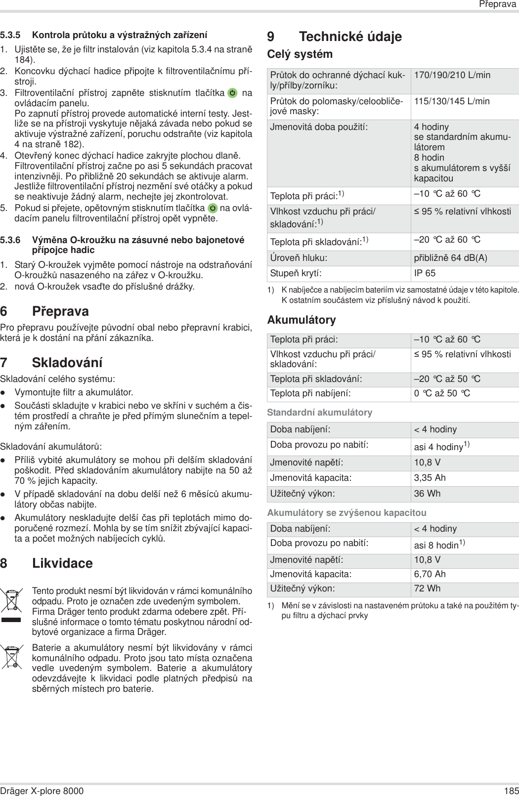 PĜepravaDräger X-plore 8000 1855.3.5 Kontrola prĤtoku a výstražných zaĜízení1. UjistČte se, že je filtr instalován (viz kapitola 5.3.4 na stranČ184).2. Koncovku dýchací hadice pĜipojte k filtroventilaþnímu pĜí-stroji.3. Filtroventilaþní pĜístroj zapnČte stisknutím tlaþítka  naovládacím panelu.Po zapnutí pĜístroj provede automatické interní testy. Jest-liže se na pĜístroji vyskytuje nČjaká závada nebo pokud seaktivuje výstražné zaĜízení, poruchu odstraĖte (viz kapitola4 na stranČ 182).4. OtevĜený konec dýchací hadice zakryjte plochou dlanČ.Filtroventilaþní pĜístroj zaþne po asi 5 sekundách pracovatintenzivnČji. Po pĜibližnČ 20 sekundách se aktivuje alarm.Jestliže filtroventilaþní pĜístroj nezmČní své otáþky a pokudse neaktivuje žádný alarm, nechejte jej zkontrolovat.5. Pokud si pĜejete, opČtovným stisknutím tlaþítka  na ovlá-dacím panelu filtroventilaþní pĜístroj opČt vypnČte.5.3.6 VýmČna O-kroužku na zásuvné nebo bajonetové pĜípojce hadic1. Starý O-kroužek vyjmČte pomocí nástroje na odstraĖováníO-kroužkĤ nasazeného na záĜez v O-kroužku.2. nová O-kroužek vsaćte do pĜíslušné drážky.6PĜepravaPro pĜepravu používejte pĤvodní obal nebo pĜepravní krabici,která je k dostání na pĜání zákazníka.7 SkladováníSkladování celého systému:zVymontujte filtr a akumulátor.zSouþásti skladujte v krabici nebo ve skĜíni v suchém a þis-tém prostĜedí a chraĖte je pĜed pĜímým sluneþním a tepel-ným záĜením.Skladování akumulátorĤ:zPĜíliš vybité akumulátory se mohou pĜi delším skladovánípoškodit. PĜed skladováním akumulátory nabijte na 50 až70 % jejich kapacity.zV pĜípadČ skladování na dobu delší než 6 mČsícĤ akumu-látory obþas nabijte.zAkumulátory neskladujte delší þas pĜi teplotách mimo do-poruþené rozmezí. Mohla by se tím snížit zbývající kapaci-ta a poþet možných nabíjecích cyklĤ.8 Likvidace9 Technické údajeCelý systémAkumulátoryStandardní akumulátoryAkumulátory se zvýšenou kapacitouTento produkt nesmí být likvidován v rámci komunálníhoodpadu. Proto je oznaþen zde uvedeným symbolem.Firma Dräger tento produkt zdarma odebere zpČt. PĜí-slušné informace o tomto tématu poskytnou národní od-bytové organizace a firma Dräger.Baterie a akumulátory nesmí být likvidovány v rámcikomunálního odpadu. Proto jsou tato místa oznaþenavedle uvedeným symbolem. Baterie a akumulátoryodevzdávejte k likvidaci podle platných pĜedpisĤ nasbČrných místech pro baterie.PrĤtok do ochranné dýchací kuk-ly/pĜílby/zorníku: 170/190/210 L/minPrĤtok do polomasky/celoobliþe-jové masky: 115/130/145 L/minJmenovitá doba použití: 4 hodinyse standardním akumu-látorem8 hodins akumulátorem s vyšší kapacitouTeplota pĜi práci:1)1)K nabíjeþce a nabíjecím bateriím viz samostatné údaje v této kapitole.K ostatním souþástem viz pĜíslušný návod k použití.–10 °C až 60 °C Vlhkost vzduchu pĜi práci/skladování:1)  95 % relativní vlhkostiTeplota pĜi skladování:1) –20 °C až 60 °C ÚroveĖ hluku: pĜibližnČ 64 dB(A)StupeĖ krytí: IP 65Teplota pĜi práci: –10 °C až 60 °C Vlhkost vzduchu pĜi práci/skladování:  95 % relativní vlhkostiTeplota pĜi skladování: –20 °C až 50 °C Teplota pĜi nabíjení: 0 °C až 50 °C Doba nabíjení: &lt; 4 hodinyDoba provozu po nabití: asi 4 hodiny1)Jmenovité napČtí: 10,8 VJmenovitá kapacita: 3,35 AhUžiteþný výkon: 36 WhDoba nabíjení: &lt; 4 hodinyDoba provozu po nabití: asi 8 hodin1)1) MČní se v závislosti na nastaveném prĤtoku a také na použitém ty-pu filtru a dýchací prvkyJmenovité napČtí: 10,8 VJmenovitá kapacita: 6,70 AhUžiteþný výkon: 72 Wh