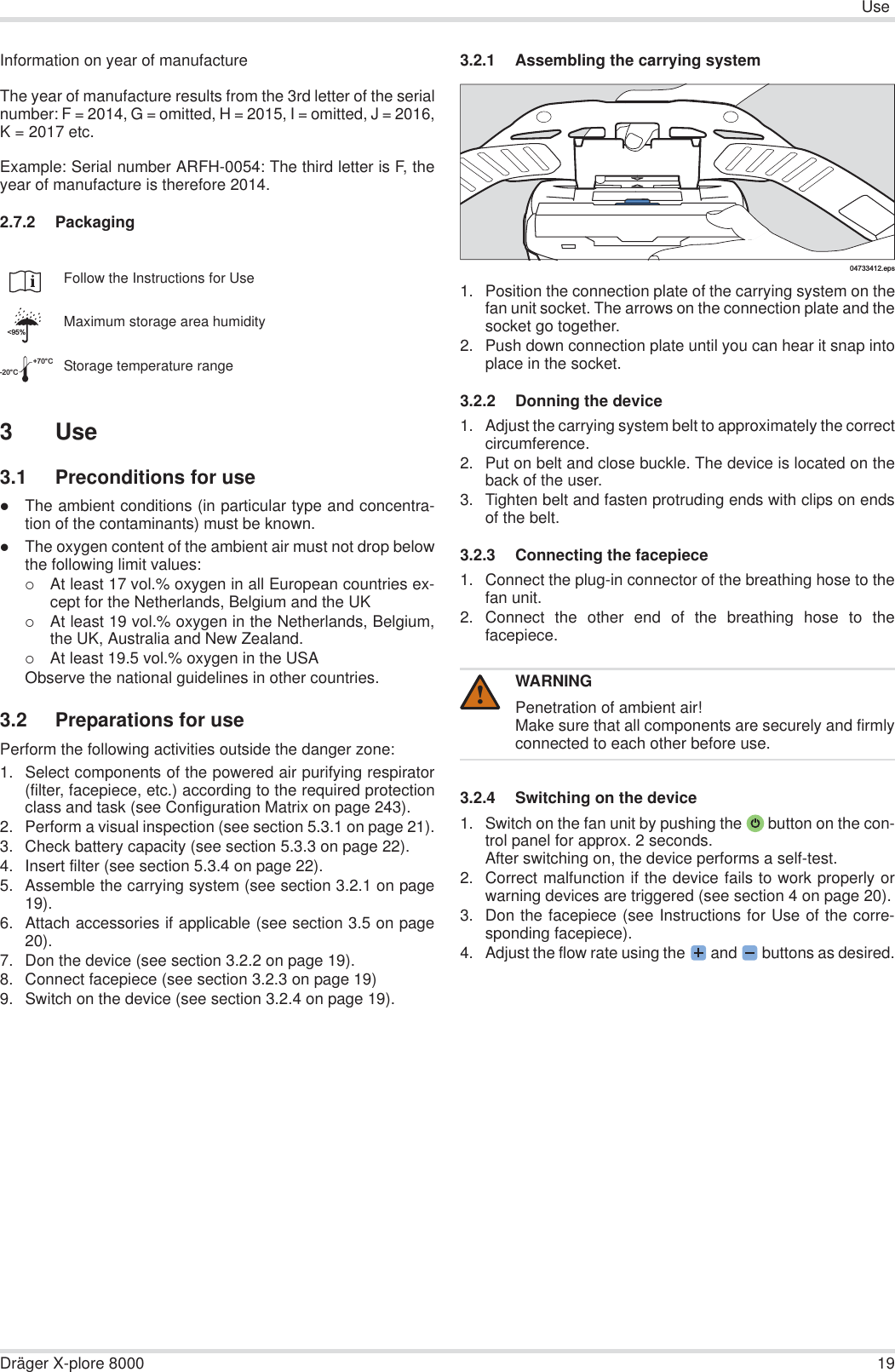 UseDräger X-plore 8000 19Information on year of manufactureThe year of manufacture results from the 3rd letter of the serialnumber: F = 2014, G = omitted, H = 2015, I = omitted, J = 2016,K = 2017 etc.Example: Serial number ARFH-0054: The third letter is F, theyear of manufacture is therefore 2014.2.7.2 Packaging3 Use3.1 Preconditions for usezThe ambient conditions (in particular type and concentra-tion of the contaminants) must be known.zThe oxygen content of the ambient air must not drop belowthe following limit values:{At least 17 vol.% oxygen in all European countries ex-cept for the Netherlands, Belgium and the UK{At least 19 vol.% oxygen in the Netherlands, Belgium,the UK, Australia and New Zealand.{At least 19.5 vol.% oxygen in the USAObserve the national guidelines in other countries.3.2 Preparations for usePerform the following activities outside the danger zone:1. Select components of the powered air purifying respirator(filter, facepiece, etc.) according to the required protectionclass and task (see Configuration Matrix on page 243).2. Perform a visual inspection (see section 5.3.1 on page 21).3. Check battery capacity (see section 5.3.3 on page 22).4. Insert filter (see section 5.3.4 on page 22).5. Assemble the carrying system (see section 3.2.1 on page19).6. Attach accessories if applicable (see section 3.5 on page20).7. Don the device (see section 3.2.2 on page 19).8. Connect facepiece (see section 3.2.3 on page 19)9. Switch on the device (see section 3.2.4 on page 19).3.2.1 Assembling the carrying system1. Position the connection plate of the carrying system on thefan unit socket. The arrows on the connection plate and thesocket go together.2. Push down connection plate until you can hear it snap intoplace in the socket.3.2.2 Donning the device1. Adjust the carrying system belt to approximately the correctcircumference.2. Put on belt and close buckle. The device is located on theback of the user.3. Tighten belt and fasten protruding ends with clips on endsof the belt.3.2.3 Connecting the facepiece1. Connect the plug-in connector of the breathing hose to thefan unit.2. Connect the other end of the breathing hose to thefacepiece.3.2.4 Switching on the device 1. Switch on the fan unit by pushing the  button on the con-trol panel for approx. 2 seconds.After switching on, the device performs a self-test.2. Correct malfunction if the device fails to work properly orwarning devices are triggered (see section 4 on page 20).3. Don the facepiece (see Instructions for Use of the corre-sponding facepiece).4. Adjust the flow rate using the  and   buttons as desired.Follow the Instructions for UseMaximum storage area humidityStorage temperature range&lt;95%-20°C+70°CWARNINGPenetration of ambient air!Make sure that all components are securely and firmlyconnected to each other before use.04733412.eps!