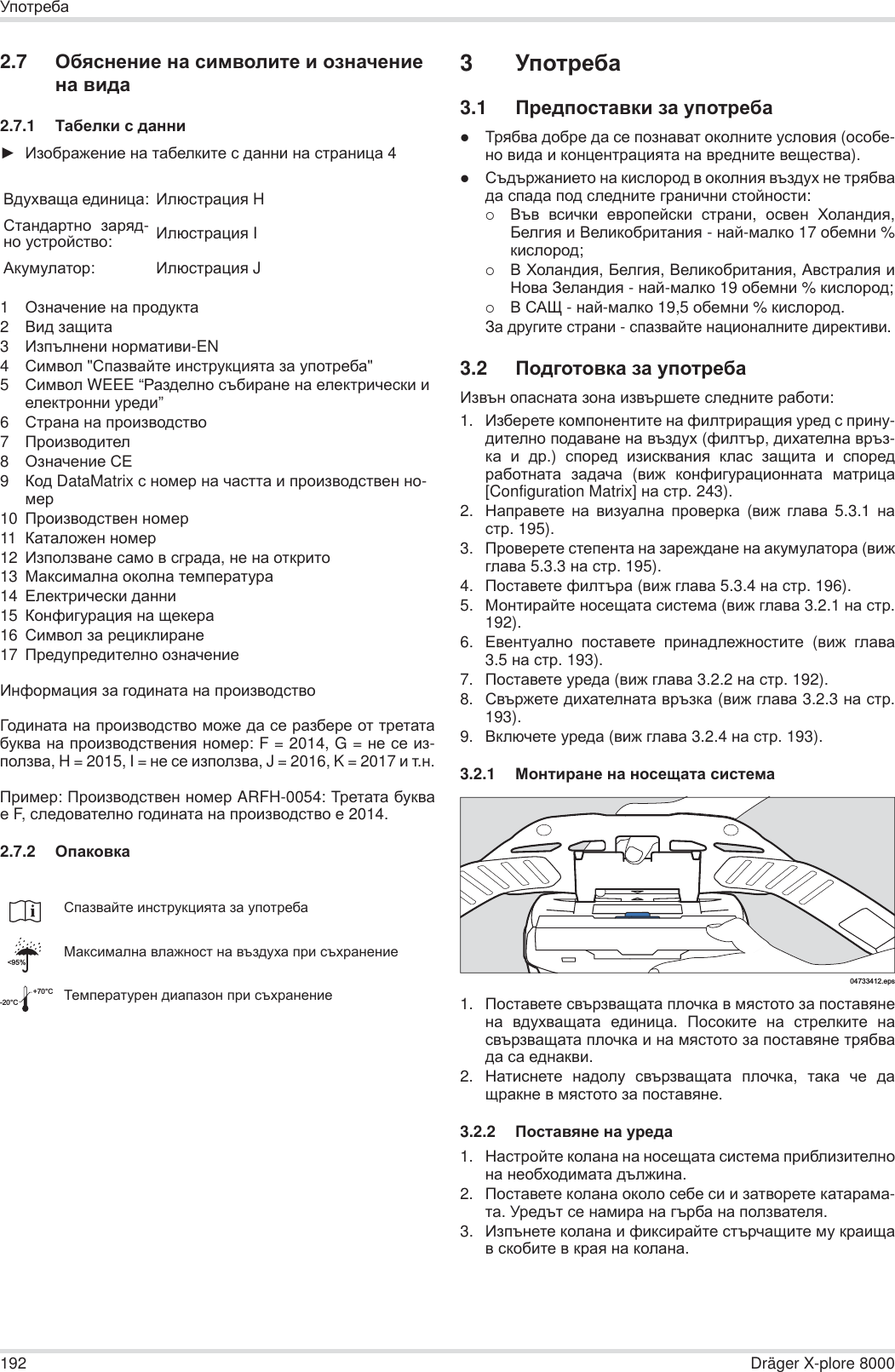 192 Dräger X-plore 8000ɍɩɨɬɪɟɛɚ2.7 Ɉɛɹɫɧɟɧɢɟ ɧɚ ɫɢɦɜɨɥɢɬɟ ɢ ɨɡɧɚɱɟɧɢɟ ɧɚ ɜɢɞɚ2.7.1 Ɍɚɛɟɥɤɢ ɫ ɞɚɧɧɢŹ ɂɡɨɛɪɚɠɟɧɢɟ ɧɚ ɬɚɛɟɥɤɢɬɟ ɫ ɞɚɧɧɢ ɧɚ ɫɬɪɚɧɢɰɚ 41Ɉɡɧɚɱɟɧɢɟ ɧɚ ɩɪɨɞɭɤɬɚ2ȼɢɞ ɡɚɳɢɬɚ3ɂɡɩɴɥɧɟɧɢ ɧɨɪɦɚɬɢɜɢ-EN4ɋɢɦɜɨɥ &quot;ɋɩɚɡɜɚɣɬɟ ɢɧɫɬɪɭɤɰɢɹɬɚ ɡɚ ɭɩɨɬɪɟɛɚ&quot;5ɋɢɦɜɨɥ WEEE “Ɋɚɡɞɟɥɧɨ ɫɴɛɢɪɚɧɟ ɧɚ ɟɥɟɤɬɪɢɱɟɫɤɢ ɢ ɟɥɟɤɬɪɨɧɧɢ ɭɪɟɞɢ”6ɋɬɪɚɧɚ ɧɚ ɩɪɨɢɡɜɨɞɫɬɜɨ7ɉɪɨɢɡɜɨɞɢɬɟɥ8Ɉɡɧɚɱɟɧɢɟ ɋȿ9Ʉɨɞ DataMatrix ɫ ɧɨɦɟɪ ɧɚ ɱɚɫɬɬɚ ɢ ɩɪɨɢɡɜɨɞɫɬɜɟɧ ɧɨ-ɦɟɪ10 ɉɪɨɢɡɜɨɞɫɬɜɟɧ ɧɨɦɟɪ11 Ʉɚɬɚɥɨɠɟɧ ɧɨɦɟɪ12 ɂɡɩɨɥɡɜɚɧɟ ɫɚɦɨ ɜ ɫɝɪɚɞɚ, ɧɟ ɧɚ ɨɬɤɪɢɬɨ13 Ɇɚɤɫɢɦɚɥɧɚ ɨɤɨɥɧɚ ɬɟɦɩɟɪɚɬɭɪɚ14 ȿɥɟɤɬɪɢɱɟɫɤɢ ɞɚɧɧɢ15 Ʉɨɧɮɢɝɭɪɚɰɢɹ ɧɚ ɳɟɤɟɪɚ16 ɋɢɦɜɨɥ ɡɚ ɪɟɰɢɤɥɢɪɚɧɟ17 ɉɪɟɞɭɩɪɟɞɢɬɟɥɧɨ ɨɡɧɚɱɟɧɢɟɂɧɮɨɪɦɚɰɢɹ ɡɚ ɝɨɞɢɧɚɬɚ ɧɚ ɩɪɨɢɡɜɨɞɫɬɜɨȽɨɞɢɧɚɬɚ ɧɚ ɩɪɨɢɡɜɨɞɫɬɜɨ ɦɨɠɟ ɞɚ ɫɟ ɪɚɡɛɟɪɟ ɨɬ ɬɪɟɬɚɬɚɛɭɤɜɚ ɧɚ ɩɪɨɢɡɜɨɞɫɬɜɟɧɢɹ ɧɨɦɟɪ: F = 2014, G = ɧɟ ɫɟ ɢɡ-ɩɨɥɡɜɚ, H = 2015, I = ɧɟ ɫɟ ɢɡɩɨɥɡɜɚ, J = 2016, K = 2017 ɢ ɬ.ɧ.ɉɪɢɦɟɪ: ɉɪɨɢɡɜɨɞɫɬɜɟɧ ɧɨɦɟɪ ARFH-0054: Ɍɪɟɬɚɬɚ ɛɭɤɜɚɟ F, ɫɥɟɞɨɜɚɬɟɥɧɨ ɝɨɞɢɧɚɬɚ ɧɚ ɩɪɨɢɡɜɨɞɫɬɜɨ ɟ 2014.2.7.2 Ɉɩɚɤɨɜɤɚ3ɍɩɨɬɪɟɛɚ3.1 ɉɪɟɞɩɨɫɬɚɜɤɢ ɡɚ ɭɩɨɬɪɟɛɚzɌɪɹɛɜɚ ɞɨɛɪɟ ɞɚ ɫɟ ɩɨɡɧɚɜɚɬ ɨɤɨɥɧɢɬɟ ɭɫɥɨɜɢɹ (ɨɫɨɛɟ-ɧɨ ɜɢɞɚ ɢ ɤɨɧɰɟɧɬɪɚɰɢɹɬɚ ɧɚ ɜɪɟɞɧɢɬɟ ɜɟɳɟɫɬɜɚ).zɋɴɞɴɪɠɚɧɢɟɬɨ ɧɚ ɤɢɫɥɨɪɨɞ ɜ ɨɤɨɥɧɢɹ ɜɴɡɞɭɯ ɧɟ ɬɪɹɛɜɚɞɚ ɫɩɚɞɚ ɩɨɞ ɫɥɟɞɧɢɬɟ ɝɪɚɧɢɱɧɢ ɫɬɨɣɧɨɫɬɢ:{ȼɴɜ ɜɫɢɱɤɢ ɟɜɪɨɩɟɣɫɤɢ ɫɬɪɚɧɢ,  ɨɫɜɟɧ ɏɨɥɚɧɞɢɹ,Ȼɟɥɝɢɹ ɢ ȼɟɥɢɤɨɛɪɢɬɚɧɢɹ - ɧɚɣ-ɦɚɥɤɨ 17 ɨɛɟɦɧɢ %ɤɢɫɥɨɪɨɞ;{ȼ ɏɨɥɚɧɞɢɹ, Ȼɟɥɝɢɹ, ȼɟɥɢɤɨɛɪɢɬɚɧɢɹ, Ⱥɜɫɬɪɚɥɢɹ ɢɇɨɜɚ Ɂɟɥɚɧɞɢɹ - ɧɚɣ-ɦɚɥɤɨ 19 ɨɛɟɦɧɢ % ɤɢɫɥɨɪɨɞ;{ȼ ɋȺɓ - ɧɚɣ-ɦɚɥɤɨ 19,5 ɨɛɟɦɧɢ % ɤɢɫɥɨɪɨɞ.Ɂɚ ɞɪɭɝɢɬɟ ɫɬɪɚɧɢ - ɫɩɚɡɜɚɣɬɟ ɧɚɰɢɨɧɚɥɧɢɬɟ ɞɢɪɟɤɬɢɜɢ.3.2 ɉɨɞɝɨɬɨɜɤɚ ɡɚ ɭɩɨɬɪɟɛɚɂɡɜɴɧ ɨɩɚɫɧɚɬɚ ɡɨɧɚ ɢɡɜɴɪɲɟɬɟ ɫɥɟɞɧɢɬɟ ɪɚɛɨɬɢ:1. ɂɡɛɟɪɟɬɟ ɤɨɦɩɨɧɟɧɬɢɬɟ ɧɚ ɮɢɥɬɪɢɪɚɳɢɹ ɭɪɟɞ ɫ ɩɪɢɧɭ-ɞɢɬɟɥɧɨ ɩɨɞɚɜɚɧɟ ɧɚ ɜɴɡɞɭɯ (ɮɢɥɬɴɪ, ɞɢɯɚɬɟɥɧɚ ɜɪɴɡ-ɤɚ ɢ ɞɪ.)  ɫɩɨɪɟɞ ɢɡɢɫɤɜɚɧɢɹ ɤɥɚɫ ɡɚɳɢɬɚ ɢ ɫɩɨɪɟɞɪɚɛɨɬɧɚɬɚ ɡɚɞɚɱɚ (ɜɢɠ ɤɨɧɮɢɝɭɪɚɰɢɨɧɧɚɬɚ ɦɚɬɪɢɰɚ[Configuration Matrix] ɧɚ ɫɬɪ.243).2. ɇɚɩɪɚɜɟɬɟ ɧɚ ɜɢɡɭɚɥɧɚ ɩɪɨɜɟɪɤɚ (ɜɢɠ ɝɥɚɜɚ 5.3.1 ɧɚɫɬɪ. 195).3. ɉɪɨɜɟɪɟɬɟ ɫɬɟɩɟɧɬɚ ɧɚ ɡɚɪɟɠɞɚɧɟ ɧɚ ɚɤɭɦɭɥɚɬɨɪɚ (ɜɢɠɝɥɚɜɚ 5.3.3 ɧɚ ɫɬɪ. 195).4. ɉɨɫɬɚɜɟɬɟ ɮɢɥɬɴɪɚ (ɜɢɠ ɝɥɚɜɚ 5.3.4 ɧɚ ɫɬɪ. 196).5. Ɇɨɧɬɢɪɚɣɬɟ ɧɨɫɟɳɚɬɚ ɫɢɫɬɟɦɚ (ɜɢɠ ɝɥɚɜɚ 3.2.1 ɧɚ ɫɬɪ.192).6. ȿɜɟɧɬɭɚɥɧɨ ɩɨɫɬɚɜɟɬɟ ɩɪɢɧɚɞɥɟɠɧɨɫɬɢɬɟ (ɜɢɠ ɝɥɚɜɚ3.5 ɧɚ ɫɬɪ. 193).7. ɉɨɫɬɚɜɟɬɟ ɭɪɟɞɚ (ɜɢɠ ɝɥɚɜɚ 3.2.2 ɧɚ ɫɬɪ. 192).8. ɋɜɴɪɠɟɬɟ ɞɢɯɚɬɟɥɧɚɬɚ ɜɪɴɡɤɚ (ɜɢɠ ɝɥɚɜɚ 3.2.3 ɧɚ ɫɬɪ.193).9. ȼɤɥɸɱɟɬɟ ɭɪɟɞɚ (ɜɢɠ ɝɥɚɜɚ 3.2.4 ɧɚ ɫɬɪ. 193).3.2.1 Ɇɨɧɬɢɪɚɧɟ ɧɚ ɧɨɫɟɳɚɬɚ ɫɢɫɬɟɦɚ1. ɉɨɫɬɚɜɟɬɟ ɫɜɴɪɡɜɚɳɚɬɚ ɩɥɨɱɤɚ ɜ ɦɹɫɬɨɬɨ ɡɚ ɩɨɫɬɚɜɹɧɟɧɚ ɜɞɭɯɜɚɳɚɬɚ ɟɞɢɧɢɰɚ.  ɉɨɫɨɤɢɬɟ ɧɚ ɫɬɪɟɥɤɢɬɟ ɧɚɫɜɴɪɡɜɚɳɚɬɚ ɩɥɨɱɤɚ ɢ ɧɚ ɦɹɫɬɨɬɨ ɡɚ ɩɨɫɬɚɜɹɧɟ ɬɪɹɛɜɚɞɚ ɫɚ ɟɞɧɚɤɜɢ.2. ɇɚɬɢɫɧɟɬɟ ɧɚɞɨɥɭ ɫɜɴɪɡɜɚɳɚɬɚ ɩɥɨɱɤɚ,  ɬɚɤɚ ɱɟ ɞɚɳɪɚɤɧɟ ɜ ɦɹɫɬɨɬɨ ɡɚ ɩɨɫɬɚɜɹɧɟ.3.2.2 ɉɨɫɬɚɜɹɧɟ ɧɚ ɭɪɟɞɚ1. ɇɚɫɬɪɨɣɬɟ ɤɨɥɚɧɚ ɧɚ ɧɨɫɟɳɚɬɚ ɫɢɫɬɟɦɚ ɩɪɢɛɥɢɡɢɬɟɥɧɨɧɚ ɧɟɨɛɯɨɞɢɦɚɬɚ ɞɴɥɠɢɧɚ.2. ɉɨɫɬɚɜɟɬɟ ɤɨɥɚɧɚ ɨɤɨɥɨ ɫɟɛɟ ɫɢ ɢ ɡɚɬɜɨɪɟɬɟ ɤɚɬɚɪɚɦɚ-ɬɚ. ɍɪɟɞɴɬ ɫɟ ɧɚɦɢɪɚ ɧɚ ɝɴɪɛɚ ɧɚ ɩɨɥɡɜɚɬɟɥɹ.3. ɂɡɩɴɧɟɬɟ ɤɨɥɚɧɚ ɢ ɮɢɤɫɢɪɚɣɬɟ ɫɬɴɪɱɚɳɢɬɟ ɦɭ ɤɪɚɢɳɚɜ ɫɤɨɛɢɬɟ ɜ ɤɪɚɹ ɧɚ ɤɨɥɚɧɚ.ȼɞɭɯɜɚɳɚ ɟɞɢɧɢɰɚ:ɂɥɸɫɬɪɚɰɢɹ Hɋɬɚɧɞɚɪɬɧɨ ɡɚɪɹɞ-ɧɨ ɭɫɬɪɨɣɫɬɜɨ:ɂɥɸɫɬɪɚɰɢɹ IȺɤɭɦɭɥɚɬɨɪ:ɂɥɸɫɬɪɚɰɢɹ Jɋɩɚɡɜɚɣɬɟ ɢɧɫɬɪɭɤɰɢɹɬɚ ɡɚ ɭɩɨɬɪɟɛɚɆɚɤɫɢɦɚɥɧɚ ɜɥɚɠɧɨɫɬ ɧɚ ɜɴɡɞɭɯɚ ɩɪɢ ɫɴɯɪɚɧɟɧɢɟɌɟɦɩɟɪɚɬɭɪɟɧ ɞɢɚɩɚɡɨɧ ɩɪɢ ɫɴɯɪɚɧɟɧɢɟ&lt;95%-20°C+70°C04733412.eps
