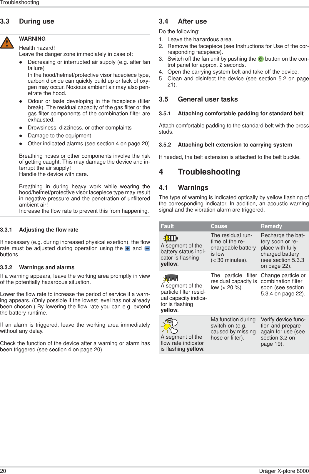 20 Dräger X-plore 8000Troubleshooting3.3 During use3.3.1 Adjusting the flow rateIf necessary (e.g. during increased physical exertion), the flowrate must be adjusted during operation using the  and buttons.3.3.2 Warnings and alarmsIf a warning appears, leave the working area promptly in viewof the potentially hazardous situation.Lower the flow rate to increase the period of service if a warn-ing appears. (Only possible if the lowest level has not alreadybeen chosen.) By lowering the flow rate you can e.g. extendthe battery runtime.If an alarm is triggered, leave the working area immediatelywithout any delay.Check the function of the device after a warning or alarm hasbeen triggered (see section 4 on page 20).3.4 After useDo the following:1. Leave the hazardous area.2. Remove the facepiece (see Instructions for Use of the cor-responding facepiece).3. Switch off the fan unit by pushing the  button on the con-trol panel for approx. 2 seconds.4. Open the carrying system belt and take off the device.5. Clean and disinfect the device (see section 5.2 on page21).3.5 General user tasks3.5.1 Attaching comfortable padding for standard beltAttach comfortable padding to the standard belt with the pressstuds.3.5.2 Attaching belt extension to carrying systemIf needed, the belt extension is attached to the belt buckle.4 Troubleshooting4.1 WarningsThe type of warning is indicated optically by yellow flashing ofthe corresponding indicator. In addition, an acoustic warningsignal and the vibration alarm are triggered.WARNINGHealth hazard!Leave the danger zone immediately in case of:zDecreasing or interrupted air supply (e.g. after fanfailure)In the hood/helmet/protective visor facepiece type,carbon dioxide can quickly build up or lack of oxy-gen may occur. Noxious ambient air may also pen-etrate the hood.zOdour or taste developing in the facepiece (filterbreak). The residual capacity of the gas filter or thegas filter components of the combination filter areexhausted.zDrowsiness, dizziness, or other complaintszDamage to the equipmentzOther indicated alarms (see section 4 on page 20)Breathing hoses or other components involve the riskof getting caught. This may damage the device and in-terrupt the air supply!Handle the device with care.Breathing in during heavy work while wearing thehood/helmet/protective visor facepiece type may resultin negative pressure and the penetration of unfilteredambient air!Increase the flow rate to prevent this from happening.!Fault Cause RemedyA segment of the battery status indi-cator is flashing yellow.The residual run-time of the re-chargeable battery is low (&lt; 30 minutes).Recharge the bat-tery soon or re-place with fully charged battery (see section 5.3.3 on page 22).A segment of the particle filter resid-ual capacity indica-tor is flashing yellow.The particle filterresidual capacity islow (&lt; 20 %).Change particle or combination filter soon (see section 5.3.4 on page 22).A segment of the flow rate indicator is flashing yellow.Malfunction during switch-on (e.g. caused by missing hose or filter).Verify device func-tion and prepare again for use (see section 3.2 on page 19).
