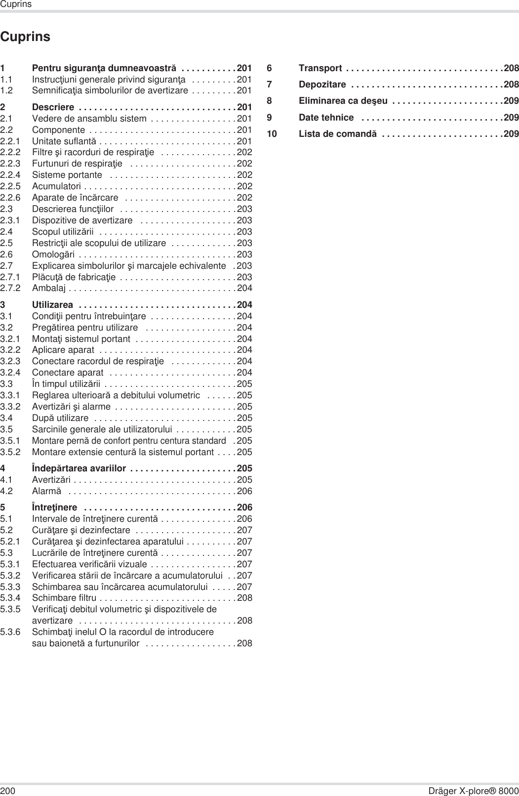 200 Dräger X-plore® 8000CuprinsCuprins1 Pentru siguranĠa dumneavoastră  . . . . . . . . . . .2011.1 InstrucĠiuni generale privind siguranĠa  . . . . . . . . .2011.2 SemnificaĠia simbolurilor de avertizare . . . . . . . . .2012 Descriere  . . . . . . . . . . . . . . . . . . . . . . . . . . . . . . .2012.1 Vedere de ansamblu sistem  . . . . . . . . . . . . . . . . .2012.2 Componente . . . . . . . . . . . . . . . . . . . . . . . . . . . . .2012.2.1 Unitate suflantă . . . . . . . . . . . . . . . . . . . . . . . . . . .2012.2.2 Filtre úi racorduri de respiraĠie   . . . . . . . . . . . . . . .2022.2.3 Furtunuri de respiraĠie   . . . . . . . . . . . . . . . . . . . . .2022.2.4 Sisteme portante   . . . . . . . . . . . . . . . . . . . . . . . . .2022.2.5 Acumulatori . . . . . . . . . . . . . . . . . . . . . . . . . . . . . .2022.2.6 Aparate de încărcare   . . . . . . . . . . . . . . . . . . . . . .2022.3 Descrierea funcĠiilor  . . . . . . . . . . . . . . . . . . . . . . .2032.3.1 Dispozitive de avertizare   . . . . . . . . . . . . . . . . . . .2032.4 Scopul utilizării  . . . . . . . . . . . . . . . . . . . . . . . . . . .2032.5 RestricĠii ale scopului de utilizare  . . . . . . . . . . . . .2032.6 Omologări . . . . . . . . . . . . . . . . . . . . . . . . . . . . . . .2032.7 Explicarea simbolurilor úi marcajele echivalente   .2032.7.1 PlăcuĠă de fabricaĠie . . . . . . . . . . . . . . . . . . . . . . .2032.7.2 Ambalaj . . . . . . . . . . . . . . . . . . . . . . . . . . . . . . . . .2043 Utilizarea  . . . . . . . . . . . . . . . . . . . . . . . . . . . . . . .2043.1 CondiĠii pentru întrebuinĠare  . . . . . . . . . . . . . . . . .2043.2 Pregătirea pentru utilizare   . . . . . . . . . . . . . . . . . .2043.2.1 MontaĠi sistemul portant  . . . . . . . . . . . . . . . . . . . .2043.2.2 Aplicare aparat  . . . . . . . . . . . . . . . . . . . . . . . . . . .2043.2.3 Conectare racordul de respiraĠie   . . . . . . . . . . . . .2043.2.4 Conectare aparat  . . . . . . . . . . . . . . . . . . . . . . . . .2043.3 În timpul utilizării  . . . . . . . . . . . . . . . . . . . . . . . . . .2053.3.1 Reglarea ulterioară a debitului volumetric   . . . . . .2053.3.2 Avertizări úi alarme  . . . . . . . . . . . . . . . . . . . . . . . .2053.4 După utilizare  . . . . . . . . . . . . . . . . . . . . . . . . . . . .2053.5 Sarcinile generale ale utilizatorului  . . . . . . . . . . . .2053.5.1Montare pernă de confort pentru centura standard  .2053.5.2 Montare extensie centură la sistemul portant . . . . 2054Îndepărtarea avariilor  . . . . . . . . . . . . . . . . . . . . .2054.1 Avertizări . . . . . . . . . . . . . . . . . . . . . . . . . . . . . . . .2054.2 Alarmă   . . . . . . . . . . . . . . . . . . . . . . . . . . . . . . . . .2065ÎntreĠinere   . . . . . . . . . . . . . . . . . . . . . . . . . . . . . .2065.1 Intervale de întreĠinere curentă . . . . . . . . . . . . . . .2065.2 CurăĠare úi dezinfectare  . . . . . . . . . . . . . . . . . . . .2075.2.1 CurăĠarea úi dezinfectarea aparatului . . . . . . . . . .2075.3 Lucrările de întreĠinere curentă . . . . . . . . . . . . . . .2075.3.1 Efectuarea verificării vizuale . . . . . . . . . . . . . . . . .2075.3.2 Verificarea stării de încărcare a acumulatorului  . .2075.3.3 Schimbarea sau încărcarea acumulatorului  . . . . .2075.3.4 Schimbare filtru . . . . . . . . . . . . . . . . . . . . . . . . . . .2085.3.5 VerificaĠi debitul volumetric úi dispozitivele de avertizare  . . . . . . . . . . . . . . . . . . . . . . . . . . . . . . .2085.3.6 SchimbaĠi inelul O la racordul de introducere sau baionetă a furtunurilor  . . . . . . . . . . . . . . . . . .2086 Transport . . . . . . . . . . . . . . . . . . . . . . . . . . . . . . .2087 Depozitare  . . . . . . . . . . . . . . . . . . . . . . . . . . . . . .2088 Eliminarea ca deúeu  . . . . . . . . . . . . . . . . . . . . . .2099 Date tehnice   . . . . . . . . . . . . . . . . . . . . . . . . . . . .20910 Lista de comandă  . . . . . . . . . . . . . . . . . . . . . . . .209