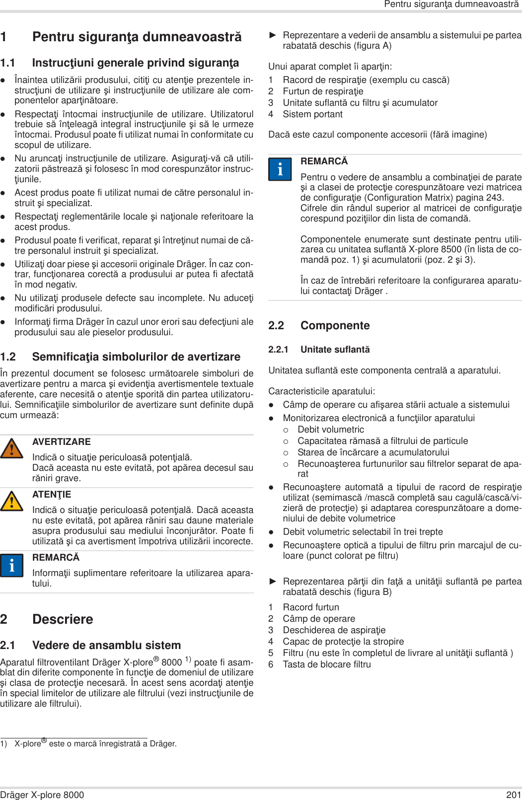 Pentru siguranĠa dumneavoastrăDräger X-plore 8000 2011 Pentru siguranĠa dumneavoastră1.1 InstrucĠiuni generale privind siguranĠazÎnaintea utilizării produsului, citiĠi cu atenĠie prezentele in-strucĠiuni de utilizare úi instrucĠiunile de utilizare ale com-ponentelor aparĠinătoare.zRespectaĠi întocmai instrucĠiunile de utilizare. Utilizatorultrebuie să înĠeleagă integral instrucĠiunile úi să le urmezeîntocmai. Produsul poate fi utilizat numai în conformitate cuscopul de utilizare.zNu aruncaĠi instrucĠiunile de utilizare. AsiguraĠi-vă că utili-zatorii păstrează úi folosesc în mod corespunzător instruc-Ġiunile.zAcest produs poate fi utilizat numai de către personalul in-struit úi specializat.zRespectaĠi reglementările locale úi naĠionale referitoare laacest produs.zProdusul poate fi verificat, reparat úi întreĠinut numai de că-tre personalul instruit úi specializat.zUtilizaĠi doar piese úi accesorii originale Dräger. În caz con-trar, funcĠionarea corectă a produsului ar putea fi afectatăîn mod negativ.zNu utilizaĠi produsele defecte sau incomplete. Nu aduceĠimodificări produsului.zInformaĠi firma Dräger în cazul unor erori sau defecĠiuni aleprodusului sau ale pieselor produsului.1.2 SemnificaĠia simbolurilor de avertizareÎn prezentul document se folosesc următoarele simboluri deavertizare pentru a marca úi evidenĠia avertismentele textualeaferente, care necesită o atenĠie sporită din partea utilizatoru-lui. SemnificaĠiile simbolurilor de avertizare sunt definite dupăcum urmează:2 Descriere2.1 Vedere de ansamblu sistemAparatul filtroventilant Dräger X-plore®8000 1) poate fi asam-blat din diferite componente în funcĠie de domeniul de utilizareúi clasa de protecĠie necesară. În acest sens acordaĠi atenĠieîn special limitelor de utilizare ale filtrului (vezi instrucĠiunile deutilizare ale filtrului).ŹReprezentare a vederii de ansamblu a sistemului pe partearabatată deschis (figura A)Unui aparat complet îi aparĠin:1 Racord de respiraĠie (exemplu cu cască)2 Furtun de respiraĠie3 Unitate suflantă cu filtru úi acumulator4 Sistem portantDacă este cazul componente accesorii (fără imagine)2.2 Componente2.2.1 Unitate suflantăUnitatea suflantă este componenta centrală a aparatului.Caracteristicile aparatului:zCâmp de operare cu afiúarea stării actuale a sistemuluizMonitorizarea electronică a funcĠiilor aparatului{Debit volumetric{Capacitatea rămasă a filtrului de particule{Starea de încărcare a acumulatorului{Recunoaúterea furtunurilor sau filtrelor separat de apa-ratzRecunoaútere automată a tipului de racord de respiraĠieutilizat (semimască /mască completă sau cagulă/cască/vi-zieră de protecĠie) úi adaptarea corespunzătoare a dome-niului de debite volumetricezDebit volumetric selectabil în trei treptezRecunoaútere optică a tipului de filtru prin marcajul de cu-loare (punct colorat pe filtru)ŹReprezentarea părĠii din faĠă a unităĠii suflantă pe partearabatată deschis (figura B)1 Racord furtun2 Câmp de operare3 Deschiderea de aspiraĠie4 Capac de protecĠie la stropire5 Filtru (nu este în completul de livrare al unităĠii suflantă )6 Tasta de blocare filtruAVERTIZAREIndică o situaĠie periculoasă potenĠială.Dacă aceasta nu este evitată, pot apărea decesul saurăniri grave.ATENğIEIndică o situaĠie periculoasă potenĠială. Dacă aceastanu este evitată, pot apărea răniri sau daune materialeasupra produsului sau mediului înconjurător. Poate fiutilizată úi ca avertisment împotriva utilizării incorecte.REMARCĂInformaĠii suplimentare referitoare la utilizarea apara-tului.1) X-plore® este o marcă înregistrată a Dräger.!!iiREMARCĂPentru o vedere de ansamblu a combinaĠiei de parateúi a clasei de protecĠie corespunzătoare vezi matriceade configuraĠie (Configuration Matrix) pagina 243.Cifrele din rândul superior al matricei de configuraĠiecorespund poziĠiilor din lista de comandă.Componentele enumerate sunt destinate pentru utili-zarea cu unitatea suflantă X-plore 8500 (în lista de co-mandă poz. 1) úi acumulatorii (poz. 2 úi 3). În caz de întrebări referitoare la configurarea aparatu-lui contactaĠi Dräger .ii