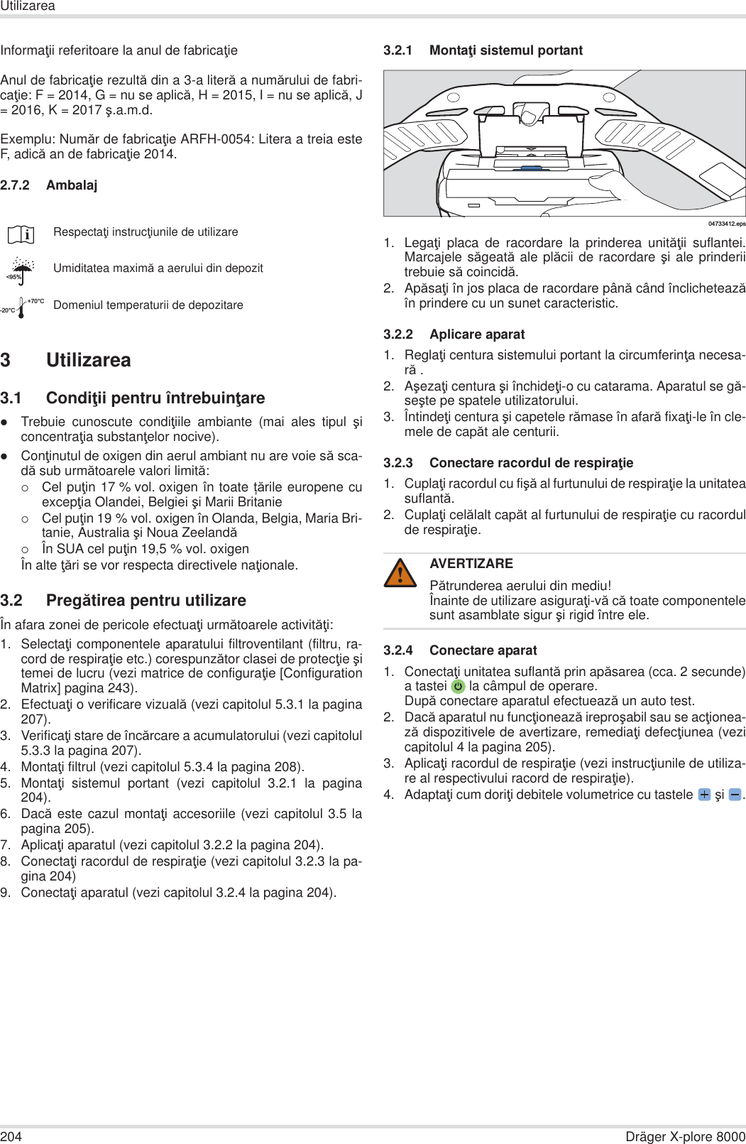 204 Dräger X-plore 8000UtilizareaInformaĠii referitoare la anul de fabricaĠieAnul de fabricaĠie rezultă din a 3-a literă a numărului de fabri-caĠie: F = 2014, G = nu se aplică, H = 2015, I = nu se aplică, J= 2016, K = 2017 ú.a.m.d.Exemplu: Număr de fabricaĠie ARFH-0054: Litera a treia esteF, adică an de fabricaĠie 2014.2.7.2 Ambalaj3 Utilizarea3.1 CondiĠii pentru întrebuinĠarezTrebuie cunoscute condiĠiile ambiante (mai ales tipul úiconcentraĠia substanĠelor nocive).zConĠinutul de oxigen din aerul ambiant nu are voie să sca-dă sub următoarele valori limită:{Cel puĠin 17 % vol. oxigen în toate ܊ările europene cuexcepĠia Olandei, Belgiei úi Marii Britanie{Cel puĠin 19 % vol. oxigen în Olanda, Belgia, Maria Bri-tanie, Australia úi Noua Zeelandă{În SUA cel puĠin 19,5 % vol. oxigenÎn alte Ġări se vor respecta directivele naĠionale.3.2 Pregătirea pentru utilizareÎn afara zonei de pericole efectuaĠi următoarele activităĠi:1. SelectaĠi componentele aparatului filtroventilant (filtru, ra-cord de respiraĠie etc.) corespunzător clasei de protecĠie úitemei de lucru (vezi matrice de configuraĠie [ConfigurationMatrix] pagina 243).2. EfectuaĠi o verificare vizuală (vezi capitolul 5.3.1 la pagina207).3. VerificaĠi stare de încărcare a acumulatorului (vezi capitolul5.3.3 la pagina 207).4. MontaĠi filtrul (vezi capitolul 5.3.4 la pagina 208).5. MontaĠi sistemul portant (vezi capitolul 3.2.1 la pagina204).6. Dacă este cazul montaĠi accesoriile (vezi capitolul 3.5 lapagina 205).7. AplicaĠi aparatul (vezi capitolul 3.2.2 la pagina 204).8. ConectaĠi racordul de respiraĠie (vezi capitolul 3.2.3 la pa-gina 204)9. ConectaĠi aparatul (vezi capitolul 3.2.4 la pagina 204).3.2.1 MontaĠi sistemul portant1. LegaĠi placa de racordare la prinderea unităĠii suflantei.Marcajele săgeată ale plăcii de racordare úi ale prinderiitrebuie să coincidă.2. ApăsaĠi în jos placa de racordare până când înclicheteazăîn prindere cu un sunet caracteristic.3.2.2 Aplicare aparat1. ReglaĠi centura sistemului portant la circumferinĠa necesa-ră .2. AúezaĠi centura úi închideĠi-o cu catarama. Aparatul se gă-seúte pe spatele utilizatorului.3. ÎntindeĠi centura úi capetele rămase în afară fixaĠi-le în cle-mele de capăt ale centurii.3.2.3 Conectare racordul de respiraĠie1. CuplaĠi racordul cu fiúă al furtunului de respiraĠie la unitateasuflantă.2. CuplaĠi celălalt capăt al furtunului de respiraĠie cu racordulde respiraĠie.3.2.4 Conectare aparat1. ConectaĠi unitatea suflantă prin apăsarea (cca. 2 secunde)a tastei  la câmpul de operare.După conectare aparatul efectuează un auto test.2. Dacă aparatul nu funcĠionează ireproúabil sau se acĠionea-ză dispozitivele de avertizare, remediaĠi defecĠiunea (vezicapitolul 4 la pagina 205).3. AplicaĠi racordul de respiraĠie (vezi instrucĠiunile de utiliza-re al respectivului racord de respiraĠie).4. AdaptaĠi cum doriĠi debitele volumetrice cu tastele  úi .RespectaĠi instrucĠiunile de utilizareUmiditatea maximă a aerului din depozitDomeniul temperaturii de depozitare&lt;95%-20°C+70°CAVERTIZAREPătrunderea aerului din mediu!Înainte de utilizare asiguraĠi-vă că toate componentelesunt asamblate sigur úi rigid între ele.04733412.eps!