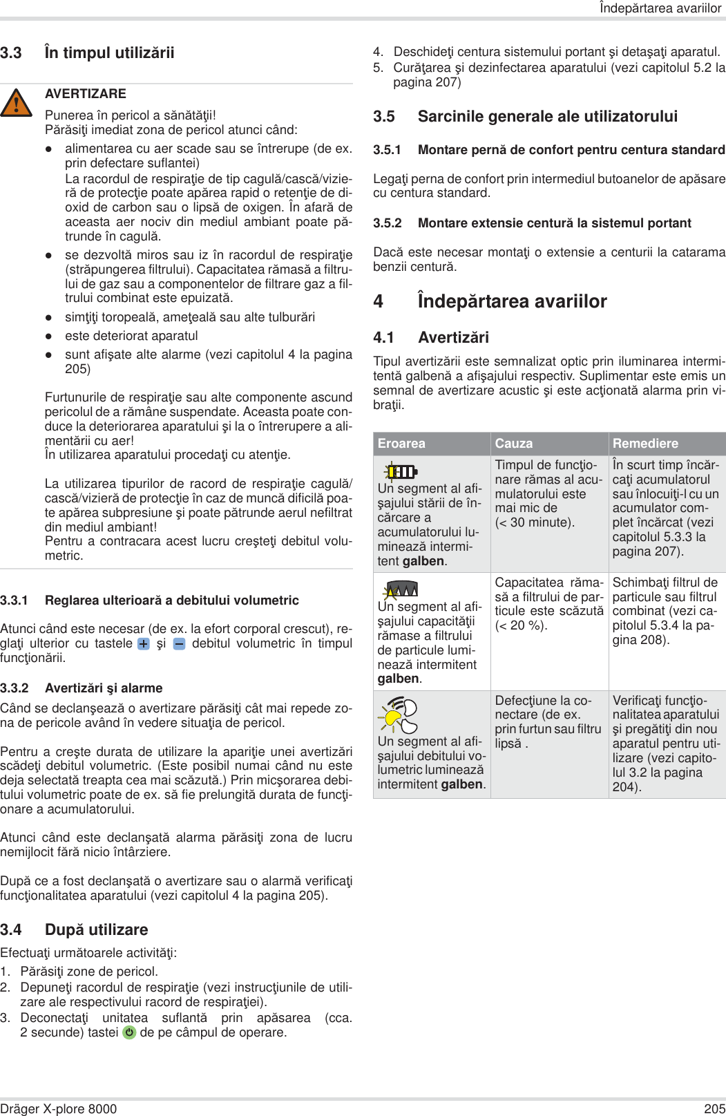 Îndepărtarea avariilorDräger X-plore 8000 2053.3 În timpul utilizării3.3.1 Reglarea ulterioară a debitului volumetricAtunci când este necesar (de ex. la efort corporal crescut), re-glaĠi ulterior cu tastele  úi   debitul volumetric în timpulfuncĠionării.3.3.2 Avertizări úi alarmeCând se declanúează o avertizare părăsiĠi cât mai repede zo-na de pericole având în vedere situaĠia de pericol.Pentru a creúte durata de utilizare la apariĠie unei avertizăriscădeĠi debitul volumetric. (Este posibil numai când nu estedeja selectată treapta cea mai scăzută.) Prin micúorarea debi-tului volumetric poate de ex. să fie prelungită durata de funcĠi-onare a acumulatorului.Atunci când este declanúată alarma părăsiĠi zona de lucrunemijlocit fără nicio întârziere.După ce a fost declanúată o avertizare sau o alarmă verificaĠifuncĠionalitatea aparatului (vezi capitolul 4 la pagina 205).3.4 După utilizareEfectuaĠi următoarele activităĠi:1. PărăsiĠi zone de pericol.2. DepuneĠi racordul de respiraĠie (vezi instrucĠiunile de utili-zare ale respectivului racord de respiraĠiei).3. DeconectaĠi unitatea suflantă prin apăsarea (cca.2 secunde) tastei  de pe câmpul de operare.4. DeschideĠi centura sistemului portant úi detaúaĠi aparatul.5. CurăĠarea úi dezinfectarea aparatului (vezi capitolul 5.2 lapagina 207)3.5 Sarcinile generale ale utilizatorului3.5.1 Montare pernă de confort pentru centura standardLegaĠi perna de confort prin intermediul butoanelor de apăsarecu centura standard.3.5.2 Montare extensie centură la sistemul portantDacă este necesar montaĠi o extensie a centurii la cataramabenzii centură.4Îndepărtarea avariilor4.1 AvertizăriTipul avertizării este semnalizat optic prin iluminarea intermi-tentă galbenă a afiúajului respectiv. Suplimentar este emis unsemnal de avertizare acustic úi este acĠionată alarma prin vi-braĠii.AVERTIZAREPunerea în pericol a sănătăĠii!PărăsiĠi imediat zona de pericol atunci când:zalimentarea cu aer scade sau se întrerupe (de ex.prin defectare suflantei)La racordul de respiraĠie de tip cagulă/cască/vizie-ră de protecĠie poate apărea rapid o retenĠie de di-oxid de carbon sau o lipsă de oxigen. În afară deaceasta aer nociv din mediul ambiant poate pă-trunde în cagulă.zse dezvoltă miros sau iz în racordul de respiraĠie(străpungerea filtrului). Capacitatea rămasă a filtru-lui de gaz sau a componentelor de filtrare gaz a fil-trului combinat este epuizată.zsimĠiĠi toropeală, ameĠeală sau alte tulburărizeste deteriorat aparatulzsunt afiúate alte alarme (vezi capitolul 4 la pagina205)Furtunurile de respiraĠie sau alte componente ascundpericolul de a rămâne suspendate. Aceasta poate con-duce la deteriorarea aparatului úi la o întrerupere a ali-mentării cu aer!În utilizarea aparatului procedaĠi cu atenĠie.La utilizarea tipurilor de racord de respiraĠie cagulă/cască/vizieră de protecĠie în caz de muncă dificilă poa-te apărea subpresiune úi poate pătrunde aerul nefiltratdin mediul ambiant!Pentru a contracara acest lucru creúteĠi debitul volu-metric.!Eroarea Cauza RemediereUn segment al afi-úajului stării de în-cărcare a acumulatorului lu-minează intermi-tent galben.Timpul de funcĠio-nare rămas al acu-mulatorului este mai mic de (&lt; 30 minute).În scurt timp încăr-caĠi acumulatorul sau înlocuiĠi-l cu un acumulator com-plet încărcat (vezi capitolul 5.3.3 la pagina 207).Un segment al afi-úajului capacităĠii rămase a filtrului de particule lumi-nează intermitent galben.Capacitatea răma-să a filtrului de par-ticule este scăzută(&lt; 20 %).SchimbaĠi filtrul de particule sau filtrul combinat (vezi ca-pitolul 5.3.4 la pa-gina 208).Un segment al afi-úajului debitului vo-lumetric luminează intermitent galben.DefecĠiune la co-nectare (de ex. prin furtun sau filtru lipsă .VerificaĠi funcĠio-nalitatea aparatului úi pregătiĠi din nou aparatul pentru uti-lizare (vezi capito-lul 3.2 la pagina 204).