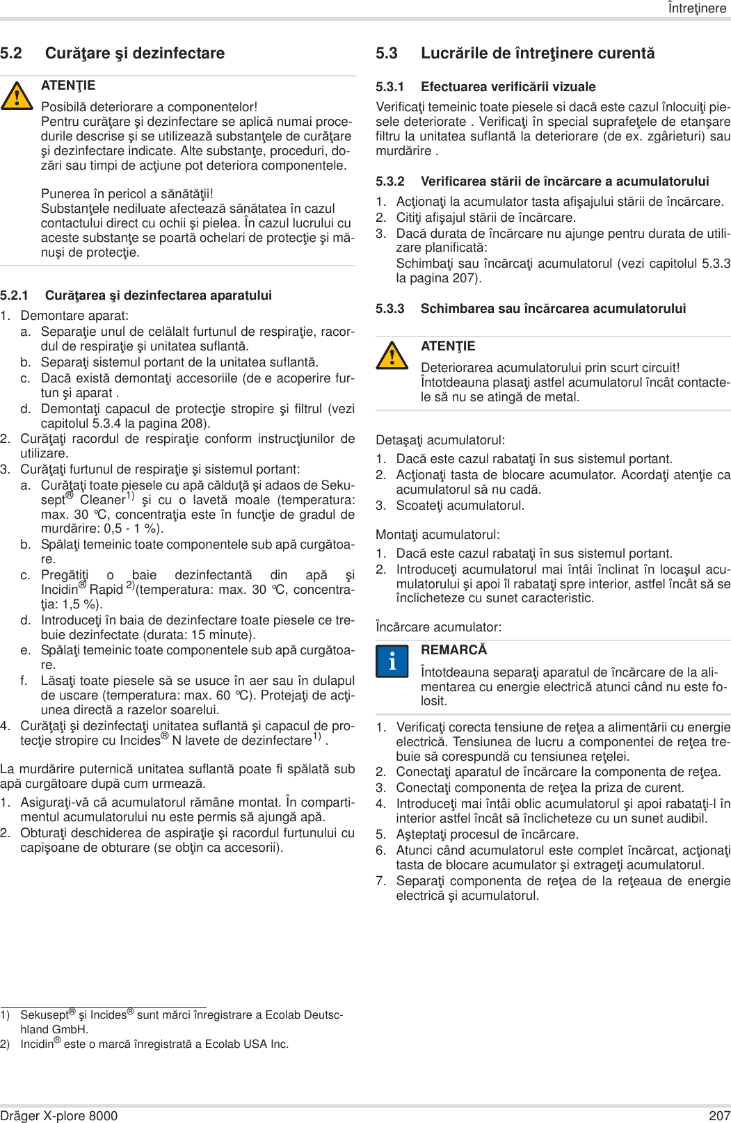 ÎntreĠinereDräger X-plore 8000 2075.2 CurăĠare úi dezinfectare5.2.1 CurăĠarea úi dezinfectarea aparatului1. Demontare aparat:a. SeparaĠie unul de celălalt furtunul de respiraĠie, racor-dul de respiraĠie úi unitatea suflantă.b. SeparaĠi sistemul portant de la unitatea suflantă.c. Dacă există demontaĠi accesoriile (de e acoperire fur-tun úi aparat .d. DemontaĠi capacul de protecĠie stropire úi filtrul (vezicapitolul 5.3.4 la pagina 208).2. CurăĠaĠi racordul de respiraĠie conform instrucĠiunilor deutilizare.3. CurăĠaĠi furtunul de respiraĠie úi sistemul portant:a. CurăĠaĠi toate piesele cu apă călduĠă úi adaos de Seku-sept® Cleaner1) úi cu o lavetă moale (temperatura:max. 30 °C, concentraĠia este în funcĠie de gradul demurdărire: 0,5 - 1 %).b. SpălaĠi temeinic toate componentele sub apă curgătoa-re.c. PregătiĠi o baie dezinfectantă din apă úiIncidin®Rapid 2)(temperatura: max. 30 °C, concentra-Ġia: 1,5 %).d. IntroduceĠi în baia de dezinfectare toate piesele ce tre-buie dezinfectate (durata: 15 minute).e. SpălaĠi temeinic toate componentele sub apă curgătoa-re.f. LăsaĠi toate piesele să se usuce în aer sau în dulapulde uscare (temperatura: max. 60 °C). ProtejaĠi de acĠi-unea directă a razelor soarelui.4. CurăĠaĠi úi dezinfectaĠi unitatea suflantă úi capacul de pro-tecĠie stropire cu Incides®N lavete de dezinfectare1) .La murdărire puternică unitatea suflantă poate fi spălată subapă curgătoare după cum urmează.1. AsiguraĠi-vă că acumulatorul rămâne montat. În comparti-mentul acumulatorului nu este permis să ajungă apă.2. ObturaĠi deschiderea de aspiraĠie úi racordul furtunului cucapiúoane de obturare (se obĠin ca accesorii).5.3 Lucrările de întreĠinere curentă5.3.1 Efectuarea verificării vizualeVerificaĠi temeinic toate piesele si dacă este cazul înlocuiĠi pie-sele deteriorate . VerificaĠi în special suprafeĠele de etanúarefiltru la unitatea suflantă la deteriorare (de ex. zgârieturi) saumurdărire .5.3.2 Verificarea stării de încărcare a acumulatorului1. AcĠionaĠi la acumulator tasta afiúajului stării de încărcare.2. CitiĠi afiúajul stării de încărcare.3. Dacă durata de încărcare nu ajunge pentru durata de utili-zare planificată:SchimbaĠi sau încărcaĠi acumulatorul (vezi capitolul 5.3.3la pagina 207).5.3.3 Schimbarea sau încărcarea acumulatoruluiDetaúaĠi acumulatorul:1. Dacă este cazul rabataĠi în sus sistemul portant.2. AcĠionaĠi tasta de blocare acumulator. AcordaĠi atenĠie caacumulatorul să nu cadă.3. ScoateĠi acumulatorul.MontaĠi acumulatorul:1. Dacă este cazul rabataĠi în sus sistemul portant.2. IntroduceĠi acumulatorul mai întâi înclinat în locaúul acu-mulatorului úi apoi îl rabataĠi spre interior, astfel încât să seînclicheteze cu sunet caracteristic.Încărcare acumulator:1. VerificaĠi corecta tensiune de reĠea a alimentării cu energieelectrică. Tensiunea de lucru a componentei de reĠea tre-buie să corespundă cu tensiunea reĠelei.2. ConectaĠi aparatul de încărcare la componenta de reĠea.3. ConectaĠi componenta de reĠea la priza de curent.4. IntroduceĠi mai întâi oblic acumulatorul úi apoi rabataĠi-l îninterior astfel încât să înclicheteze cu un sunet audibil.5. AúteptaĠi procesul de încărcare.6. Atunci când acumulatorul este complet încărcat, acĠionaĠitasta de blocare acumulator úi extrageĠi acumulatorul.7. SeparaĠi componenta de reĠea de la reĠeaua de energieelectrică úi acumulatorul.ATENğIEPosibilă deteriorare a componentelor!Pentru curăĠare úi dezinfectare se aplică numai proce-durile descrise úi se utilizează substanĠele de curăĠare úi dezinfectare indicate. Alte substanĠe, proceduri, do-zări sau timpi de acĠiune pot deteriora componentele.Punerea în pericol a sănătăĠii!SubstanĠele nediluate afectează sănătatea în cazul contactului direct cu ochii úi pielea. În cazul lucrului cu aceste substanĠe se poartă ochelari de protecĠie úi mă-nuúi de protecĠie.1) Sekusept® úi Incides® sunt mărci înregistrare a Ecolab Deutsc-hland GmbH.2) Incidin® este o marcă înregistrată a Ecolab USA Inc.!ATENğIEDeteriorarea acumulatorului prin scurt circuit!Întotdeauna plasaĠi astfel acumulatorul încât contacte-le să nu se atingă de metal.REMARCĂÎntotdeauna separaĠi aparatul de încărcare de la ali-mentarea cu energie electrică atunci când nu este fo-losit.!ii