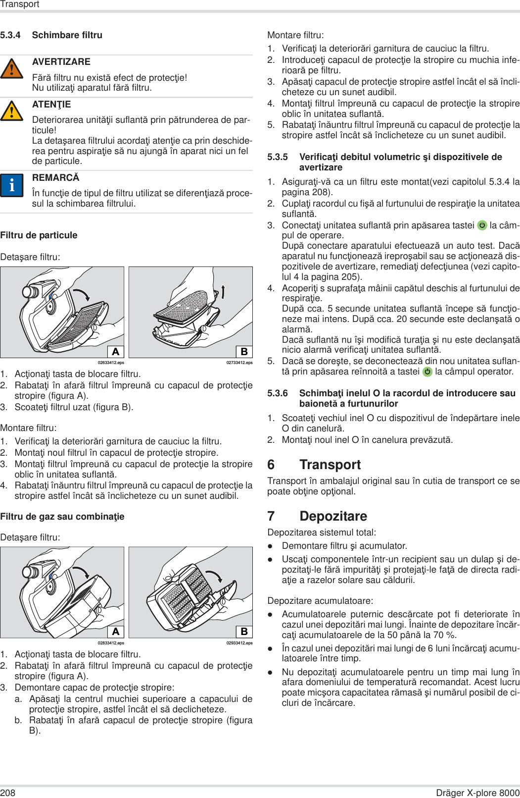 208 Dräger X-plore 8000Transport5.3.4 Schimbare filtruFiltru de particuleDetaúare filtru:1. AcĠionaĠi tasta de blocare filtru.2. RabataĠi în afară filtrul împreună cu capacul de protecĠiestropire (figura A).3. ScoateĠi filtrul uzat (figura B).Montare filtru:1. VerificaĠi la deteriorări garnitura de cauciuc la filtru.2. MontaĠi noul filtrul în capacul de protecĠie stropire.3. MontaĠi filtrul împreună cu capacul de protecĠie la stropireoblic în unitatea suflantă.4. RabataĠi înăuntru filtrul împreună cu capacul de protecĠie lastropire astfel încât să înclicheteze cu un sunet audibil.Filtru de gaz sau combinaĠieDetaúare filtru:1. AcĠionaĠi tasta de blocare filtru.2. RabataĠi în afară filtrul împreună cu capacul de protecĠiestropire (figura A).3. Demontare capac de protecĠie stropire:a. ApăsaĠi la centrul muchiei superioare a capacului deprotecĠie stropire, astfel încât el să declicheteze.b. RabataĠi în afară capacul de protecĠie stropire (figuraB).Montare filtru:1. VerificaĠi la deteriorări garnitura de cauciuc la filtru. 2. IntroduceĠi capacul de protecĠie la stropire cu muchia infe-rioară pe filtru.3. ApăsaĠi capacul de protecĠie stropire astfel încât el să încli-cheteze cu un sunet audibil.4. MontaĠi filtrul împreună cu capacul de protecĠie la stropireoblic în unitatea suflantă.5. RabataĠi înăuntru filtrul împreună cu capacul de protecĠie lastropire astfel încât să înclicheteze cu un sunet audibil.5.3.5 VerificaĠi debitul volumetric úi dispozitivele de avertizare1. AsiguraĠi-vă ca un filtru este montat(vezi capitolul 5.3.4 lapagina 208).2. CuplaĠi racordul cu fiúă al furtunului de respiraĠie la unitateasuflantă.3. ConectaĠi unitatea suflantă prin apăsarea tastei  la câm-pul de operare.După conectare aparatului efectuează un auto test. Dacăaparatul nu funcĠionează ireproúabil sau se acĠionează dis-pozitivele de avertizare, remediaĠi defecĠiunea (vezi capito-lul 4 la pagina 205).4. AcoperiĠi s suprafaĠa mâinii capătul deschis al furtunului derespiraĠie.După cca. 5 secunde unitatea suflantă începe să funcĠio-neze mai intens. După cca. 20 secunde este declanúată oalarmă.Dacă suflantă nu îúi modifică turaĠia úi nu este declanúatănicio alarmă verificaĠi unitatea suflantă.5. Dacă se doreúte, se deconectează din nou unitatea suflan-tă prin apăsarea reînnoită a tastei  la câmpul operator.5.3.6 SchimbaĠi inelul O la racordul de introducere sau baionetă a furtunurilor1. ScoateĠi vechiul inel O cu dispozitivul de îndepărtare ineleO din canelură.2. MontaĠi noul inel O în canelura prevăzută.6 TransportTransport în ambalajul original sau în cutia de transport ce sepoate obĠine opĠional.7 DepozitareDepozitarea sistemul total:zDemontare filtru úi acumulator.zUscaĠi componentele într-un recipient sau un dulap úi de-pozitaĠi-le fără impurităĠi úi protejaĠi-le faĠă de directa radi-aĠie a razelor solare sau căldurii.Depozitare acumulatoare:zAcumulatoarele puternic descărcate pot fi deteriorate încazul unei depozitări mai lungi. Înainte de depozitare încăr-caĠi acumulatoarele de la 50 până la 70 %.zÎn cazul unei depozitări mai lungi de 6 luni încărcaĠi acumu-latoarele între timp.zNu depozitaĠi acumulatoarele pentru un timp mai lung înafara domeniului de temperatură recomandat. Acest lucrupoate micúora capacitatea rămasă úi numărul posibil de ci-cluri de încărcare.AVERTIZAREFără filtru nu există efect de protecĠie!Nu utilizaĠi aparatul fără filtru.ATENğIEDeteriorarea unităĠii suflantă prin pătrunderea de par-ticule!La detaúarea filtrului acordaĠi atenĠie ca prin deschide-rea pentru aspiraĠie să nu ajungă în aparat nici un fel de particule.REMARCĂÎn funcĠie de tipul de filtru utilizat se diferenĠiază proce-sul la schimbarea filtrului.!!ii02633412.epsA02733412.epsBB02933412.eps02833412.epsA