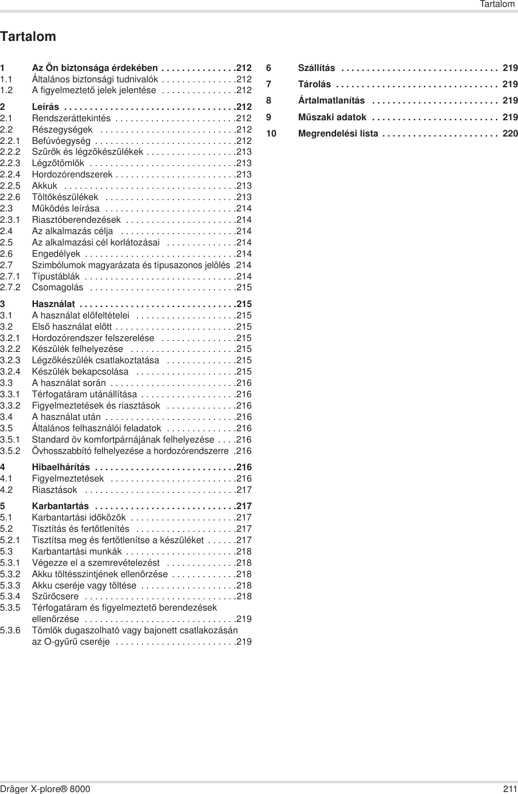 TartalomDräger X-plore® 8000 211Tartalom1 Az Ön biztonsága érdekében . . . . . . . . . . . . . . .2121.1 Általános biztonsági tudnivalók . . . . . . . . . . . . . . .2121.2 A figyelmeztetĘ jelek jelentése  . . . . . . . . . . . . . . .2122 Leírás  . . . . . . . . . . . . . . . . . . . . . . . . . . . . . . . . . .2122.1 Rendszeráttekintés  . . . . . . . . . . . . . . . . . . . . . . . .2122.2 Részegységek   . . . . . . . . . . . . . . . . . . . . . . . . . . .2122.2.1 Befúvóegység  . . . . . . . . . . . . . . . . . . . . . . . . . . . .2122.2.2 SzĦrĘk és légzĘkészülékek . . . . . . . . . . . . . . . . . .2132.2.3 LégzĘtömlĘk  . . . . . . . . . . . . . . . . . . . . . . . . . . . . .2132.2.4 Hordozórendszerek . . . . . . . . . . . . . . . . . . . . . . . .2132.2.5 Akkuk   . . . . . . . . . . . . . . . . . . . . . . . . . . . . . . . . . .2132.2.6 TöltĘkészülékek   . . . . . . . . . . . . . . . . . . . . . . . . . .2132.3 MĦködés leírása  . . . . . . . . . . . . . . . . . . . . . . . . . .2142.3.1 Riasztóberendezések  . . . . . . . . . . . . . . . . . . . . . .2142.4 Az alkalmazás célja   . . . . . . . . . . . . . . . . . . . . . . .2142.5 Az alkalmazási cél korlátozásai   . . . . . . . . . . . . . .2142.6 Engedélyek  . . . . . . . . . . . . . . . . . . . . . . . . . . . . . .2142.7Szimbólumok magyarázata és típusazonos jelölés .2142.7.1 Típustáblák  . . . . . . . . . . . . . . . . . . . . . . . . . . . . . .2142.7.2 Csomagolás   . . . . . . . . . . . . . . . . . . . . . . . . . . . . .2153 Használat  . . . . . . . . . . . . . . . . . . . . . . . . . . . . . . .2153.1 A használat elĘfeltételei   . . . . . . . . . . . . . . . . . . . .2153.2 ElsĘ használat elĘtt . . . . . . . . . . . . . . . . . . . . . . . .2153.2.1 Hordozórendszer felszerelése   . . . . . . . . . . . . . . .2153.2.2 Készülék felhelyezése   . . . . . . . . . . . . . . . . . . . . .2153.2.3 LégzĘkészülék csatlakoztatása   . . . . . . . . . . . . . .2153.2.4 Készülék bekapcsolása   . . . . . . . . . . . . . . . . . . . .2153.3 A használat során  . . . . . . . . . . . . . . . . . . . . . . . . .2163.3.1 Térfogatáram utánállítása  . . . . . . . . . . . . . . . . . . .2163.3.2 Figyelmeztetések és riasztások   . . . . . . . . . . . . . .2163.4 A használat után  . . . . . . . . . . . . . . . . . . . . . . . . . .2163.5 Általános felhasználói feladatok  . . . . . . . . . . . . . .2163.5.1 Standard öv komfortpárnájának felhelyezése . . . .2163.5.2Övhosszabbító felhelyezése a hordozórendszerre .2164 Hibaelhárítás  . . . . . . . . . . . . . . . . . . . . . . . . . . . .2164.1 Figyelmeztetések  . . . . . . . . . . . . . . . . . . . . . . . . .2164.2 Riasztások   . . . . . . . . . . . . . . . . . . . . . . . . . . . . . .2175 Karbantartás  . . . . . . . . . . . . . . . . . . . . . . . . . . . .2175.1 Karbantartási idĘközök  . . . . . . . . . . . . . . . . . . . . .2175.2 Tisztítás és fertĘtlenítés  . . . . . . . . . . . . . . . . . . . .2175.2.1 Tisztítsa meg és fertĘtlenítse a készüléket . . . . . .2175.3 Karbantartási munkák  . . . . . . . . . . . . . . . . . . . . . .2185.3.1 Végezze el a szemrevételezést   . . . . . . . . . . . . . .2185.3.2 Akku töltésszintjének ellenĘrzése  . . . . . . . . . . . . .2185.3.3 Akku cseréje vagy töltése  . . . . . . . . . . . . . . . . . . .2185.3.4 SzĦrĘcsere  . . . . . . . . . . . . . . . . . . . . . . . . . . . . . .2185.3.5 Térfogatáram és figyelmeztetĘ berendezések ellenĘrzése  . . . . . . . . . . . . . . . . . . . . . . . . . . . . . .2195.3.6 TömlĘk dugaszolható vagy bajonett csatlakozásán az O-gyĦrĦ cseréje  . . . . . . . . . . . . . . . . . . . . . . . .2196 Szállítás  . . . . . . . . . . . . . . . . . . . . . . . . . . . . . . .  2197 Tárolás  . . . . . . . . . . . . . . . . . . . . . . . . . . . . . . . .  2198 Ártalmatlanítás   . . . . . . . . . . . . . . . . . . . . . . . . .  2199MĦszaki adatok  . . . . . . . . . . . . . . . . . . . . . . . . .  21910 Megrendelési lista . . . . . . . . . . . . . . . . . . . . . . .  220