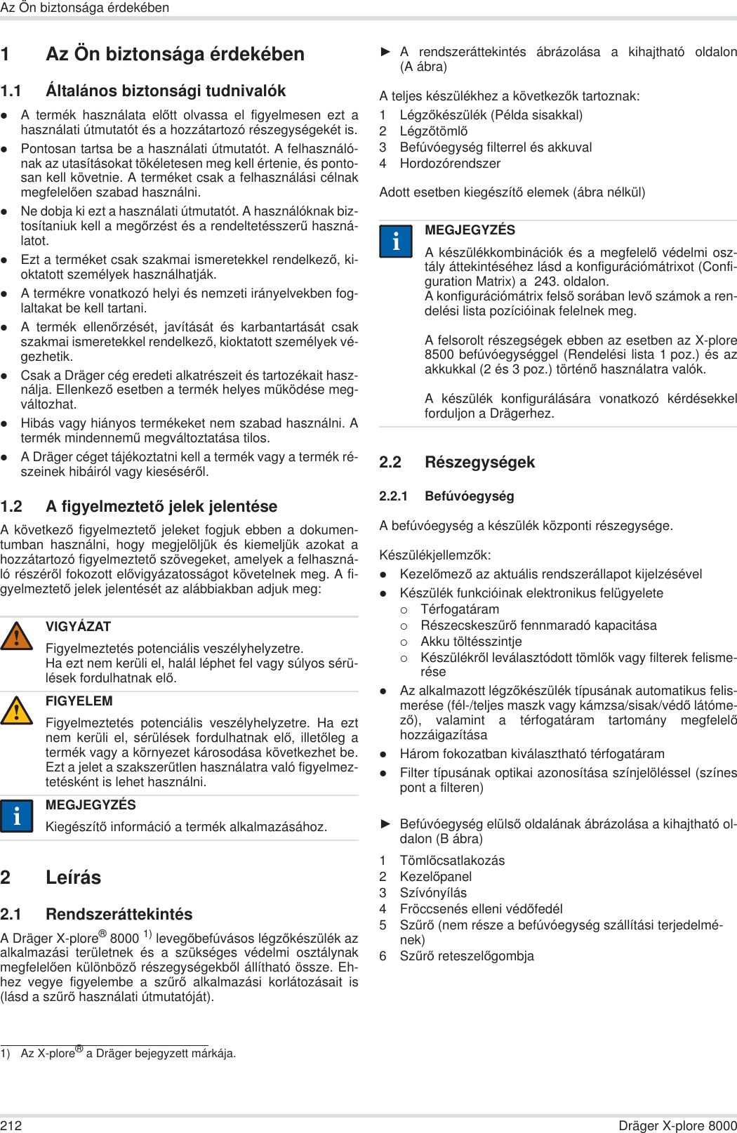 212 Dräger X-plore 8000Az Ön biztonsága érdekében1 Az Ön biztonsága érdekében1.1 Általános biztonsági tudnivalókzA termék használata elĘtt olvassa el figyelmesen ezt ahasználati útmutatót és a hozzátartozó részegységekét is.zPontosan tartsa be a használati útmutatót. A felhasználó-nak az utasításokat tökéletesen meg kell értenie, és ponto-san kell követnie. A terméket csak a felhasználási célnakmegfelelĘen szabad használni.zNe dobja ki ezt a használati útmutatót. A használóknak biz-tosítaniuk kell a megĘrzést és a rendeltetésszerĦ haszná-latot.zEzt a terméket csak szakmai ismeretekkel rendelkezĘ, ki-oktatott személyek használhatják.zA termékre vonatkozó helyi és nemzeti irányelvekben fog-laltakat be kell tartani.zA termék ellenĘrzését, javítását és karbantartását csakszakmai ismeretekkel rendelkezĘ, kioktatott személyek vé-gezhetik.zCsak a Dräger cég eredeti alkatrészeit és tartozékait hasz-nálja. EllenkezĘ esetben a termék helyes mĦködése meg-változhat.zHibás vagy hiányos termékeket nem szabad használni. Atermék mindennemĦ megváltoztatása tilos.zA Dräger céget tájékoztatni kell a termék vagy a termék ré-szeinek hibáiról vagy kiesésérĘl.1.2 A figyelmeztetĘ jelek jelentéseA következĘ figyelmeztetĘ jeleket fogjuk ebben a dokumen-tumban használni, hogy megjelöljük és kiemeljük azokat ahozzátartozó figyelmeztetĘ szövegeket, amelyek a felhaszná-ló részérĘl fokozott elĘvigyázatosságot követelnek meg. A fi-gyelmeztetĘ jelek jelentését az alábbiakban adjuk meg:2Leírás2.1 RendszeráttekintésA Dräger X-plore®8000 1) levegĘbefúvásos légzĘkészülék azalkalmazási területnek és a szükséges védelmi osztálynakmegfelelĘen különbözĘ részegységekbĘl állítható össze. Eh-hez vegye figyelembe a szĦrĘ alkalmazási korlátozásait is(lásd a szĦrĘ használati útmutatóját).ŹA rendszeráttekintés ábrázolása a kihajtható oldalon(A ábra)A teljes készülékhez a következĘk tartoznak:1LégzĘkészülék (Példa sisakkal)2LégzĘtömlĘ3 Befúvóegység filterrel és akkuval4 HordozórendszerAdott esetben kiegészítĘ elemek (ábra nélkül)2.2 Részegységek2.2.1 BefúvóegységA befúvóegység a készülék központi részegysége.KészülékjellemzĘk:zKezelĘmezĘ az aktuális rendszerállapot kijelzésévelzKészülék funkcióinak elektronikus felügyelete{Térfogatáram{RészecskeszĦrĘ fennmaradó kapacitása{Akku töltésszintje{KészülékrĘl leválasztódott tömlĘk vagy filterek felisme-résezAz alkalmazott légzĘkészülék típusának automatikus felis-merése (fél-/teljes maszk vagy kámzsa/sisak/védĘ látóme-zĘ), valamint a térfogatáram tartomány megfelelĘhozzáigazításazHárom fokozatban kiválasztható térfogatáramzFilter típusának optikai azonosítása színjelöléssel (színespont a filteren)ŹBefúvóegység elülsĘ oldalának ábrázolása a kihajtható ol-dalon (B ábra)1TömlĘcsatlakozás2KezelĘpanel3 Szívónyílás4 Fröccsenés elleni védĘfedél5SzĦrĘ (nem része a befúvóegység szállítási terjedelmé-nek)6SzĦrĘ reteszelĘgombjaVIGYÁZATFigyelmeztetés potenciális veszélyhelyzetre.Ha ezt nem kerüli el, halál léphet fel vagy súlyos sérü-lések fordulhatnak elĘ.FIGYELEMFigyelmeztetés potenciális veszélyhelyzetre. Ha eztnem kerüli el, sérülések fordulhatnak elĘ, illetĘleg atermék vagy a környezet károsodása következhet be.Ezt a jelet a szakszerĦtlen használatra való figyelmez-tetésként is lehet használni.MEGJEGYZÉSKiegészítĘ információ a termék alkalmazásához.1) Az X-plore® a Dräger bejegyzett márkája.!!iiMEGJEGYZÉSA készülékkombinációk és a megfelelĘ védelmi osz-tály áttekintéséhez lásd a konfigurációmátrixot (Confi-guration Matrix) a  243. oldalon.A konfigurációmátrix felsĘ sorában levĘ számok a ren-delési lista pozícióinak felelnek meg.A felsorolt részegségek ebben az esetben az X-plore8500 befúvóegységgel (Rendelési lista 1 poz.) és azakkukkal (2 és 3 poz.) történĘ használatra valók. A készülék konfigurálására vonatkozó kérdésekkelforduljon a Drägerhez.ii