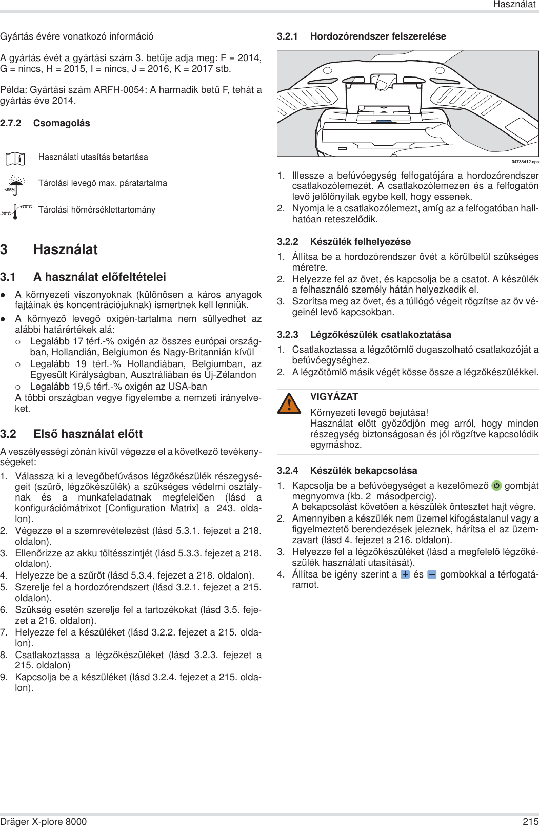 HasználatDräger X-plore 8000 215Gyártás évére vonatkozó információA gyártás évét a gyártási szám 3. betĦje adja meg: F = 2014,G = nincs, H = 2015, I = nincs, J = 2016, K = 2017 stb.Példa: Gyártási szám ARFH-0054: A harmadik betĦ F, tehát agyártás éve 2014.2.7.2 Csomagolás3 Használat3.1 A használat elĘfeltételeizA környezeti viszonyoknak (különösen a káros anyagokfajtáinak és koncentrációjuknak) ismertnek kell lenniük.zA környezĘ levegĘ oxigén-tartalma nem süllyedhet azalábbi határértékek alá:{Legalább 17 térf.-% oxigén az összes európai ország-ban, Hollandián, Belgiumon és Nagy-Britannián kívül{Legalább 19 térf.-% Hollandiában, Belgiumban, azEgyesült Királyságban, Ausztráliában és Új-Zélandon{Legalább 19,5 térf.-% oxigén az USA-banA többi országban vegye figyelembe a nemzeti irányelve-ket.3.2 ElsĘ használat elĘttA veszélyességi zónán kívül végezze el a következĘ tevékeny-ségeket:1. Válassza ki a levegĘbefúvásos légzĘkészülék részegysé-geit (szĦrĘ, légzĘkészülék) a szükséges védelmi osztály-nak és a munkafeladatnak megfelelĘen (lásd akonfigurációmátrixot [Configuration Matrix] a  243. olda-lon).2. Végezze el a szemrevételezést (lásd 5.3.1. fejezet a 218.oldalon).3. EllenĘrizze az akku töltésszintjét (lásd 5.3.3. fejezet a 218.oldalon).4. Helyezze be a szĦrĘt (lásd 5.3.4. fejezet a 218. oldalon).5. Szerelje fel a hordozórendszert (lásd 3.2.1. fejezet a 215.oldalon).6. Szükség esetén szerelje fel a tartozékokat (lásd 3.5. feje-zet a 216. oldalon).7. Helyezze fel a készüléket (lásd 3.2.2. fejezet a 215. olda-lon).8. Csatlakoztassa a légzĘkészüléket (lásd 3.2.3. fejezet a215. oldalon)9. Kapcsolja be a készüléket (lásd 3.2.4. fejezet a 215. olda-lon).3.2.1 Hordozórendszer felszerelése1. Illessze a befúvóegység felfogatójára a hordozórendszercsatlakozólemezét. A csatlakozólemezen és a felfogatónlevĘ jelölĘnyilak egybe kell, hogy essenek.2. Nyomja le a csatlakozólemezt, amíg az a felfogatóban hall-hatóan reteszelĘdik.3.2.2 Készülék felhelyezése1. Állítsa be a hordozórendszer övét a körülbelül szükségesméretre.2. Helyezze fel az övet, és kapcsolja be a csatot. A készüléka felhasználó személy hátán helyezkedik el.3. Szorítsa meg az övet, és a túllógó végeit rögzítse az öv vé-geinél levĘ kapcsokban.3.2.3 LégzĘkészülék csatlakoztatása1. Csatlakoztassa a légzĘtömlĘ dugaszolható csatlakozóját abefúvóegységhez.2. A légzĘtömlĘ másik végét kösse össze a légzĘkészülékkel.3.2.4 Készülék bekapcsolása1. Kapcsolja be a befúvóegységet a kezelĘmezĘ gombjátmegnyomva (kb. 2  másodpercig).A bekapcsolást követĘen a készülék öntesztet hajt végre.2. Amennyiben a készülék nem üzemel kifogástalanul vagy afigyelmeztetĘ berendezések jeleznek, hárítsa el az üzem-zavart (lásd 4. fejezet a 216. oldalon).3. Helyezze fel a légzĘkészüléket (lásd a megfelelĘ légzĘké-szülék használati utasítását).4. Állítsa be igény szerint a  és   gombokkal a térfogatá-ramot.Használati utasítás betartásaTárolási levegĘ max. páratartalmaTárolási hĘmérséklettartomány&lt;95%-20°C+70°CVIGYÁZATKörnyezeti levegĘ bejutása!Használat elĘtt gyĘzĘdjön meg arról, hogy mindenrészegység biztonságosan és jól rögzítve kapcsolódikegymáshoz.04733412.eps!