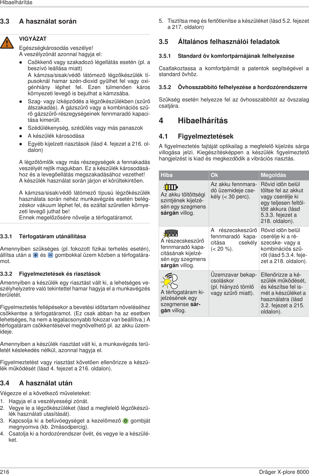 216 Dräger X-plore 8000Hibaelhárítás3.3 A használat során3.3.1 Térfogatáram utánállításaAmennyiben szükséges (pl. fokozott fizikai terhelés esetén),állítsa után a  és   gombokkal üzem közben a térfogatára-mot.3.3.2 Figyelmeztetések és riasztásokAmennyiben a készülék egy riasztást vált ki, a lehetséges ve-szélyhelyzetre való tekintettel hamar hagyja el a munkavégzésterületét.Figyelmeztetés fellépésekor a bevetési idĘtartam növeléséhezcsökkentse a térfogatáramot. (Ez csak abban ha az esetbenlehetséges, ha nem a legalacsonyabb fokozat van beállítva.) Atérfogatáram csökkentésével megnövelhetĘ pl. az akku üzem-ideje.Amennyiben a készülék riasztást vált ki, a munkavégzés terü-letét késlekedés nélkül, azonnal hagyja el.Figyelmeztetést vagy riasztást követĘen ellenĘrizze a készü-lék mĦködését (lásd 4. fejezet a 216. oldalon).3.4 A használat utánVégezze el a következĘ mĦveleteket:1. Hagyja el a veszélyességi zónát.2. Vegye le a légzĘkészüléket (lásd a megfelelĘ légzĘkészü-lék használati utasítását).3. Kapcsolja ki a befúvóegységet a kezelĘmezĘ gombjátmegnyomva (kb. 2másodpercig).4. Csatolja ki a hordozórendszer övét, és vegye le a készülé-ket.5. Tisztítsa meg és fertĘtlenítse a készüléket (lásd 5.2. fejezeta 217. oldalon)3.5 Általános felhasználói feladatok3.5.1 Standard öv komfortpárnájának felhelyezéseCsatlakoztassa a komfortpárnát a patentok segítségével astandard övhöz.3.5.2 Övhosszabbító felhelyezése a hordozórendszerreSzükség esetén helyezze fel az övhosszabbítót az övszalagcsatjára.4 Hibaelhárítás4.1 FigyelmeztetésekA figyelmeztetés fajtáját optikailag a megfelelĘ kijelzés sárgavillogása jelzi. Kiegészítésképpen a készülék figyelmeztetĘhangjelzést is kiad és megkezdĘdik a vibrációs riasztás.VIGYÁZATEgészségkárosodás veszélye!A veszélyzónát azonnal hagyja el:zCsökkenĘ vagy szakadozó légellátás esetén (pl. abeszívó leállása miatt)A kámzsa/sisak/védĘ látómezĘ légzĘkészülék tí-pusoknál hamar szén-dioxid gyĦlhet fel vagy oxi-génhiány léphet fel. Ezen túlmenĘen károskörnyezeti levegĘ is bejuthat a kámzsába.zSzag- vagy ízképzĘdés a légzĘkészülékben (szĦrĘátszakadás). A gázszĦrĘ vagy a kombinációs szĦ-rĘ gázszĦrĘ-részegységeinek fennmaradó kapaci-tása kimerült.zSzédülékenység, szédülés vagy más panaszokzA készülék károsodásazEgyéb kijelzett riasztások (lásd 4. fejezet a 216. ol-dalon)A légzĘtömlĘk vagy más részegységek a fennakadásveszélyét rejtik magukban. Ez a készülék károsodásá-hoz és a levegĘellátás megszakadásához vezethet!A készülék használat során járjon el körültekintĘen.A kámzsa/sisak/védĘ látómezĘ típusú légzĘkészülékhasználata során nehéz munkavégzés esetén belég-zéskor vákuum léphet fel, és ezáltal szĦretlen környe-zeti levegĘ juthat be!Ennek megelĘzĘsére növelje a térfogatáramot.!Hiba Ok MegoldásAz akku töltöttségi szintjének kijelzé-sén egy szegmens sárgán villog.Az akku fennmara-dó üzemideje cse-kély (&lt; 30 perc).Rövid idĘn belül töltse fel az akkut vagy cserélje ki egy teljesen feltöl-tött akkura (lásd 5.3.3. fejezet a 218. oldalon).A részecskeszĦrĘ fennmaradó kapa-citásának kijelzé-sén egy szegmens sárgán villog.A részecskeszĦrĘfennmaradó kapa-citása csekély(&lt; 20 %).Rövid idĘn belül cserélje ki a ré-szecske- vagy a kombinációs szĦ-rĘt (lásd 5.3.4. feje-zet a 218. oldalon).A térfogatáram ki-jelzésének egy szegmense sár-gán villog.Üzemzavar bekap-csoláskor (pl. hiányzó tömlĘ vagy szĦrĘ miatt).EllenĘrizze a ké-szülék mĦködését, és készítse fel is-mét a készüléket a használatra (lásd 3.2. fejezet a 215. oldalon).