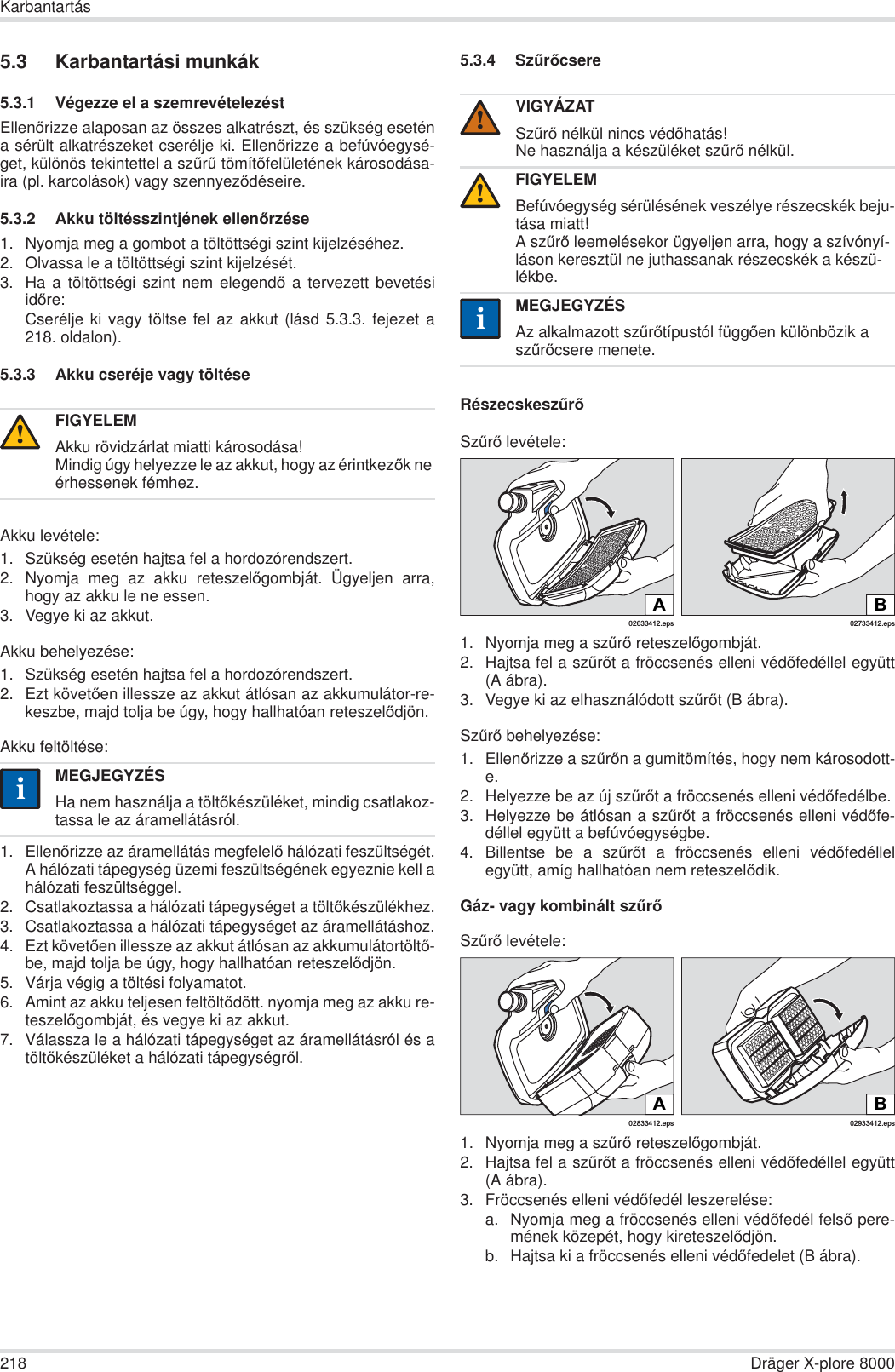 218 Dräger X-plore 8000Karbantartás5.3 Karbantartási munkák5.3.1 Végezze el a szemrevételezéstEllenĘrizze alaposan az összes alkatrészt, és szükség eseténa sérült alkatrészeket cserélje ki. EllenĘrizze a befúvóegysé-get, különös tekintettel a szĦrĦ tömítĘfelületének károsodása-ira (pl. karcolások) vagy szennyezĘdéseire.5.3.2 Akku töltésszintjének ellenĘrzése1. Nyomja meg a gombot a töltöttségi szint kijelzéséhez.2. Olvassa le a töltöttségi szint kijelzését.3. Ha a töltöttségi szint nem elegendĘ a tervezett bevetésiidĘre:Cserélje ki vagy töltse fel az akkut (lásd 5.3.3. fejezet a218. oldalon).5.3.3 Akku cseréje vagy töltéseAkku levétele:1. Szükség esetén hajtsa fel a hordozórendszert.2. Nyomja meg az akku reteszelĘgombját. Ügyeljen arra,hogy az akku le ne essen.3. Vegye ki az akkut.Akku behelyezése:1. Szükség esetén hajtsa fel a hordozórendszert.2. Ezt követĘen illessze az akkut átlósan az akkumulátor-re-keszbe, majd tolja be úgy, hogy hallhatóan reteszelĘdjön.Akku feltöltése:1. EllenĘrizze az áramellátás megfelelĘ hálózati feszültségét.A hálózati tápegység üzemi feszültségének egyeznie kell ahálózati feszültséggel.2. Csatlakoztassa a hálózati tápegységet a töltĘkészülékhez.3. Csatlakoztassa a hálózati tápegységet az áramellátáshoz.4. Ezt követĘen illessze az akkut átlósan az akkumulátortöltĘ-be, majd tolja be úgy, hogy hallhatóan reteszelĘdjön.5. Várja végig a töltési folyamatot.6. Amint az akku teljesen feltöltĘdött. nyomja meg az akku re-teszelĘgombját, és vegye ki az akkut.7. Válassza le a hálózati tápegységet az áramellátásról és atöltĘkészüléket a hálózati tápegységrĘl.5.3.4 SzĦrĘcsereRészecskeszĦrĘSzĦrĘ levétele:1. Nyomja meg a szĦrĘ reteszelĘgombját.2. Hajtsa fel a szĦrĘt a fröccsenés elleni védĘfedéllel együtt(A ábra).3. Vegye ki az elhasználódott szĦrĘt (B ábra).SzĦrĘ behelyezése:1. EllenĘrizze a szĦrĘn a gumitömítés, hogy nem károsodott-e.2. Helyezze be az új szĦrĘt a fröccsenés elleni védĘfedélbe.3. Helyezze be átlósan a szĦrĘt a fröccsenés elleni védĘfe-déllel együtt a befúvóegységbe.4. Billentse be a szĦrĘt a fröccsenés elleni védĘfedéllelegyütt, amíg hallhatóan nem reteszelĘdik.Gáz- vagy kombinált szĦrĘSzĦrĘ levétele:1. Nyomja meg a szĦrĘ reteszelĘgombját.2. Hajtsa fel a szĦrĘt a fröccsenés elleni védĘfedéllel együtt(A ábra).3. Fröccsenés elleni védĘfedél leszerelése:a. Nyomja meg a fröccsenés elleni védĘfedél felsĘ pere-mének közepét, hogy kireteszelĘdjön.b. Hajtsa ki a fröccsenés elleni védĘfedelet (B ábra).FIGYELEMAkku rövidzárlat miatti károsodása!Mindig úgy helyezze le az akkut, hogy az érintkezĘk ne érhessenek fémhez.MEGJEGYZÉSHa nem használja a töltĘkészüléket, mindig csatlakoz-tassa le az áramellátásról.!iiVIGYÁZATSzĦrĘ nélkül nincs védĘhatás!Ne használja a készüléket szĦrĘ nélkül.FIGYELEMBefúvóegység sérülésének veszélye részecskék beju-tása miatt!A szĦrĘ leemelésekor ügyeljen arra, hogy a szívónyí-láson keresztül ne juthassanak részecskék a készü-lékbe.MEGJEGYZÉSAz alkalmazott szĦrĘtípustól függĘen különbözik a szĦrĘcsere menete.!!ii02633412.epsA02733412.epsBB02933412.eps02833412.epsA